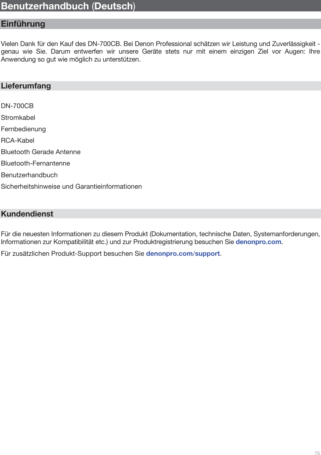  75   Benutzerhandbuch (Deutsch)  Einführung  Vielen Dank für den Kauf des DN-700CB. Bei Denon Professional schätzen wir Leistung und Zuverlässigkeit - genau wie Sie. Darum entwerfen wir unsere Geräte stets nur mit einem einzigen Ziel vor Augen: Ihre Anwendung so gut wie möglich zu unterstützen.   Lieferumfang  DN-700CB Stromkabel Fernbedienung RCA-Kabel Bluetooth Gerade Antenne Bluetooth-Fernantenne Benutzerhandbuch Sicherheitshinweise und Garantieinformationen   Kundendienst  Für die neuesten Informationen zu diesem Produkt (Dokumentation, technische Daten, Systemanforderungen, Informationen zur Kompatibilität etc.) und zur Produktregistrierung besuchen Sie denonpro.com. Für zusätzlichen Produkt-Support besuchen Sie denonpro.com/support.                       
