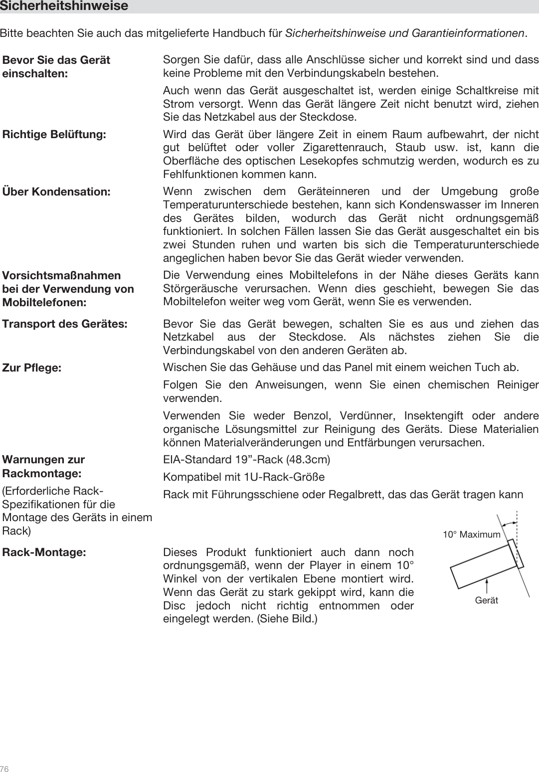  76   Sicherheitshinweise  Bitte beachten Sie auch das mitgelieferte Handbuch für Sicherheitshinweise und Garantieinformationen.  Bevor Sie das Gerät einschalten: Sorgen Sie dafür, dass alle Anschlüsse sicher und korrekt sind und dass keine Probleme mit den Verbindungskabeln bestehen. Auch wenn das Gerät ausgeschaltet ist, werden einige Schaltkreise mit Strom versorgt. Wenn das Gerät längere Zeit nicht benutzt wird, ziehen Sie das Netzkabel aus der Steckdose. Richtige Belüftung:  Wird das Gerät über längere Zeit in einem Raum aufbewahrt, der nicht gut belüftet oder voller Zigarettenrauch, Staub usw. ist, kann die Oberfläche des optischen Lesekopfes schmutzig werden, wodurch es zu Fehlfunktionen kommen kann. Über Kondensation: Wenn zwischen dem Geräteinneren und der Umgebung große Temperaturunterschiede bestehen, kann sich Kondenswasser im Inneren des Gerätes bilden, wodurch das Gerät nicht ordnungsgemäß funktioniert. In solchen Fällen lassen Sie das Gerät ausgeschaltet ein bis zwei Stunden ruhen und warten bis sich die Temperaturunterschiede angeglichen haben bevor Sie das Gerät wieder verwenden. Vorsichtsmaßnahmen  bei der Verwendung von Mobiltelefonen: Die Verwendung eines Mobiltelefons in der Nähe dieses Geräts kann Störgeräusche verursachen. Wenn dies geschieht, bewegen Sie das Mobiltelefon weiter weg vom Gerät, wenn Sie es verwenden. Transport des Gerätes: Bevor Sie das Gerät bewegen, schalten Sie es aus und ziehen das Netzkabel aus der Steckdose. Als nächstes ziehen Sie die Verbindungskabel von den anderen Geräten ab. Zur Pflege: Wischen Sie das Gehäuse und das Panel mit einem weichen Tuch ab. Folgen Sie den Anweisungen, wenn Sie einen chemischen Reiniger verwenden. Verwenden Sie weder Benzol, Verdünner, Insektengift oder andere organische Lösungsmittel zur Reinigung des Geräts. Diese Materialien können Materialveränderungen und Entfärbungen verursachen. Warnungen zur Rackmontage: (Erforderliche Rack-Spezifikationen für die Montage des Geräts in einem Rack) EIA-Standard 19”-Rack (48.3cm)  Kompatibel mit 1U-Rack-Größe Rack mit Führungsschiene oder Regalbrett, das das Gerät tragen kann Rack-Montage: Dieses Produkt funktioniert auch dann noch ordnungsgemäß, wenn der Player in einem 10° Winkel von der vertikalen Ebene montiert wird. Wenn das Gerät zu stark gekippt wird, kann die Disc jedoch nicht richtig entnommen oder eingelegt werden. (Siehe Bild.)  Gerät 10° Maximum 