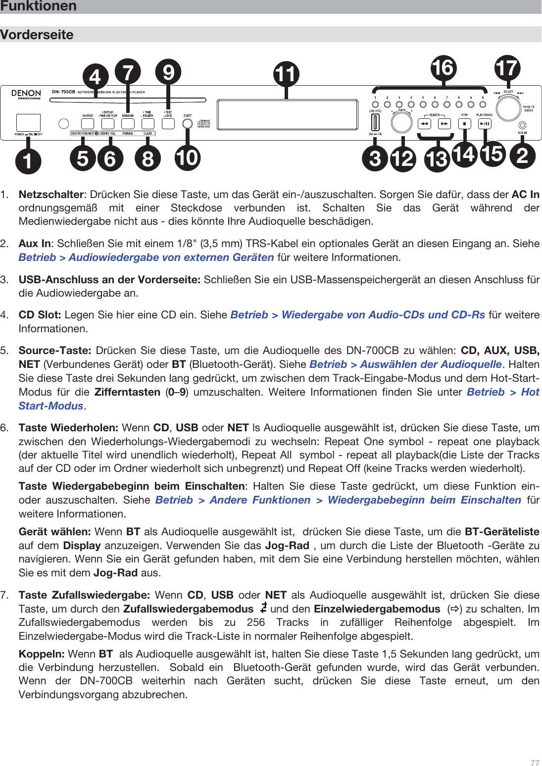  77   Funktionen  Vorderseite  1235681011 1612 13 14 1517479  1.Netzschalter: Drücken Sie diese Taste, um das Gerät ein-/auszuschalten. Sorgen Sie dafür, dass der AC In ordnungsgemäß mit einer Steckdose verbunden ist. Schalten Sie das Gerät während der Medienwiedergabe nicht aus - dies könnte Ihre Audioquelle beschädigen.  2.Aux In: Schließen Sie mit einem 1/8&quot; (3,5 mm) TRS-Kabel ein optionales Gerät an diesen Eingang an. Siehe Betrieb &gt; Audiowiedergabe von externen Geräten für weitere Informationen. 3.USB-Anschluss an der Vorderseite: Schließen Sie ein USB-Massenspeichergerät an diesen Anschluss für die Audiowiedergabe an.   4.CD Slot: Legen Sie hier eine CD ein. Siehe Betrieb &gt; Wiedergabe von Audio-CDs und CD-Rs für weitere Informationen.   5.Source-Taste: Drücken Sie diese Taste, um die Audioquelle des DN-700CB zu wählen: CD, AUX, USB, NET (Verbundenes Gerät) oder BT (Bluetooth-Gerät). Siehe Betrieb &gt; Auswählen der Audioquelle. Halten Sie diese Taste drei Sekunden lang gedrückt, um zwischen dem Track-Eingabe-Modus und dem Hot-Start-Modus für die Zifferntasten  (0–9) umzuschalten. Weitere Informationen finden Sie unter Betrieb &gt; Hot Start-Modus.  6.Taste Wiederholen: Wenn CD, USB oder NET ls Audioquelle ausgewählt ist, drücken Sie diese Taste, um zwischen den Wiederholungs-Wiedergabemodi zu wechseln: Repeat One symbol - repeat one playback (der aktuelle Titel wird unendlich wiederholt), Repeat All  symbol - repeat all playback(die Liste der Tracks auf der CD oder im Ordner wiederholt sich unbegrenzt) und Repeat Off (keine Tracks werden wiederholt).   Taste Wiedergabebeginn beim Einschalten: Halten Sie diese Taste gedrückt, um diese Funktion ein- oder auszuschalten. Siehe Betrieb &gt; Andere Funktionen &gt; Wiedergabebeginn beim Einschalten für weitere Informationen.  Gerät wählen: Wenn BT als Audioquelle ausgewählt ist,  drücken Sie diese Taste, um die BT-Geräteliste auf dem Display anzuzeigen. Verwenden Sie das Jog-Rad , um durch die Liste der Bluetooth -Geräte zu navigieren. Wenn Sie ein Gerät gefunden haben, mit dem Sie eine Verbindung herstellen möchten, wählen Sie es mit dem Jog-Rad aus. 7.Taste Zufallswiedergabe: Wenn CD,  USB oder NET als Audioquelle ausgewählt ist, drücken Sie diese Taste, um durch den Zufallswiedergabemodus   und den Einzelwiedergabemodus  (Ö) zu schalten. Im Zufallswiedergabemodus werden bis zu 256 Tracks in zufälliger Reihenfolge abgespielt. Im Einzelwiedergabe-Modus wird die Track-Liste in normaler Reihenfolge abgespielt.   Koppeln: Wenn BT  als Audioquelle ausgewählt ist, halten Sie diese Taste 1,5 Sekunden lang gedrückt, um die Verbindung herzustellen.  Sobald ein  Bluetooth-Gerät gefunden wurde, wird das Gerät verbunden. Wenn der DN-700CB weiterhin nach Geräten sucht, drücken Sie diese Taste erneut, um den Verbindungsvorgang abzubrechen.    