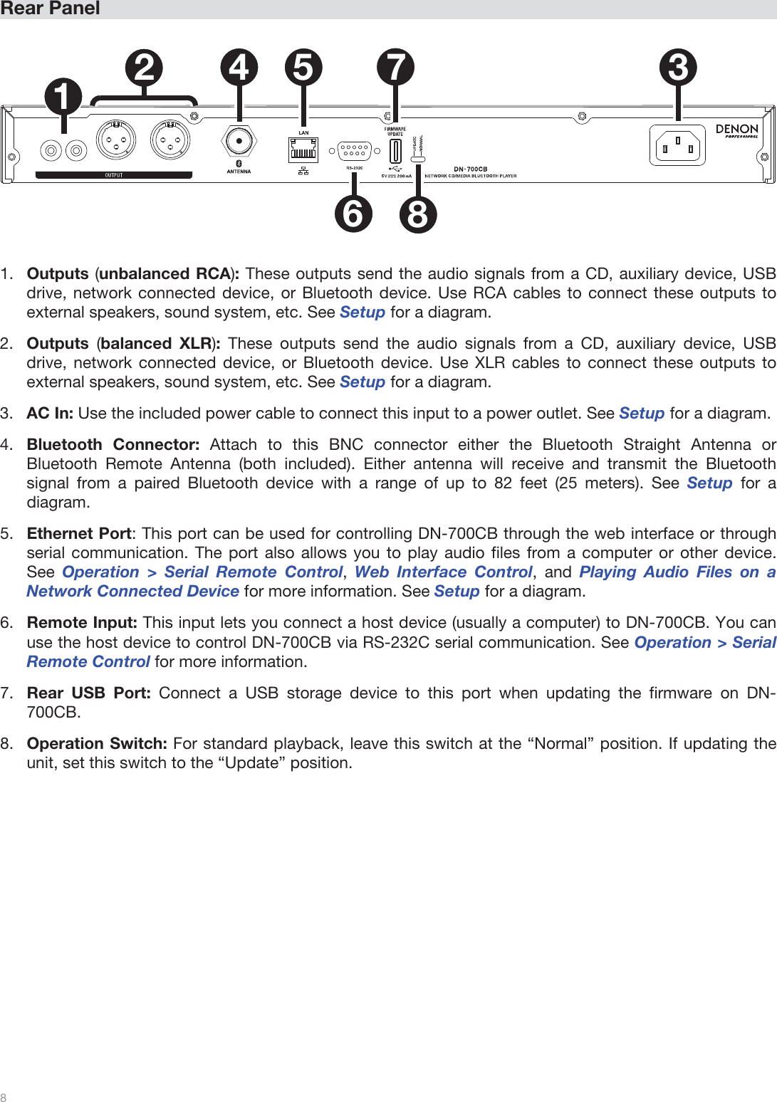  8   Rear Panel  1234 5678  1.Outputs (unbalanced RCA): These outputs send the audio signals from a CD, auxiliary device, USB drive, network connected device, or Bluetooth device. Use RCA cables to connect these outputs to external speakers, sound system, etc. See Setup for a diagram. 2.Outputs  (balanced XLR): These outputs send the audio signals from a CD, auxiliary device, USB drive, network connected device, or Bluetooth device. Use XLR cables to connect these outputs to external speakers, sound system, etc. See Setup for a diagram. 3.AC In: Use the included power cable to connect this input to a power outlet. See Setup for a diagram. 4.Bluetooth Connector: Attach to this BNC connector either the Bluetooth Straight Antenna or Bluetooth Remote Antenna (both included). Either antenna will receive and transmit the Bluetooth signal from a paired Bluetooth device with a range of up to 82 feet (25 meters). See Setup  for a diagram. 5.Ethernet Port: This port can be used for controlling DN-700CB through the web interface or through serial communication. The port also allows you to play audio files from a computer or other device. See Operation &gt; Serial Remote Control, Web Interface Control, and Playing Audio Files on a Network Connected Device for more information. See Setup for a diagram. 6.Remote Input: This input lets you connect a host device (usually a computer) to DN-700CB. You can use the host device to control DN-700CB via RS-232C serial communication. See Operation &gt; Serial Remote Control for more information. 7.Rear USB Port: Connect a USB storage device to this port when updating the firmware on DN-700CB.  8.Operation Switch: For standard playback, leave this switch at the “Normal” position. If updating the unit, set this switch to the “Update” position.                   