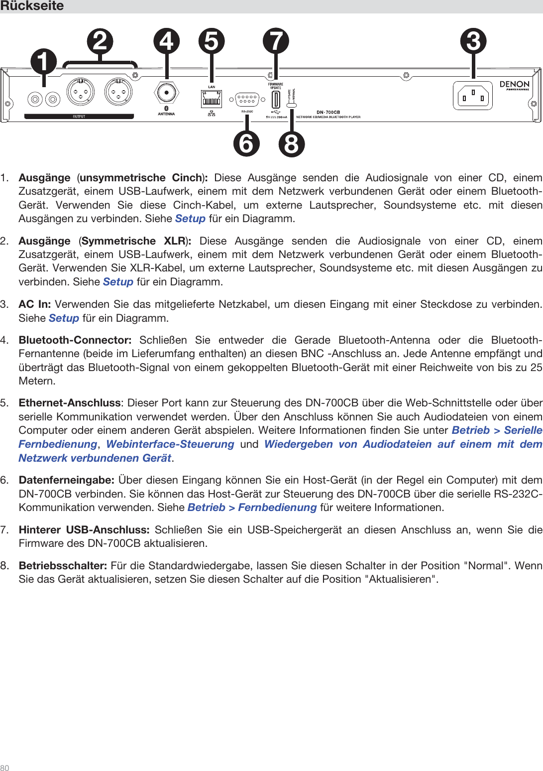  80   Rückseite   1234 5678  1.Ausgänge  (unsymmetrische Cinch): Diese Ausgänge senden die Audiosignale von einer CD, einem Zusatzgerät, einem USB-Laufwerk, einem mit dem Netzwerk verbundenen Gerät oder einem Bluetooth-Gerät. Verwenden Sie diese Cinch-Kabel, um externe Lautsprecher, Soundsysteme etc. mit diesen Ausgängen zu verbinden. Siehe Setup für ein Diagramm. 2.Ausgänge  (Symmetrische XLR): Diese Ausgänge senden die Audiosignale von einer CD, einem Zusatzgerät, einem USB-Laufwerk, einem mit dem Netzwerk verbundenen Gerät oder einem Bluetooth-Gerät. Verwenden Sie XLR-Kabel, um externe Lautsprecher, Soundsysteme etc. mit diesen Ausgängen zu verbinden. Siehe Setup für ein Diagramm. 3.AC In: Verwenden Sie das mitgelieferte Netzkabel, um diesen Eingang mit einer Steckdose zu verbinden. Siehe Setup für ein Diagramm. 4.Bluetooth-Connector:  Schließen Sie entweder die Gerade Bluetooth-Antenna oder die Bluetooth-Fernantenne (beide im Lieferumfang enthalten) an diesen BNC -Anschluss an. Jede Antenne empfängt und überträgt das Bluetooth-Signal von einem gekoppelten Bluetooth-Gerät mit einer Reichweite von bis zu 25 Metern. 5.Ethernet-Anschluss: Dieser Port kann zur Steuerung des DN-700CB über die Web-Schnittstelle oder über serielle Kommunikation verwendet werden. Über den Anschluss können Sie auch Audiodateien von einem Computer oder einem anderen Gerät abspielen. Weitere Informationen finden Sie unter Betrieb &gt; Serielle Fernbedienung, Webinterface-Steuerung und  Wiedergeben von Audiodateien auf einem mit dem Netzwerk verbundenen Gerät.  6.Datenferneingabe: Über diesen Eingang können Sie ein Host-Gerät (in der Regel ein Computer) mit dem DN-700CB verbinden. Sie können das Host-Gerät zur Steuerung des DN-700CB über die serielle RS-232C-Kommunikation verwenden. Siehe Betrieb &gt; Fernbedienung für weitere Informationen. 7.Hinterer USB-Anschluss: Schließen Sie ein USB-Speichergerät an diesen Anschluss an, wenn Sie die Firmware des DN-700CB aktualisieren.  8.Betriebsschalter: Für die Standardwiedergabe, lassen Sie diesen Schalter in der Position &quot;Normal&quot;. Wenn Sie das Gerät aktualisieren, setzen Sie diesen Schalter auf die Position &quot;Aktualisieren&quot;.               