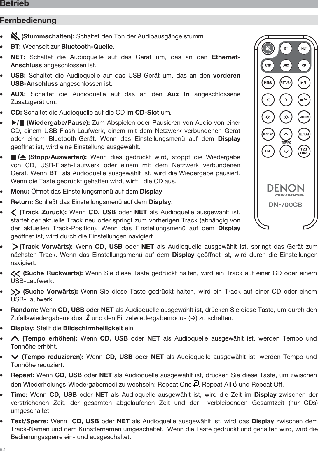  82   Betrieb  Fernbedienung  •      (Stummschalten): Schaltet den Ton der Audioausgänge stumm. •BT: Wechselt zur Bluetooth-Quelle. •NET:  Schaltet die Audioquelle auf das Gerät um, das an den Ethernet-Anschluss angeschlossen ist. •USB:  Schaltet die Audioquelle auf das USB-Gerät um, das an den vorderen USB-Anschluss angeschlossen ist. •AUX:  Schaltet die Audioquelle auf das an den Aux In angeschlossene Zusatzgerät um. •CD: Schaltet die Audioquelle auf die CD im CD-Slot um.  •         (Wiedergabe/Pause): Zum Abspielen oder Pausieren von Audio von einer CD, einem USB-Flash-Laufwerk, einem mit dem Netzwerk verbundenen Gerät oder einem Bluetooth-Gerät. Wenn das Einstellungsmenü auf dem Display geöffnet ist, wird eine Einstellung ausgewählt. •          (Stopp/Auswerfen):  Wenn dies gedrückt wird, stoppt die Wiedergabe von CD, USB-Flash-Laufwerk oder einem mit dem Netzwerk verbundenen Gerät. Wenn BT  als Audioquelle ausgewählt ist, wird die Wiedergabe pausiert.  Wenn die Taste gedrückt gehalten wird, wirft   die CD aus. •Menu: Öffnet das Einstellungsmenü auf dem Display. •Return: Schließt das Einstellungsmenü auf dem Display. •     (Track Zurück): Wenn  CD, USB oder  NET  als Audioquelle ausgewählt ist, startet der aktuelle Track neu oder springt zum vorherigen Track (abhängig von der aktuellen Track-Position). Wenn das Einstellungsmenü auf dem Display geöffnet ist, wird durch die Einstellungen navigiert.  •     (Track  Vorwärts):  Wenn  CD, USB oder  NET als Audioquelle ausgewählt ist, springt das Gerät zum nächsten Track. Wenn das Einstellungsmenü auf dem Display geöffnet ist, wird durch die Einstellungen navigiert.  •       (Suche Rückwärts): Wenn Sie diese Taste gedrückt halten, wird ein Track auf einer CD oder einem USB-Laufwerk.  •       (Suche  Vorwärts): Wenn Sie diese Taste gedrückt halten, wird ein Track auf einer CD oder einem USB-Laufwerk. •Random: Wenn CD, USB oder NET als Audioquelle ausgewählt ist, drücken Sie diese Taste, um durch den Zufallswiedergabemodus    und den Einzelwiedergabemodus (Ö) zu schalten. •Display: Stellt die Bildschirmhelligkeit ein. • (Tempo erhöhen): Wenn  CD, USB oder  NET als Audioquelle ausgewählt ist, werden Tempo und Tonhöhe erhöht. • (Tempo reduzieren): Wenn  CD, USB oder  NET als Audioquelle ausgewählt ist, werden Tempo und Tonhöhe reduziert. •Repeat: Wenn CD, USB oder NET als Audioquelle ausgewählt ist, drücken Sie diese Taste, um zwischen den Wiederholungs-Wiedergabemodi zu wechseln: Repeat One  , Repeat All   und Repeat Off. •Time:  Wenn  CD, USB oder  NET als Audioquelle ausgewählt ist, wird die Zeit im Display zwischen der  verstrichenen Zeit, der gesamten abgelaufenen Zeit und der  verbleibenden Gesamtzeit (nur CDs) umgeschaltet. •Text/Sperre: Wenn  CD, USB oder NET als Audioquelle ausgewählt ist, wird das Display zwischen dem Track-Namen und dem Künstlernamen umgeschaltet.  Wenn die Taste gedrückt und gehalten wird, wird die Bedienungssperre ein- und ausgeschaltet. 