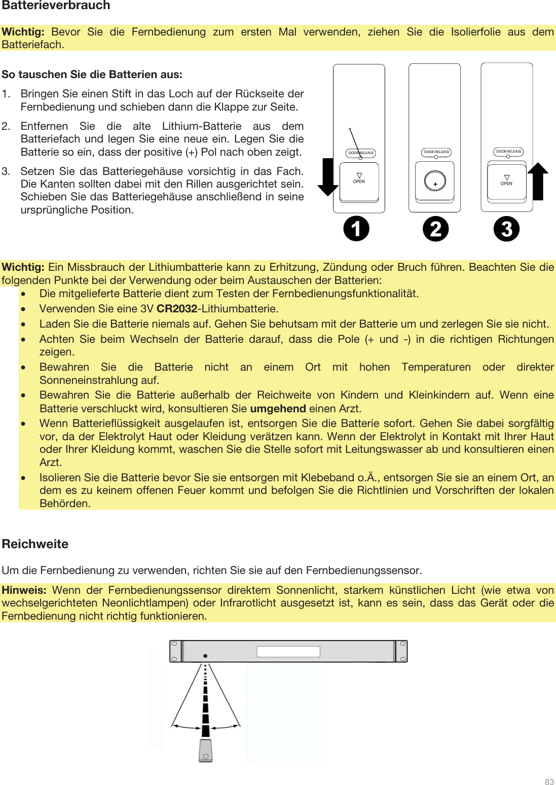  83   Batterieverbrauch  Wichtig:  Bevor Sie die Fernbedienung zum ersten Mal verwenden, ziehen Sie die Isolierfolie aus dem Batteriefach.  So tauschen Sie die Batterien aus: 1.Bringen Sie einen Stift in das Loch auf der Rückseite der Fernbedienung und schieben dann die Klappe zur Seite. 2.Entfernen Sie die alte Lithium-Batterie aus dem Batteriefach und legen Sie eine neue ein. Legen Sie die Batterie so ein, dass der positive (+) Pol nach oben zeigt. 3.Setzen Sie das Batteriegehäuse vorsichtig in das Fach. Die Kanten sollten dabei mit den Rillen ausgerichtet sein. Schieben Sie das Batteriegehäuse anschließend in seine ursprüngliche Position.    Wichtig: Ein Missbrauch der Lithiumbatterie kann zu Erhitzung, Zündung oder Bruch führen. Beachten Sie die folgenden Punkte bei der Verwendung oder beim Austauschen der Batterien: •Die mitgelieferte Batterie dient zum Testen der Fernbedienungsfunktionalität. •Verwenden Sie eine 3V CR2032-Lithiumbatterie. •Laden Sie die Batterie niemals auf. Gehen Sie behutsam mit der Batterie um und zerlegen Sie sie nicht. •Achten Sie beim Wechseln der Batterie darauf, dass die Pole (+ und -) in die richtigen Richtungen zeigen. •Bewahren Sie die Batterie nicht an einem Ort mit hohen Temperaturen oder direkter Sonneneinstrahlung auf. •Bewahren Sie die Batterie außerhalb der Reichweite von Kindern und Kleinkindern auf. Wenn eine Batterie verschluckt wird, konsultieren Sie umgehend einen Arzt. •Wenn Batterieflüssigkeit ausgelaufen ist, entsorgen Sie die Batterie sofort. Gehen Sie dabei sorgfältig vor, da der Elektrolyt Haut oder Kleidung verätzen kann. Wenn der Elektrolyt in Kontakt mit Ihrer Haut oder Ihrer Kleidung kommt, waschen Sie die Stelle sofort mit Leitungswasser ab und konsultieren einen Arzt. •Isolieren Sie die Batterie bevor Sie sie entsorgen mit Klebeband o.Ä., entsorgen Sie sie an einem Ort, an dem es zu keinem offenen Feuer kommt und befolgen Sie die Richtlinien und Vorschriften der lokalen Behörden.   Reichweite  Um die Fernbedienung zu verwenden, richten Sie sie auf den Fernbedienungssensor. Hinweis: Wenn der Fernbedienungssensor direktem Sonnenlicht, starkem künstlichen Licht (wie etwa von wechselgerichteten Neonlichtlampen) oder Infrarotlicht ausgesetzt ist, kann es sein, dass das Gerät oder die Fernbedienung nicht richtig funktionieren.                 DOOR RELEASEOPENDOOR RELEASEOPEN+DOOR RELEASE12 3