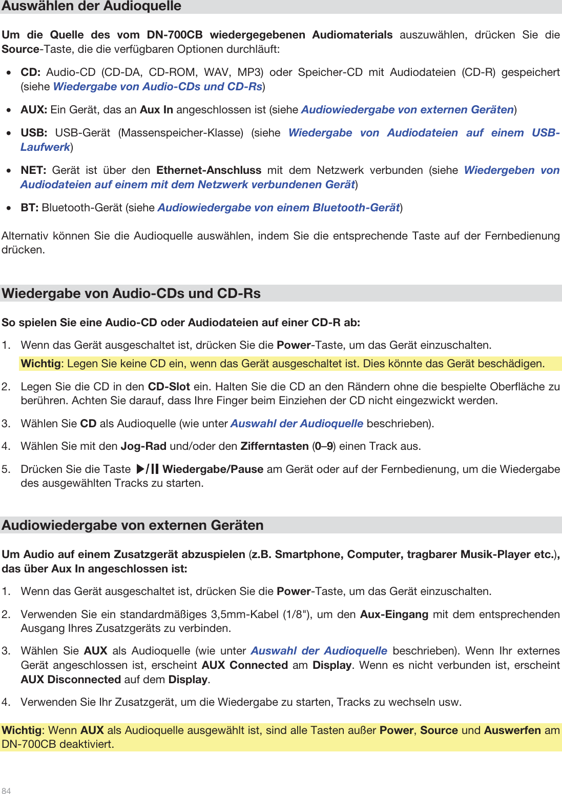  84   Auswählen der Audioquelle  Um die Quelle des vom DN-700CB wiedergegebenen Audiomaterials auszuwählen, drücken Sie die Source-Taste, die die verfügbaren Optionen durchläuft:  •CD: Audio-CD (CD-DA, CD-ROM, WAV, MP3) oder Speicher-CD mit Audiodateien (CD-R) gespeichert (siehe Wiedergabe von Audio-CDs und CD-Rs) •AUX: Ein Gerät, das an Aux In angeschlossen ist (siehe Audiowiedergabe von externen Geräten) •USB:  USB-Gerät (Massenspeicher-Klasse) (siehe Wiedergabe von Audiodateien auf einem USB-Laufwerk) •NET:  Gerät ist über den Ethernet-Anschluss mit dem Netzwerk verbunden (siehe Wiedergeben von Audiodateien auf einem mit dem Netzwerk verbundenen Gerät)  •BT: Bluetooth-Gerät (siehe Audiowiedergabe von einem Bluetooth-Gerät)  Alternativ können Sie die Audioquelle auswählen, indem Sie die entsprechende Taste auf der Fernbedienung drücken.    Wiedergabe von Audio-CDs und CD-Rs  So spielen Sie eine Audio-CD oder Audiodateien auf einer CD-R ab: 1.Wenn das Gerät ausgeschaltet ist, drücken Sie die Power-Taste, um das Gerät einzuschalten. Wichtig: Legen Sie keine CD ein, wenn das Gerät ausgeschaltet ist. Dies könnte das Gerät beschädigen. 2.Legen Sie die CD in den CD-Slot ein. Halten Sie die CD an den Rändern ohne die bespielte Oberfläche zu berühren. Achten Sie darauf, dass Ihre Finger beim Einziehen der CD nicht eingezwickt werden. 3.Wählen Sie CD als Audioquelle (wie unter Auswahl der Audioquelle beschrieben).  4.Wählen Sie mit den Jog-Rad und/oder den Zifferntasten (0–9) einen Track aus.  5.Drücken Sie die Taste          Wiedergabe/Pause am Gerät oder auf der Fernbedienung, um die Wiedergabe des ausgewählten Tracks zu starten.    Audiowiedergabe von externen Geräten  Um Audio auf einem Zusatzgerät abzuspielen (z.B. Smartphone, Computer, tragbarer Musik-Player etc.), das über Aux In angeschlossen ist: 1.Wenn das Gerät ausgeschaltet ist, drücken Sie die Power-Taste, um das Gerät einzuschalten. 2.Verwenden Sie ein standardmäßiges 3,5mm-Kabel (1/8&quot;), um den Aux-Eingang mit dem entsprechenden Ausgang Ihres Zusatzgeräts zu verbinden. 3.Wählen Sie AUX als Audioquelle (wie unter Auswahl der Audioquelle beschrieben). Wenn Ihr externes Gerät angeschlossen ist, erscheint AUX Connected am Display. Wenn es nicht verbunden ist, erscheint AUX Disconnected auf dem Display. 4.Verwenden Sie Ihr Zusatzgerät, um die Wiedergabe zu starten, Tracks zu wechseln usw.  Wichtig: Wenn AUX als Audioquelle ausgewählt ist, sind alle Tasten außer Power, Source und Auswerfen am DN-700CB deaktiviert.  