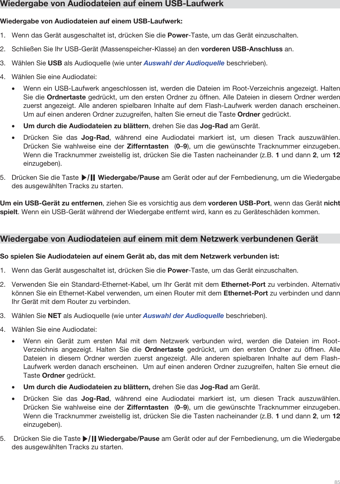  85   Wiedergabe von Audiodateien auf einem USB-Laufwerk  Wiedergabe von Audiodateien auf einem USB-Laufwerk: 1.Wenn das Gerät ausgeschaltet ist, drücken Sie die Power-Taste, um das Gerät einzuschalten. 2.Schließen Sie Ihr USB-Gerät (Massenspeicher-Klasse) an den vorderen USB-Anschluss an. 3.Wählen Sie USB als Audioquelle (wie unter Auswahl der Audioquelle beschrieben). 4.Wählen Sie eine Audiodatei: •Wenn ein USB-Laufwerk angeschlossen ist, werden die Dateien im Root-Verzeichnis angezeigt. Halten Sie die Ordnertaste gedrückt, um den ersten Ordner zu öffnen. Alle Dateien in diesem Ordner werden zuerst angezeigt. Alle anderen spielbaren Inhalte auf dem Flash-Laufwerk werden danach erscheinen. Um auf einen anderen Ordner zuzugreifen, halten Sie erneut die Taste Ordner gedrückt. •Um durch die Audiodateien zu blättern, drehen Sie das Jog-Rad am Gerät.  •Drücken Sie das Jog-Rad, während eine Audiodatei markiert ist, um diesen Track auszuwählen. Drücken Sie wahlweise eine der Zifferntasten  (0–9), um die gewünschte Tracknummer einzugeben. Wenn die Tracknummer zweistellig ist, drücken Sie die Tasten nacheinander (z.B. 1 und dann 2, um 12 einzugeben).  5.Drücken Sie die Taste          Wiedergabe/Pause am Gerät oder auf der Fernbedienung, um die Wiedergabe des ausgewählten Tracks zu starten.   Um ein USB-Gerät zu entfernen, ziehen Sie es vorsichtig aus dem vorderen USB-Port, wenn das Gerät nicht  spielt. Wenn ein USB-Gerät während der Wiedergabe entfernt wird, kann es zu Geräteschäden kommen.   Wiedergabe von Audiodateien auf einem mit dem Netzwerk verbundenen Gerät  So spielen Sie Audiodateien auf einem Gerät ab, das mit dem Netzwerk verbunden ist: 1.Wenn das Gerät ausgeschaltet ist, drücken Sie die Power-Taste, um das Gerät einzuschalten.  2.Verwenden Sie ein Standard-Ethernet-Kabel, um Ihr Gerät mit dem Ethernet-Port zu verbinden. Alternativ können Sie ein Ethernet-Kabel verwenden, um einen Router mit dem Ethernet-Port zu verbinden und dann Ihr Gerät mit dem Router zu verbinden.  3.Wählen Sie NET als Audioquelle (wie unter Auswahl der Audioquelle beschrieben). 4.Wählen Sie eine Audiodatei:  •Wenn ein Gerät zum ersten Mal mit dem Netzwerk verbunden wird, werden die Dateien im Root-Verzeichnis angezeigt. Halten Sie die Ordnertaste gedrückt, um den ersten Ordner zu öffnen. Alle Dateien in diesem Ordner werden zuerst angezeigt. Alle anderen spielbaren Inhalte auf dem Flash-Laufwerk werden danach erscheinen.  Um auf einen anderen Ordner zuzugreifen, halten Sie erneut die Taste Ordner gedrückt. •Um durch die Audiodateien zu blättern, drehen Sie das Jog-Rad am Gerät.  •Drücken Sie das Jog-Rad, während eine Audiodatei markiert ist, um diesen Track auszuwählen. Drücken Sie wahlweise eine der Zifferntasten  (0–9), um die gewünschte Tracknummer einzugeben. Wenn die Tracknummer zweistellig ist, drücken Sie die Tasten nacheinander (z.B. 1 und dann 2, um 12 einzugeben).  5. Drücken Sie die Taste         Wiedergabe/Pause am Gerät oder auf der Fernbedienung, um die Wiedergabe des ausgewählten Tracks zu starten.    