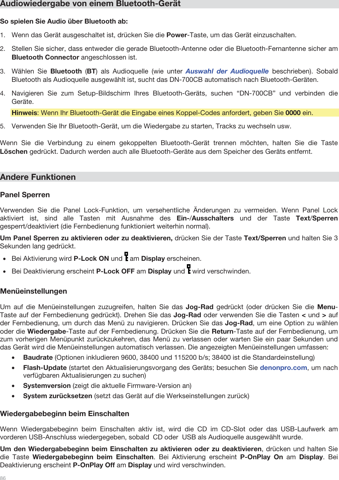  86   Audiowiedergabe von einem Bluetooth-Gerät  So spielen Sie Audio über Bluetooth ab: 1.Wenn das Gerät ausgeschaltet ist, drücken Sie die Power-Taste, um das Gerät einzuschalten. 2.Stellen Sie sicher, dass entweder die gerade Bluetooth-Antenne oder die Bluetooth-Fernantenne sicher am Bluetooth Connector angeschlossen ist. 3.Wählen Sie Bluetooth  (BT) als Audioquelle (wie unter Auswahl der Audioquelle beschrieben). Sobald Bluetooth als Audioquelle ausgewählt ist, sucht das DN-700CB automatisch nach Bluetooth-Geräten. 4.Navigieren Sie zum Setup-Bildschirm Ihres Bluetooth-Geräts, suchen “DN-700CB” und verbinden die Geräte.   Hinweis: Wenn Ihr Bluetooth-Gerät die Eingabe eines Koppel-Codes anfordert, geben Sie 0000 ein.   5.Verwenden Sie Ihr Bluetooth-Gerät, um die Wiedergabe zu starten, Tracks zu wechseln usw.   Wenn Sie die Verbindung zu einem gekoppelten Bluetooth-Gerät trennen möchten, halten Sie die Taste Löschen gedrückt. Dadurch werden auch alle Bluetooth-Geräte aus dem Speicher des Geräts entfernt.    Andere Funktionen   Panel Sperren  Verwenden Sie die Panel Lock-Funktion, um versehentliche Änderungen zu vermeiden. Wenn Panel Lock aktiviert ist, sind alle Tasten mit Ausnahme des Ein-/Ausschalters und der Taste Text/Sperren gesperrt/deaktiviert (die Fernbedienung funktioniert weiterhin normal).  Um Panel Sperren zu aktivieren oder zu deaktivieren, drücken Sie der Taste Text/Sperren und halten Sie 3 Sekunden lang gedrückt. •Bei Aktivierung wird P-Lock ON und   am Display erscheinen. •Bei Deaktivierung erscheint P-Lock OFF am Display und   wird verschwinden.  Menüeinstellungen  Um auf die Menüeinstellungen zuzugreifen, halten Sie das Jog-Rad gedrückt (oder drücken Sie die Menu-Taste auf der Fernbedienung gedrückt). Drehen Sie das Jog-Rad oder verwenden Sie die Tasten &lt; und &gt; auf der Fernbedienung, um durch das Menü zu navigieren. Drücken Sie das Jog-Rad, um eine Option zu wählen oder die Wiedergabe-Taste auf der Fernbedienung. Drücken Sie die Return-Taste auf der Fernbedienung, um zum vorherigen Menüpunkt zurückzukehren, das Menü zu verlassen oder warten Sie ein paar Sekunden und das Gerät wird die Menüeinstellungen automatisch verlassen. Die angezeigten Menüeinstellungen umfassen: •Baudrate (Optionen inkludieren 9600, 38400 und 115200 b/s; 38400 ist die Standardeinstellung) •Flash-Update (startet den Aktualisierungsvorgang des Geräts; besuchen Sie denonpro.com, um nach verfügbaren Aktualisierungen zu suchen) •Systemversion (zeigt die aktuelle Firmware-Version an) •System zurücksetzen (setzt das Gerät auf die Werkseinstellungen zurück)  Wiedergabebeginn beim Einschalten  Wenn Wiedergabebeginn beim Einschalten aktiv ist, wird die CD im CD-Slot oder das USB-Laufwerk am vorderen USB-Anschluss wiedergegeben, sobald  CD oder  USB als Audioquelle ausgewählt wurde.  Um den Wiedergabebeginn beim Einschalten zu aktivieren oder zu deaktivieren, drücken und halten Sie die Taste Wiedergabebeginn beim Einschalten. Bei Aktivierung erscheint P-OnPlay On am Display. Bei Deaktivierung erscheint P-OnPlay Off am Display und wird verschwinden.  