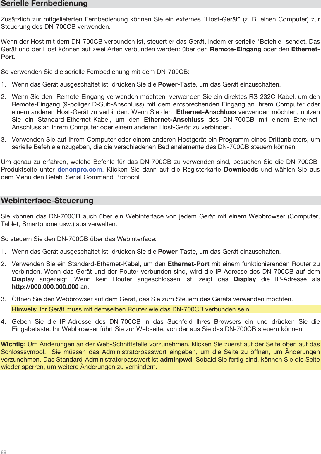  88   Serielle Fernbedienung  Zusätzlich zur mitgelieferten Fernbedienung können Sie ein externes &quot;Host-Gerät&quot; (z. B. einen Computer) zur Steuerung des DN-700CB verwenden.   Wenn der Host mit dem DN-700CB verbunden ist, steuert er das Gerät, indem er serielle &quot;Befehle&quot; sendet. Das Gerät und der Host können auf zwei Arten verbunden werden: über den Remote-Eingang oder den Ethernet-Port.   So verwenden Sie die serielle Fernbedienung mit dem DN-700CB:  1.Wenn das Gerät ausgeschaltet ist, drücken Sie die Power-Taste, um das Gerät einzuschalten.  2.Wenn Sie den  Remote-Eingang verwenden möchten, verwenden Sie ein direktes RS-232C-Kabel, um den Remote-Eingang (9-poliger D-Sub-Anschluss) mit dem entsprechenden Eingang an Ihrem Computer oder einem anderen Host-Gerät zu verbinden. Wenn Sie den  Ethernet-Anschluss verwenden möchten, nutzen Sie ein Standard-Ethernet-Kabel, um den Ethernet-Anschluss des DN-700CB mit einem Ethernet-Anschluss an Ihrem Computer oder einem anderen Host-Gerät zu verbinden. 3.Verwenden Sie auf Ihrem Computer oder einem anderen Hostgerät ein Programm eines Drittanbieters, um serielle Befehle einzugeben, die die verschiedenen Bedienelemente des DN-700CB steuern können.  Um genau zu erfahren, welche Befehle für das DN-700CB zu verwenden sind, besuchen Sie die DN-700CB-Produktseite unter denonpro.com. Klicken Sie dann auf die Registerkarte Downloads und wählen Sie aus dem Menü den Befehl Serial Command Protocol.    Webinterface-Steuerung  Sie können das DN-700CB auch über ein Webinterface von jedem Gerät mit einem Webbrowser (Computer, Tablet, Smartphone usw.) aus verwalten.   So steuern Sie den DN-700CB über das Webinterface: 1.Wenn das Gerät ausgeschaltet ist, drücken Sie die Power-Taste, um das Gerät einzuschalten.  2.Verwenden Sie ein Standard-Ethernet-Kabel, um den Ethernet-Port mit einem funktionierenden Router zu verbinden. Wenn das Gerät und der Router verbunden sind, wird die IP-Adresse des DN-700CB auf dem Display angezeigt. Wenn kein Router angeschlossen ist, zeigt das Display die IP-Adresse als http://000.000.000.000 an. 3.Öffnen Sie den Webbrowser auf dem Gerät, das Sie zum Steuern des Geräts verwenden möchten. Hinweis: Ihr Gerät muss mit demselben Router wie das DN-700CB verbunden sein. 4.Geben Sie die IP-Adresse des DN-700CB in das Suchfeld Ihres Browsers ein und drücken Sie die Eingabetaste. Ihr Webbrowser führt Sie zur Webseite, von der aus Sie das DN-700CB steuern können.   Wichtig: Um Änderungen an der Web-Schnittstelle vorzunehmen, klicken Sie zuerst auf der Seite oben auf das Schlosssymbol.  Sie müssen das Administratorpasswort eingeben, um die Seite zu öffnen, um Änderungen vorzunehmen. Das Standard-Administratorpasswort ist adminpwd. Sobald Sie fertig sind, können Sie die Seite wieder sperren, um weitere Änderungen zu verhindern.           