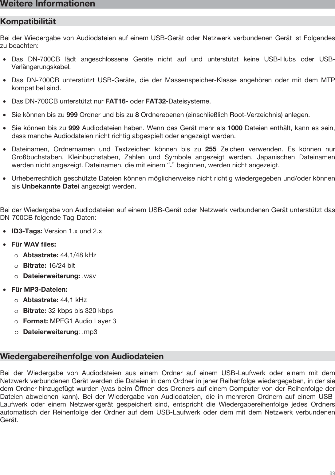  89   Weitere Informationen  Kompatibilität  Bei der Wiedergabe von Audiodateien auf einem USB-Gerät oder Netzwerk verbundenen Gerät ist Folgendes zu beachten: •Das DN-700CB lädt angeschlossene Geräte nicht auf und unterstützt keine USB-Hubs oder USB-Verlängerungskabel.  •Das DN-700CB unterstützt USB-Geräte, die der Massenspeicher-Klasse angehören oder mit dem MTP kompatibel sind. •Das DN-700CB unterstützt nur FAT16- oder FAT32-Dateisysteme. •Sie können bis zu 999 Ordner und bis zu 8 Ordnerebenen (einschließlich Root-Verzeichnis) anlegen. •Sie können bis zu 999 Audiodateien haben. Wenn das Gerät mehr als 1000 Dateien enthält, kann es sein, dass manche Audiodateien nicht richtig abgespielt oder angezeigt werden. •Dateinamen, Ordnernamen und Textzeichen können bis zu 255 Zeichen verwenden. Es können nur Großbuchstaben, Kleinbuchstaben, Zahlen und Symbole angezeigt werden. Japanischen Dateinamen werden nicht angezeigt. Dateinamen, die mit einem “.” beginnen, werden nicht angezeigt.   •Urheberrechtlich geschützte Dateien können möglicherweise nicht richtig wiedergegeben und/oder können als Unbekannte Datei angezeigt werden.     Bei der Wiedergabe von Audiodateien auf einem USB-Gerät oder Netzwerk verbundenen Gerät unterstützt das DN-700CB folgende Tag-Daten: •ID3-Tags: Version 1.x und 2.x •Für WAV files: oAbtastrate: 44,1/48 kHz oBitrate: 16/24 bit    oDateierweiterung: .wav    •Für MP3-Dateien:  oAbtastrate: 44,1 kHz oBitrate: 32 kbps bis 320 kbps oFormat: MPEG1 Audio Layer 3 oDateierweiterung: .mp3      Wiedergabereihenfolge von Audiodateien   Bei der Wiedergabe von Audiodateien aus einem Ordner auf einem USB-Laufwerk oder einem mit dem Netzwerk verbundenen Gerät werden die Dateien in dem Ordner in jener Reihenfolge wiedergegeben, in der sie dem Ordner hinzugefügt wurden (was beim Öffnen des Ordners auf einem Computer von der Reihenfolge der Dateien abweichen kann). Bei der Wiedergabe von Audiodateien, die in mehreren Ordnern auf einem USB-Laufwerk oder einem Netzwerkgerät gespeichert sind, entspricht die Wiedergabereihenfolge jedes Ordners automatisch der Reihenfolge der Ordner auf dem USB-Laufwerk oder dem mit dem Netzwerk verbundenen Gerät.  