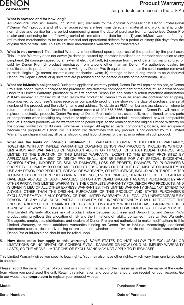   3 Product Warranty  (for products purchased in the U.S.A.)  1. What is covered and for how long?  All Products: inMusic Brands, Inc. (“inMusic”) warrants to the original purchaser that Denon Professional (“Denon Pro”) products and all other accessories are free from defects in material and workmanship under normal use and service for the period commencing upon the date of purchase from an authorized Denon Pro dealer and continuing for the following period of time after that date for one (1) year. inMusic warrants factory-refurbished merchandise to be free of material and operational defects for a period of ninety (90) days from the original date of retail sale. This refurbished merchandise warranty is not transferable.  2. What is not covered? This Limited Warranty is conditioned upon proper use of the product by the purchaser. This Limited Warranty does not cover: (a) damage caused by improper installation or improper connection to any peripheral; (b) damage caused by an external electrical fault; (c) damage from use of parts not manufactured or sold by Denon Pro; (d) product purchased from anyone other than an Denon Pro authorized dealer; (e) modifications to product not approved in writing by Denon Pro; (f) equipment that has the serial number removed or made illegible; (g) normal cosmetic and mechanical wear; (h) damage or loss during transit to an Authorized Denon Pro Repair Center; or (i) units that are purchased and/or located outside of the continental USA.  3. What are inMusic’s obligations? During the applicable warranty period, Denon Pro will repair or replace, at Denon Pro’s sole option, without charge to the purchaser, any defective component part of the product. To obtain service under this Limited Warranty, purchaser must first contact Denon Pro and obtain a return merchant authorization (“RMA”) number. Purchaser must then return the product to Denon Pro in an adequate container for shipping, accompanied by purchaser’s sales receipt or comparable proof of sale showing the date of purchase, the serial number of the product, and the seller’s name and address. To obtain an RMA number and assistance on where to return the product, contact Denon Pro customer service at 401-658-5766. Upon receipt, Denon Pro will repair or replace the defective products. Denon Pro may, at Denon Pro’s sole option, use rebuilt, reconditioned, or new parts or components when repairing any product or replace a product with a rebuilt, reconditioned, new or comparable product. Repaired products will be warranted for a period equal to the remainder of the original Limited Warranty on the original product or for 90 days, whichever is longer. All replaced parts, components, boards, and equipment become the property of Denon Pro. If Denon Pro determines that any product is not covered by this Limited Warranty, purchaser must pay all parts, shipping, and labor charges for the repair or return of such product.  4. What are the limits on inMusic’s liabilities? THE WARRANTIES GIVEN IN THIS LIMITED WARRANTY, TOGETHER WITH ANY IMPLIED WARRANTIES COVERING DENON PRO PRODUCTS, INCLUDING WITHOUT LIMITATION ANY WARRANTIES OF MERCHANTABILITY OR FITNESS FOR A PARTICULAR PURPOSE, ARE LIMITED TO THE DURATION OF THIS LIMITED WARRANTY. EXCEPT TO THE EXTENT PROHIBITED BY APPLICABLE LAW, INMUSIC OR DENON PRO SHALL NOT BE LIABLE FOR ANY SPECIAL, INCIDENTAL, CONSEQUENTIAL, INDIRECT OR SIMILAR DAMAGES, LOSS OF PROFITS, DAMAGES TO PURCHASER’S PROPERTY, OR INJURY TO PURCHASER OR OTHERS ARISING OUT OF THE USE, MISUSE OR INABILITY TO USE ANY DENON PRO PRODUCT, BREACH OF WARRANTY, OR NEGLIGENCE, INCLUDING BUT NOT LIMITED TO INMUSIC’S OR DENON PRO’S OWN NEGLIGENCE, EVEN IF INMUSIC, DENON PRO, OR THEIR AGENTS HAVE BEEN ADVISED OF SUCH DAMAGES, OR FOR ANY CLAIM BROUGHT AGAINST PURCHASER BY ANY OTHER PARTY. THIS LIMITED WARRANTY IS THE COMPLETE WARRANTY FOR DENON PRO PRODUCTS, AND IS GIVEN IN LIEU OF ALL OTHER EXPRESS WARRANTIES. THIS LIMITED WARRANTY SHALL NOT EXTEND TO ANYONE OTHER THAN THE ORIGINAL PURCHASER OF THIS PRODUCT AND STATES PURCHASER’S EXCLUSIVE REMEDY. IF ANY PORTION OF THIS LIMITED WARRANTY IS ILLEGAL OR UNENFORCEABLE BY REASON OF ANY LAW, SUCH PARTIAL ILLEGALITY OR UNENFORCEABILTY SHALL NOT AFFECT THE ENFORCEABILITY OF THE REMAINDER OF THIS LIMITED WARRANTY WHICH PURCHASER ACKNOWLEDGES IS AND WILL ALWAYS BE CONSTRUED TO BE LIMITED BY ITS TERMS OR AS LIMITED AS THE LAW PERMITS. This Limited Warranty allocates risk of product failure between purchaser and Denon Pro, and Denon Pro’s product pricing reflects this allocation of risk and the limitations of liability contained in this Limited Warranty. The agents, employees, distributors, and dealers of Denon Pro are not authorized to make modifications to this Limited Warranty, or make additional warranties binding on Denon Pro or inMusic. Accordingly, additional statements such as dealer advertising or presentation, whether oral or written, do not constitute warranties by Denon Pro or inMusic and should not be relied upon.  5. How does state law apply to this warranty? SOME STATES DO NOT ALLOW THE EXCLUSION OR LIMITATIONS OF INCIDENTAL OR CONSEQUENTIAL DAMAGES OR HOW LONG AN IMPLIED WARRANTY LASTS, SO THE ABOVE LIMITATIONS OR EXCLUSIONS MAY NOT APPLY TO PURCHASER.  This Limited Warranty gives you specific legal rights. You may also have other rights, which vary from one jurisdiction to another.  Please record the serial number of your unit as shown on the back of the chassis as well as the name of the dealer from whom you purchased the unit. Retain this information and your original purchase receipt for your records. Go to our website denonpro.com to register your product with us.  Model:      Purchased From:  Serial Number:     Date of Purchase: 