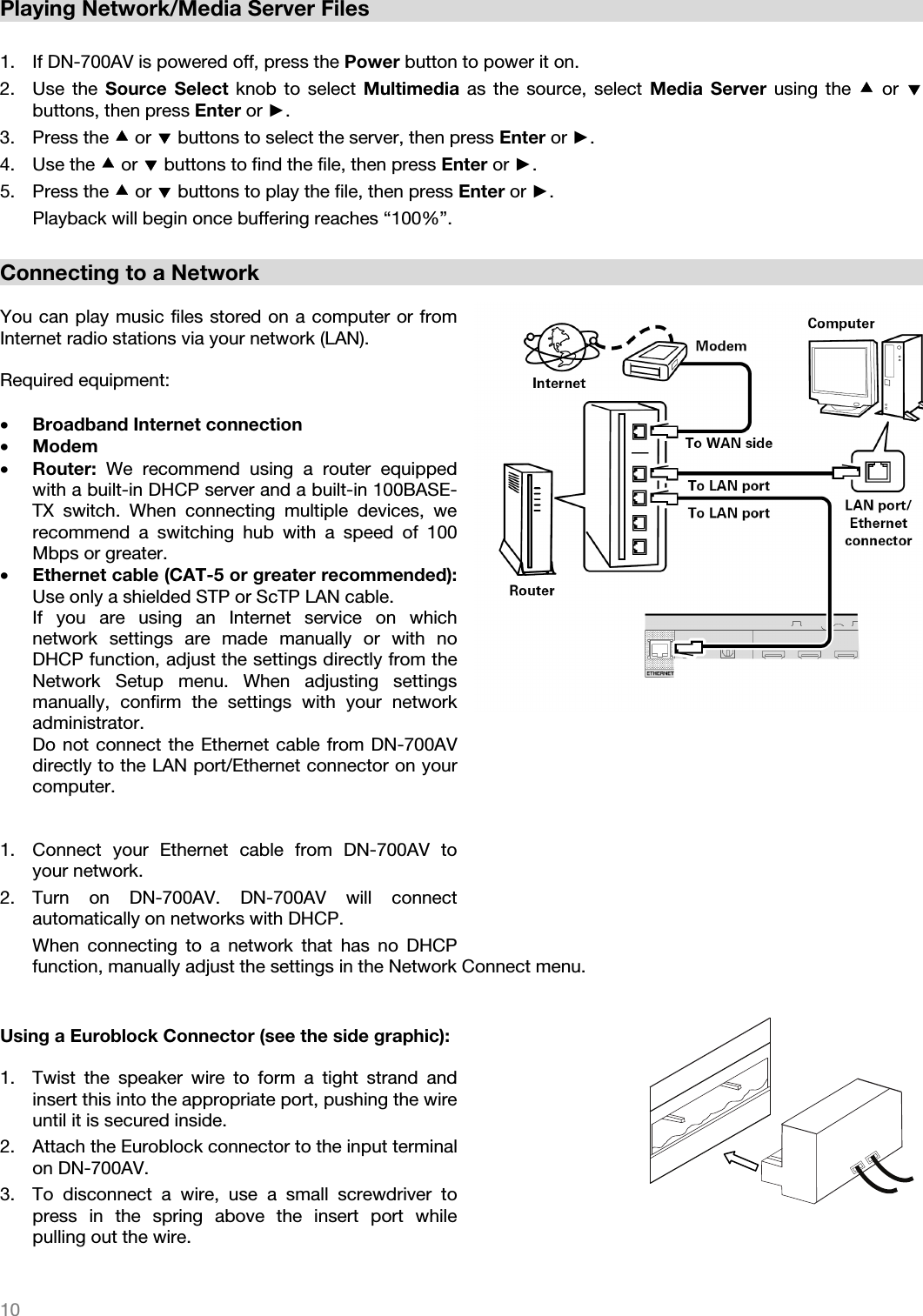   10   Playing Network/Media Server Files  1. If DN-700AV is powered off, press the Power button to power it on. 2. Use the Source Select knob to select Multimedia as the source, select Media Server using the  or  buttons, then press Enter or ►.  3. Press the  or  buttons to select the server, then press Enter or ►. 4. Use the  or  buttons to find the file, then press Enter or ►.  5. Press the  or  buttons to play the file, then press Enter or ►. Playback will begin once buffering reaches “100%”.    Connecting to a Network  You can play music files stored on a computer or from Internet radio stations via your network (LAN).  Required equipment:  • Broadband Internet connection • Modem • Router:  We recommend using a router equipped with a built-in DHCP server and a built-in 100BASE-TX switch. When connecting multiple devices, we recommend a switching hub with a speed of 100 Mbps or greater. • Ethernet cable (CAT-5 or greater recommended): Use only a shielded STP or ScTP LAN cable. If you are using an Internet service on which network settings are made manually or with no DHCP function, adjust the settings directly from the Network Setup menu. When adjusting settings manually, confirm the settings with your network administrator. Do not connect the Ethernet cable from DN-700AV directly to the LAN port/Ethernet connector on your computer.   1. Connect your Ethernet cable from DN-700AV to your network.  2. Turn on DN-700AV. DN-700AV will connect automatically on networks with DHCP.  When connecting to a network that has no DHCP function, manually adjust the settings in the Network Connect menu.   Using a Euroblock Connector (see the side graphic):  1. Twist the speaker wire to form a tight strand and insert this into the appropriate port, pushing the wire until it is secured inside. 2. Attach the Euroblock connector to the input terminal on DN-700AV.  3. To disconnect a wire, use a small screwdriver to press in the spring above the insert port while pulling out the wire. 