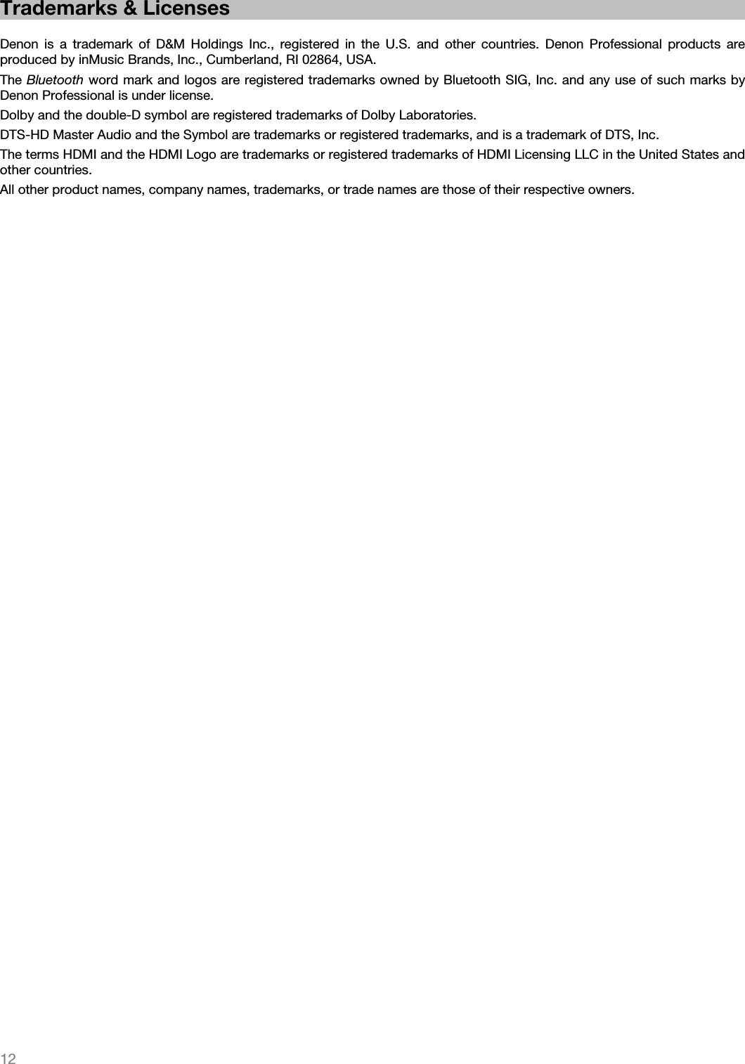   12   Trademarks &amp; Licenses  Denon is a trademark of D&amp;M Holdings Inc., registered in the U.S. and other countries. Denon Professional products are produced by inMusic Brands, Inc., Cumberland, RI 02864, USA. The Bluetooth word mark and logos are registered trademarks owned by Bluetooth SIG, Inc. and any use of such marks by Denon Professional is under license. Dolby and the double-D symbol are registered trademarks of Dolby Laboratories. DTS-HD Master Audio and the Symbol are trademarks or registered trademarks, and is a trademark of DTS, Inc. The terms HDMI and the HDMI Logo are trademarks or registered trademarks of HDMI Licensing LLC in the United States and other countries. All other product names, company names, trademarks, or trade names are those of their respective owners.   