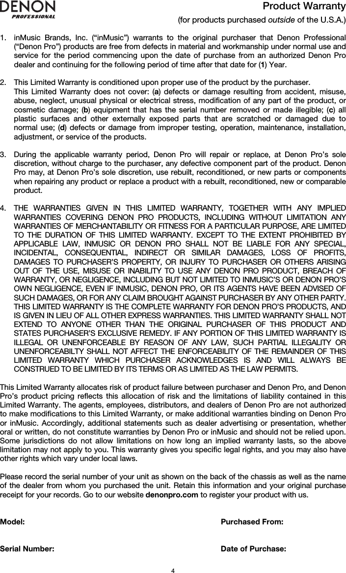   4 Product Warranty (for products purchased outside of the U.S.A.)  1. inMusic Brands, Inc. (“inMusic”) warrants to the original purchaser that Denon Professional (“Denon Pro”) products are free from defects in material and workmanship under normal use and service for the period commencing upon the date of purchase from an authorized Denon Pro dealer and continuing for the following period of time after that date for (1) Year.   2. This Limited Warranty is conditioned upon proper use of the product by the purchaser.  This Limited Warranty does not cover: (a) defects or damage resulting from accident, misuse, abuse, neglect, unusual physical or electrical stress, modification of any part of the product, or cosmetic damage; (b) equipment that has the serial number removed or made illegible; (c) all plastic surfaces and other externally exposed parts that are scratched or damaged due to normal use; (d) defects or damage from improper testing, operation, maintenance, installation, adjustment, or service of the products.  3. During the applicable warranty period, Denon Pro will repair or replace, at Denon Pro’s sole discretion, without charge to the purchaser, any defective component part of the product. Denon Pro may, at Denon Pro’s sole discretion, use rebuilt, reconditioned, or new parts or components when repairing any product or replace a product with a rebuilt, reconditioned, new or comparable product.   4. THE WARRANTIES GIVEN IN THIS LIMITED WARRANTY, TOGETHER WITH ANY IMPLIED WARRANTIES COVERING DENON PRO PRODUCTS, INCLUDING WITHOUT LIMITATION ANY WARRANTIES OF MERCHANTABILITY OR FITNESS FOR A PARTICULAR PURPOSE, ARE LIMITED TO THE DURATION OF THIS LIMITED WARRANTY. EXCEPT TO THE EXTENT PROHIBITED BY APPLICABLE LAW, INMUSIC OR DENON PRO SHALL NOT BE LIABLE FOR ANY SPECIAL, INCIDENTAL, CONSEQUENTIAL, INDIRECT OR SIMILAR DAMAGES, LOSS OF PROFITS, DAMAGES TO PURCHASER’S PROPERTY, OR INJURY TO PURCHASER OR OTHERS ARISING OUT OF THE USE, MISUSE OR INABILITY TO USE ANY DENON PRO PRODUCT, BREACH OF WARRANTY, OR NEGLIGENCE, INCLUDING BUT NOT LIMITED TO INMUSIC’S OR DENON PRO’S OWN NEGLIGENCE, EVEN IF INMUSIC, DENON PRO, OR ITS AGENTS HAVE BEEN ADVISED OF SUCH DAMAGES, OR FOR ANY CLAIM BROUGHT AGAINST PURCHASER BY ANY OTHER PARTY. THIS LIMITED WARRANTY IS THE COMPLETE WARRANTY FOR DENON PRO’S PRODUCTS, AND IS GIVEN IN LIEU OF ALL OTHER EXPRESS WARRANTIES. THIS LIMITED WARRANTY SHALL NOT EXTEND TO ANYONE OTHER THAN THE ORIGINAL PURCHASER OF THIS PRODUCT AND STATES PURCHASER’S EXCLUSIVE REMEDY. IF ANY PORTION OF THIS LIMITED WARRANTY IS ILLEGAL OR UNENFORCEABLE BY REASON OF ANY LAW, SUCH PARTIAL ILLEGALITY OR UNENFORCEABILTY SHALL NOT AFFECT THE ENFORCEABILITY OF THE REMAINDER OF THIS LIMITED WARRANTY WHICH PURCHASER ACKNOWLEDGES IS AND WILL ALWAYS BE CONSTRUED TO BE LIMITED BY ITS TERMS OR AS LIMITED AS THE LAW PERMITS.  This Limited Warranty allocates risk of product failure between purchaser and Denon Pro, and Denon Pro’s product pricing reflects this allocation of risk and the limitations of liability contained in this Limited Warranty. The agents, employees, distributors, and dealers of Denon Pro are not authorized to make modifications to this Limited Warranty, or make additional warranties binding on Denon Pro or inMusic. Accordingly, additional statements such as dealer advertising or presentation, whether oral or written, do not constitute warranties by Denon Pro or inMusic and should not be relied upon. Some jurisdictions do not allow limitations on how long an implied warranty lasts, so the above limitation may not apply to you. This warranty gives you specific legal rights, and you may also have other rights which vary under local laws.  Please record the serial number of your unit as shown on the back of the chassis as well as the name of the dealer from whom you purchased the unit. Retain this information and your original purchase receipt for your records. Go to our website denonpro.com to register your product with us.   Model:      Purchased From:   Serial Number:      Date of Purchase: 