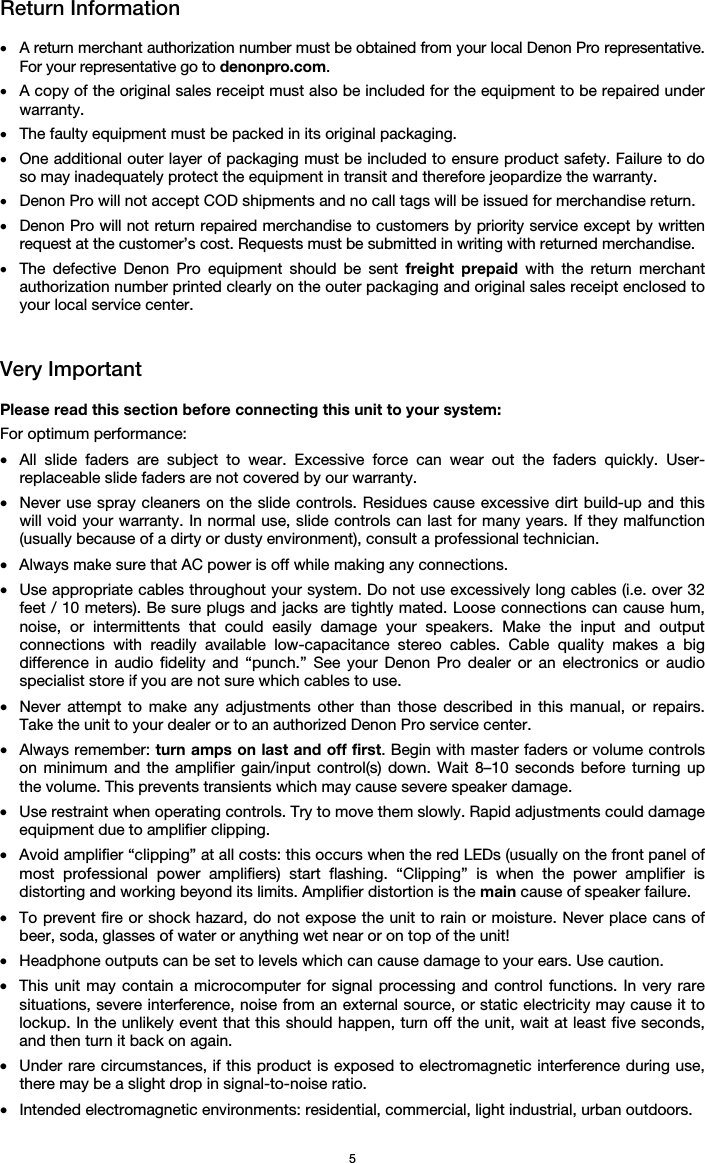   5 Return Information  • A return merchant authorization number must be obtained from your local Denon Pro representative. For your representative go to denonpro.com.  • A copy of the original sales receipt must also be included for the equipment to be repaired under warranty. • The faulty equipment must be packed in its original packaging.  • One additional outer layer of packaging must be included to ensure product safety. Failure to do so may inadequately protect the equipment in transit and therefore jeopardize the warranty.  • Denon Pro will not accept COD shipments and no call tags will be issued for merchandise return.  • Denon Pro will not return repaired merchandise to customers by priority service except by written request at the customer’s cost. Requests must be submitted in writing with returned merchandise. • The defective Denon Pro equipment should be sent freight prepaid with the return merchant authorization number printed clearly on the outer packaging and original sales receipt enclosed to your local service center.    Very Important  Please read this section before connecting this unit to your system: For optimum performance: • All slide faders are subject to wear. Excessive force can wear out the faders quickly. User-replaceable slide faders are not covered by our warranty. • Never use spray cleaners on the slide controls. Residues cause excessive dirt build-up and this will void your warranty. In normal use, slide controls can last for many years. If they malfunction (usually because of a dirty or dusty environment), consult a professional technician. • Always make sure that AC power is off while making any connections. • Use appropriate cables throughout your system. Do not use excessively long cables (i.e. over 32 feet / 10 meters). Be sure plugs and jacks are tightly mated. Loose connections can cause hum, noise, or intermittents that could easily damage your speakers. Make the input and output connections with readily available low-capacitance stereo cables. Cable quality makes a big difference in audio fidelity and “punch.” See your Denon Pro dealer or an electronics or audio specialist store if you are not sure which cables to use. • Never attempt to make any adjustments other than those described in this manual, or repairs. Take the unit to your dealer or to an authorized Denon Pro service center. • Always remember: turn amps on last and off first. Begin with master faders or volume controls on minimum and the amplifier gain/input control(s) down. Wait 8–10 seconds before turning up the volume. This prevents transients which may cause severe speaker damage. • Use restraint when operating controls. Try to move them slowly. Rapid adjustments could damage equipment due to amplifier clipping. • Avoid amplifier “clipping” at all costs: this occurs when the red LEDs (usually on the front panel of most professional power amplifiers) start flashing. “Clipping” is when the power amplifier is distorting and working beyond its limits. Amplifier distortion is the main cause of speaker failure. • To prevent fire or shock hazard, do not expose the unit to rain or moisture. Never place cans of beer, soda, glasses of water or anything wet near or on top of the unit! • Headphone outputs can be set to levels which can cause damage to your ears. Use caution. • This unit may contain a microcomputer for signal processing and control functions. In very rare situations, severe interference, noise from an external source, or static electricity may cause it to lockup. In the unlikely event that this should happen, turn off the unit, wait at least five seconds, and then turn it back on again. • Under rare circumstances, if this product is exposed to electromagnetic interference during use, there may be a slight drop in signal-to-noise ratio. • Intended electromagnetic environments: residential, commercial, light industrial, urban outdoors. 