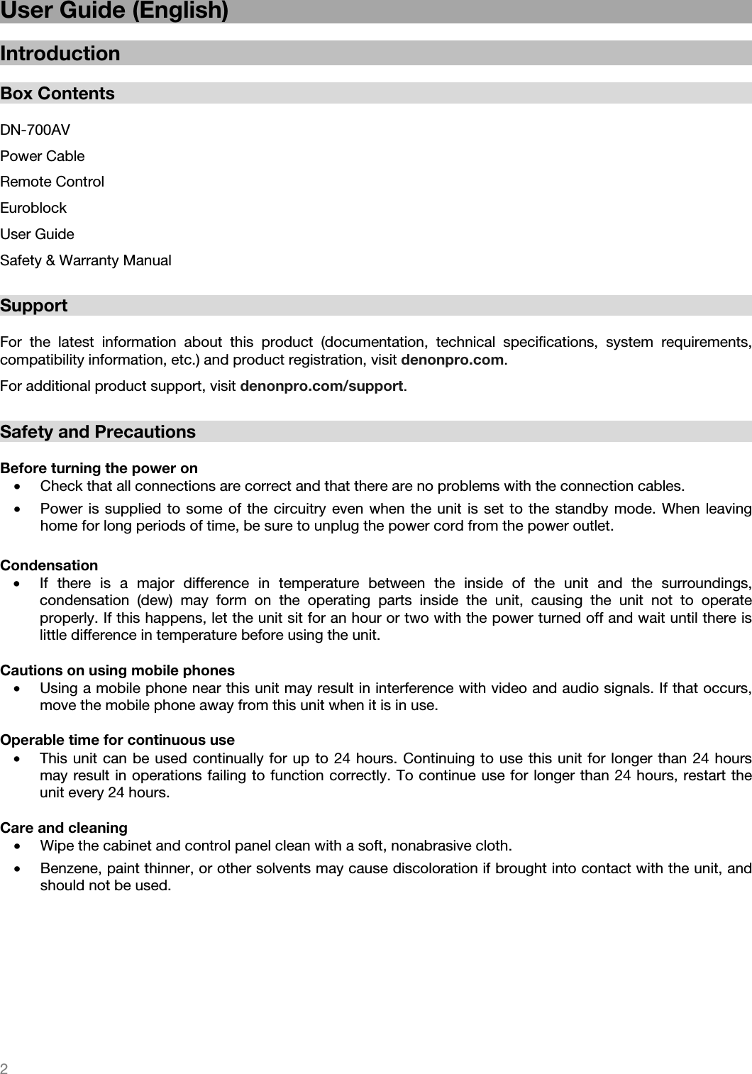   2   User Guide (English)  Introduction  Box Contents  DN-700AV Power Cable Remote Control Euroblock User Guide Safety &amp; Warranty Manual  Support  For the latest information about this product (documentation, technical specifications, system requirements, compatibility information, etc.) and product registration, visit denonpro.com. For additional product support, visit denonpro.com/support.  Safety and Precautions  Before turning the power on • Check that all connections are correct and that there are no problems with the connection cables. • Power is supplied to some of the circuitry even when the unit is set to the standby mode. When leaving home for long periods of time, be sure to unplug the power cord from the power outlet.  Condensation • If there is a major difference in temperature between the inside of the unit and the surroundings, condensation (dew) may form on the operating parts inside the unit, causing the unit not to operate properly. If this happens, let the unit sit for an hour or two with the power turned off and wait until there is little difference in temperature before using the unit.  Cautions on using mobile phones • Using a mobile phone near this unit may result in interference with video and audio signals. If that occurs, move the mobile phone away from this unit when it is in use.  Operable time for continuous use • This unit can be used continually for up to 24 hours. Continuing to use this unit for longer than 24 hours may result in operations failing to function correctly. To continue use for longer than 24 hours, restart the unit every 24 hours.  Care and cleaning • Wipe the cabinet and control panel clean with a soft, nonabrasive cloth. • Benzene, paint thinner, or other solvents may cause discoloration if brought into contact with the unit, and should not be used.  