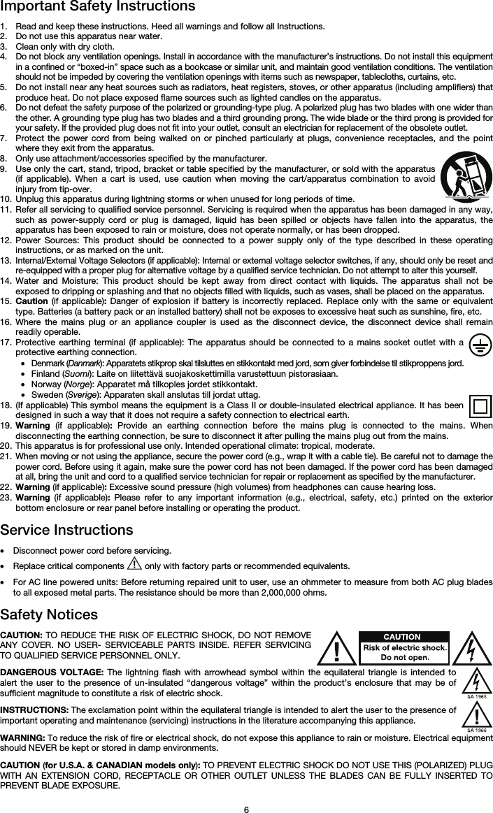   6 Important Safety Instructions  1. Read and keep these instructions. Heed all warnings and follow all Instructions. 2. Do not use this apparatus near water. 3. Clean only with dry cloth. 4. Do not block any ventilation openings. Install in accordance with the manufacturer’s instructions. Do not install this equipment in a confined or “boxed-in” space such as a bookcase or similar unit, and maintain good ventilation conditions. The ventilation should not be impeded by covering the ventilation openings with items such as newspaper, tablecloths, curtains, etc. 5. Do not install near any heat sources such as radiators, heat registers, stoves, or other apparatus (including amplifiers) that produce heat. Do not place exposed flame sources such as lighted candles on the apparatus. 6. Do not defeat the safety purpose of the polarized or grounding-type plug. A polarized plug has two blades with one wider than the other. A grounding type plug has two blades and a third grounding prong. The wide blade or the third prong is provided for your safety. If the provided plug does not fit into your outlet, consult an electrician for replacement of the obsolete outlet.  7. Protect the power cord from being walked on or pinched particularly at plugs, convenience receptacles, and the point where they exit from the apparatus. 8. Only use attachment/accessories specified by the manufacturer. 9. Use only the cart, stand, tripod, bracket or table specified by the manufacturer, or sold with the apparatus (if applicable). When a cart is used, use caution when moving the cart/apparatus combination to avoid injury from tip-over. 10. Unplug this apparatus during lightning storms or when unused for long periods of time. 11. Refer all servicing to qualified service personnel. Servicing is required when the apparatus has been damaged in any way, such as power-supply cord or plug is damaged, liquid has been spilled or objects have fallen into the apparatus, the apparatus has been exposed to rain or moisture, does not operate normally, or has been dropped. 12. Power Sources: This product should be connected to a power supply only of the type described in these operating instructions, or as marked on the unit. 13. Internal/External Voltage Selectors (if applicable): Internal or external voltage selector switches, if any, should only be reset and re-equipped with a proper plug for alternative voltage by a qualified service technician. Do not attempt to alter this yourself. 14. Water and Moisture: This product should be kept away from direct contact with liquids. The apparatus shall not be exposed to dripping or splashing and that no objects filled with liquids, such as vases, shall be placed on the apparatus. 15. Caution (if applicable): Danger of explosion if battery is incorrectly replaced. Replace only with the same or equivalent type. Batteries (a battery pack or an installed battery) shall not be exposes to excessive heat such as sunshine, fire, etc. 16. Where the mains plug or an appliance coupler is used as the disconnect device, the disconnect device shall remain readily operable. 17. Protective earthing terminal (if applicable): The apparatus should be connected to a mains socket outlet with a protective earthing connection. • Denmark (Danmark): Apparatets stikprop skal tilsluttes en stikkontakt med jord, som giver forbindelse til stikproppens jord. • Finland (Suomi): Laite on liitettävä suojakoskettimilla varustettuun pistorasiaan. • Norway (Norge): Apparatet må tilkoples jordet stikkontakt. • Sweden (Sverige): Apparaten skall anslutas till jordat uttag. 18. (If applicable) This symbol means the equipment is a Class II or double-insulated electrical appliance. It has been designed in such a way that it does not require a safety connection to electrical earth. 19. Warning (if applicable): Provide an earthing connection before the mains plug is connected to the mains. When disconnecting the earthing connection, be sure to disconnect it after pulling the mains plug out from the mains. 20. This apparatus is for professional use only. Intended operational climate: tropical, moderate. 21. When moving or not using the appliance, secure the power cord (e.g., wrap it with a cable tie). Be careful not to damage the power cord. Before using it again, make sure the power cord has not been damaged. If the power cord has been damaged at all, bring the unit and cord to a qualified service technician for repair or replacement as specified by the manufacturer. 22. Warning (if applicable): Excessive sound pressure (high volumes) from headphones can cause hearing loss. 23. Warning (if applicable): Please refer to any important information (e.g., electrical, safety, etc.) printed on the exterior bottom enclosure or rear panel before installing or operating the product.  Service Instructions  • Disconnect power cord before servicing. • Replace critical components   only with factory parts or recommended equivalents.  • For AC line powered units: Before returning repaired unit to user, use an ohmmeter to measure from both AC plug blades to all exposed metal parts. The resistance should be more than 2,000,000 ohms.  Safety Notices  CAUTION: TO REDUCE THE RISK OF ELECTRIC SHOCK, DO NOT REMOVE ANY COVER. NO USER- SERVICEABLE PARTS INSIDE. REFER SERVICING TO QUALIFIED SERVICE PERSONNEL ONLY.  DANGEROUS VOLTAGE: The lightning flash with arrowhead symbol within the equilateral triangle is intended to alert the user to the presence of un-insulated “dangerous voltage” within the product’s enclosure that may be of sufficient magnitude to constitute a risk of electric shock.  INSTRUCTIONS: The exclamation point within the equilateral triangle is intended to alert the user to the presence of important operating and maintenance (servicing) instructions in the literature accompanying this appliance.  WARNING: To reduce the risk of fire or electrical shock, do not expose this appliance to rain or moisture. Electrical equipment should NEVER be kept or stored in damp environments.  CAUTION (for U.S.A. &amp; CANADIAN models only): TO PREVENT ELECTRIC SHOCK DO NOT USE THIS (POLARIZED) PLUG WITH AN EXTENSION CORD, RECEPTACLE OR OTHER OUTLET UNLESS THE BLADES CAN BE FULLY INSERTED TO PREVENT BLADE EXPOSURE. 