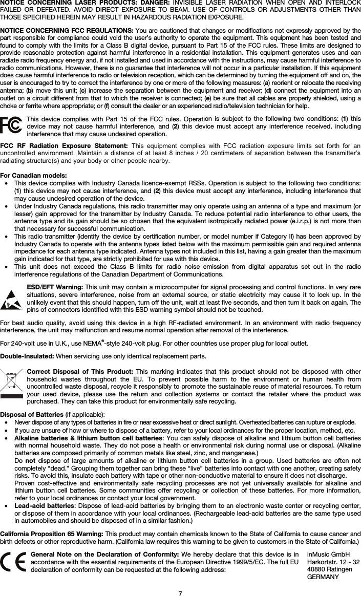 7 NOTICE CONCERNING LASER PRODUCTS: DANGER: INVISIBLE LASER RADIATION WHEN OPEN AND INTERLOCK FAILED OR DEFEATED. AVOID DIRECT EXPOSURE TO BEAM. USE OF CONTROLS OR ADJUSTMENTS OTHER THAN THOSE SPECIFIED HEREIN MAY RESULT IN HAZARDOUS RADIATION EXPOSURE. NOTICE CONCERNING FCC REGULATIONS: You are cautioned that changes or modifications not expressly approved by the part responsible for compliance could void the user’s authority to operate the equipment. This equipment has been tested and found to comply with the limits for a Class B digital device, pursuant to Part 15 of the FCC rules. These limits are designed to provide reasonable protection against harmful interference in a residential installation. This equipment generates uses and can radiate radio frequency energy and, if not installed and used in accordance with the instructions, may cause harmful interference to radio communications. However, there is no guarantee that interference will not occur in a particular installation. If this equipment does cause harmful interference to radio or television reception, which can be determined by turning the equipment off and on, the user is encouraged to try to correct the interference by one or more of the following measures: (a) reorient or relocate the receiving antenna; (b) move this unit; (c) increase the separation between the equipment and receiver; (d) connect the equipment into an outlet on a circuit different from that to which the receiver is connected; (e) be sure that all cables are properly shielded, using a choke or ferrite where appropriate; or (f) consult the dealer or an experienced radio/television technician for help. This device complies with Part 15 of the FCC rules. Operation is subject to the following two conditions: (1) this device may not cause harmful interference, and (2) this device must accept any interference received, including interference that may cause undesired operation. For Canadian models:  • This device complies with Industry Canada licence-exempt RSSs. Operation is subject to the following two conditions:(1) this device may not cause interference, and (2) this device must accept any interference, including interference that may cause undesired operation of the device. •Under Industry Canada regulations, this radio transmitter may only operate using an antenna of a type and maximum (orlesser) gain approved for the transmitter by Industry Canada. To reduce potential radio interference to other users, the antenna type and its gain should be so chosen that the equivalent isotropically radiated power (e.i.r.p.) is not more than that necessary for successful communication. • This radio transmitter (identify the device by certification number, or model number if Category II) has been approved byIndustry Canada to operate with the antenna types listed below with the maximum permissible gain and required antenna impedance for each antenna type indicated. Antenna types not included in this list, having a gain greater than the maximum gain indicated for that type, are strictly prohibited for use with this device. •This unit does not exceed the Class B limits for radio noise emission from digital apparatus set out in the radiointerference regulations of the Canadian Department of Communications. ESD/EFT Warning: This unit may contain a microcomputer for signal processing and control functions. In very rare situations, severe interference, noise from an external source, or static electricity may cause it to lock up. In the unlikely event that this should happen, turn off the unit, wait at least five seconds, and then turn it back on again. The pins of connectors identified with this ESD warning symbol should not be touched. For best audio quality, avoid using this device in a high RF-radiated environment. In an environment with radio frequency interference, the unit may malfunction and resume normal operation after removal of the interference. For 240-volt use in U.K., use NEMA®-style 240-volt plug. For other countries use proper plug for local outlet. Double-Insulated: When servicing use only identical replacement parts. Correct Disposal of This Product: This marking indicates that this product should not be disposed with other household wastes throughout the EU. To prevent possible harm to the environment or human health from uncontrolled waste disposal, recycle it responsibly to promote the sustainable reuse of material resources. To return your used device, please use the return and collection systems or contact the retailer where the product was purchased. They can take this product for environmentally safe recycling. Disposal of Batteries (if applicable): • Never dispose of any types of batteries in fire or near excessive heat or direct sunlight. Overheated batteries can rupture or explode. • If you are unsure of how or where to dispose of a battery, refer to your local ordinances for the proper location, method, etc. • Alkaline batteries &amp; lithium button cell batteries: You can safely dispose of alkaline and lithium button cell batterieswith normal household waste. They do not pose a health or environmental risk during normal use or disposal. (Alkalinebatteries are composed primarily of common metals like steel, zinc, and manganese.) Do  not dispose of large amounts of alkaline or lithium button cell batteries in a group. Used batteries are often notcompletely “dead.” Grouping them together can bring these “live” batteries into contact with one another, creating safety risks. To avoid this, insulate each battery with tape or other non-conductive material to ensure it does not discharge. Proven cost-effective and environmentally safe recycling processes are not yet universally available for alkaline andlithium button cell batteries. Some communities offer recycling or collection of these batteries. For more information,refer to your local ordinances or contact your local government. • Lead-acid batteries: Dispose of lead-acid batteries by bringing them to an electronic waste center or recycling center,or dispose of them in accordance with your local ordinances. (Rechargeable lead-acid batteries are the same type used in automobiles and should be disposed of in a similar fashion.) California Proposition 65 Warning: This product may contain chemicals known to the State of California to cause cancer and birth defects or other reproductive harm. (California law requires this warning to be given to customers in the State of California.) General Note on the Declaration of Conformity: We hereby declare that this device is in accordance with the essential requirements of the European Directive 1999/5/EC. The full EU declaration of conformity can be requested at the following address: inMusic GmbH Harkortstr. 12 - 32 40880 Ratingen GERMANY FCC  RF  Radiation  Exposure  Statement:  This  equipment  complies  with  FCC  radiation  exposure  limits  set  forth  for  an uncontrolled  environment.  Maintain a  distance  of at  least  8  inches  /  20  centimeters  of  separation  between  the  transmitter’s radiating structure(s) and your body or other people nearby. 