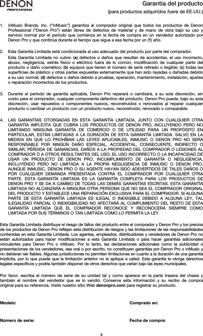   8  Garantía del producto (para productos adquiridos fuera de EE.UU.)   1. inMusic Brands, Inc. (“inMusic”) garantiza al comprador original que todos los productos de Denon Professional (“Denon Pro”) están libres de defectos de material y de mano de obra bajo su uso y servicio normal por el período que comienza en la fecha de compra en un vendedor autorizado por Denon Pro y que continúa durante el tiempo que sigue a esa fecha por un (1) año.   2. Esta Garantía Limitada está condicionada al uso adecuado del producto por parte del comprador. Esta Garantía Limitada no cubre: (a) defectos o daños que resultan de accidentes, el uso incorrecto, abuso, negligencia, estrés físico o eléctrico fuera de lo común, modificación de cualquier parte del producto o daño cosmético; (b) equipos que tienen el número de serie retirado o ilegible; (c) todas las superficies de plástico y otras partes expuestas externamente que han sido rayadas o dañadas debido a su uso normal; (d) defectos o daños debido a pruebas, operación, mantenimiento, instalación, ajustes o reparación incorrectos de los productos.  3. Durante el período de garantía aplicable, Denon Pro reparará o cambiará, a su sola discreción, sin costo para el comprador, cualquier componente defectivo del producto. Denon Pro puede, bajo su sola discreción, usar repuestos o componentes nuevos, reconstruidos o renovados al reparar cualquier producto o cambiar un producto con un producto nuevo, reconstruido, renovado o comparable.   4. LAS GARANTÍAS OTORGADAS EN ESTA GARANTÍA LIMITADA, JUNTO CON CUALQUIER OTRA GARANTÍA IMPLÍCITA QUE CUBRA LOS PRODUCTOS DE DENON PRO, INCLUYENDO PERO NO LIMITANDO NINGUNA GARANTÍA DE COMERCIO O DE UTILIDAD PARA UN PROPÓSITO EN PARTICULAR, ESTÁN LIMITADAS A LA DURACIÓN DE ESTA GARANTÍA LIMITADA. SALVO EN LA MEDIDA EN QUE LO PROHÍBAN LAS LEYES APLICABLES, INMUSIC O DENON PRO NO SERÁ RESPONSABLE POR NINGÚN DAÑO ESPECIAL, ACCIDENTAL, CONSECUENTE, INDIRECTO O SIMILAR, PÉRDIDA DE GANANCIAS, DAÑOS A LA PROPIEDAD DEL COMPRADOR O LESIONES AL COMPRADOR Ó A OTROS RESULTANTES DEL USO, EL USO INCORRECTO O LA INCAPACIDAD DE USAR UN PRODUCTO DE DENON PRO, INCUMPLIMIENTO DE GARANTÍA O NEGLIGENCIA, INCLUYENDO PERO NO LIMITADA A LA PROPIA NEGLIGENCIA DE INMUSIC O DENON PRO, AUNQUE INMUSIC, DENON PRO O SU AGENTE HAYAN SIDO ADEVERTIDOS DE TALES DAÑOS O POR CUALQUIER DEMANDA PRESENTADA CONTRA EL COMPRADOR POR CUALQUIER OTRA PARTE. ESTA GARANTÍA LIMITADA ES LA GARANTÍA COMPLETA PARA LOS PRODUCTOS DE DENON PRO Y SE DA A CAMBIO DE TODAS LAS DEMÁS GARANTÍAS ESCRITAS. ESTA GARANTÍA LIMITADA NO ALCANZARÁ A NINGUNA OTRA PERSONA QUE NO SEA EL COMPRADOR ORIGINAL DEL PRODUCTO Y ESTABLECE UNA REPARACIÓN EXCLUSIVA PARA EL COMPRADOR. SI ALGUNA PARTE DE ESTA GARANTÍA LIMITADA ES ILEGAL O INEXIGIBLE DEBIDO A ALGUNA LEY, TAL ILEGALIDAD PARCIAL O INEXIGIBILIDAD NO AFECTARÁ AL CUMPLIMIENTO DEL RESTO DE ESTA GARANTÍA LIMITADA QUE EL COMPRADOR RECONOCE Y RECONOCERÁ SIEMPRE COMO LIMITADA POR SUS TÉRMINOS O TAN LIMITADA COMO LO PERMITA LA LEY.  Esta Garantía Limitada distribuye el riesgo de fallos del producto entre el comprador y Denon Pro y los precios de los productos de Denon Pro reflejan esta distribución de riesgos y las limitaciones de las responsabilidades contenidas en esta Garantía Limitada. Los agentes, empleados, distribuidores y vendedores de Denon Pro no están autorizados para hacer modificaciones a esta Garantía Limitada o para hacer garantías adicionales vinculantes para Denon Pro o inMusic. Por lo tanto, las declaraciones adicionales como la publicidad o presentaciones de los vendedores, sea oral o por escrito, no constituyen garantías por Denon Pro o inMusic y no debieran ser fiables. Algunas jurisdicciones no permiten limitaciones en cuanto a la duración de una garantía implícita, por lo que puede que la limitación anterior no le aplique a usted. Esta garantía le otorga derechos legales específicos y podría también disponer de otros derechos que varían bajo las leyes municipales.   Por favor, escriba el número de serie de su unidad tal y como aparece en la parte trasera del chasis y también el nombre del vendedor que se lo vendió. Conserve esta información y su recibo de compra original para su referencia. Visite nuestro sitio Web denonpro.com para registrar su producto.   Modelo:       Comprado en:   Número de serie:      Fecha de compra: 