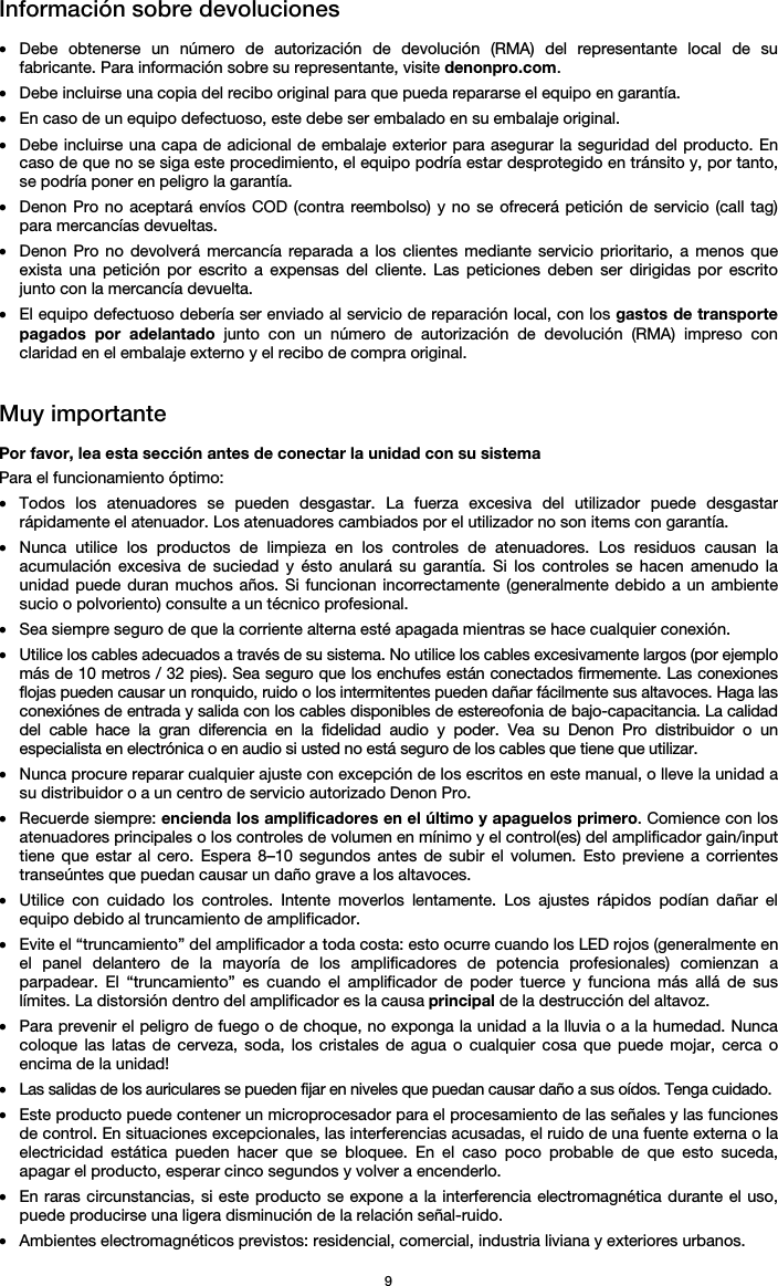   9 Información sobre devoluciones  • Debe obtenerse un número de autorización de devolución (RMA) del representante local de su fabricante. Para información sobre su representante, visite denonpro.com.  • Debe incluirse una copia del recibo original para que pueda repararse el equipo en garantía. • En caso de un equipo defectuoso, este debe ser embalado en su embalaje original.  • Debe incluirse una capa de adicional de embalaje exterior para asegurar la seguridad del producto. En caso de que no se siga este procedimiento, el equipo podría estar desprotegido en tránsito y, por tanto, se podría poner en peligro la garantía.  • Denon Pro no aceptará envíos COD (contra reembolso) y no se ofrecerá petición de servicio (call tag) para mercancías devueltas.  • Denon Pro no devolverá mercancía reparada a los clientes mediante servicio prioritario, a menos que exista una petición por escrito a expensas del cliente. Las peticiones deben ser dirigidas por escrito junto con la mercancía devuelta. • El equipo defectuoso debería ser enviado al servicio de reparación local, con los gastos de transporte pagados por adelantado junto con un número de autorización de devolución (RMA) impreso con claridad en el embalaje externo y el recibo de compra original.   Muy importante  Por favor, lea esta sección antes de conectar la unidad con su sistema  Para el funcionamiento óptimo: • Todos los atenuadores se pueden desgastar. La fuerza excesiva del utilizador puede desgastar rápidamente el atenuador. Los atenuadores cambiados por el utilizador no son items con garantía.  • Nunca utilice los productos de limpieza en los controles de atenuadores. Los residuos causan la acumulación excesiva de suciedad y ésto anulará su garantía. Si los controles se hacen amenudo la unidad puede duran muchos años. Si funcionan incorrectamente (generalmente debido a un ambiente sucio o polvoriento) consulte a un técnico profesional. • Sea siempre seguro de que la corriente alterna esté apagada mientras se hace cualquier conexión. • Utilice los cables adecuados a través de su sistema. No utilice los cables excesivamente largos (por ejemplo más de 10 metros / 32 pies). Sea seguro que los enchufes están conectados firmemente. Las conexiones flojas pueden causar un ronquido, ruido o los intermitentes pueden dañar fácilmente sus altavoces. Haga las conexiónes de entrada y salida con los cables disponibles de estereofonia de bajo-capacitancia. La calidad del cable hace la gran diferencia en la fidelidad audio y poder. Vea su Denon Pro distribuidor o un especialista en electrónica o en audio si usted no está seguro de los cables que tiene que utilizar.  • Nunca procure reparar cualquier ajuste con excepción de los escritos en este manual, o lleve la unidad a su distribuidor o a un centro de servicio autorizado Denon Pro. • Recuerde siempre: encienda los amplificadores en el último y apaguelos primero. Comience con los atenuadores principales o los controles de volumen en mínimo y el control(es) del amplificador gain/input tiene que estar al cero. Espera 8–10 segundos antes de subir el volumen. Esto previene a corrientes transeúntes que puedan causar un daño grave a los altavoces. • Utilice con cuidado los controles. Intente moverlos lentamente. Los ajustes rápidos podían dañar el equipo debido al truncamiento de amplificador. • Evite el “truncamiento” del amplificador a toda costa: esto ocurre cuando los LED rojos (generalmente en el panel delantero de la mayoría de los amplificadores de potencia profesionales) comienzan a parpadear. El “truncamiento” es cuando el amplificador de poder tuerce y funciona más allá de sus límites. La distorsión dentro del amplificador es la causa principal de la destrucción del altavoz. • Para prevenir el peligro de fuego o de choque, no exponga la unidad a la lluvia o a la humedad. Nunca coloque las latas de cerveza, soda, los cristales de agua o cualquier cosa que puede mojar, cerca o encima de la unidad! • Las salidas de los auriculares se pueden fijar en niveles que puedan causar daño a sus oídos. Tenga cuidado. • Este producto puede contener un microprocesador para el procesamiento de las señales y las funciones de control. En situaciones excepcionales, las interferencias acusadas, el ruido de una fuente externa o la electricidad estática pueden hacer que se bloquee. En el caso poco probable de que esto suceda, apagar el producto, esperar cinco segundos y volver a encenderlo. • En raras circunstancias, si este producto se expone a la interferencia electromagnética durante el uso, puede producirse una ligera disminución de la relación señal-ruido. • Ambientes electromagnéticos previstos: residencial, comercial, industria liviana y exteriores urbanos. 