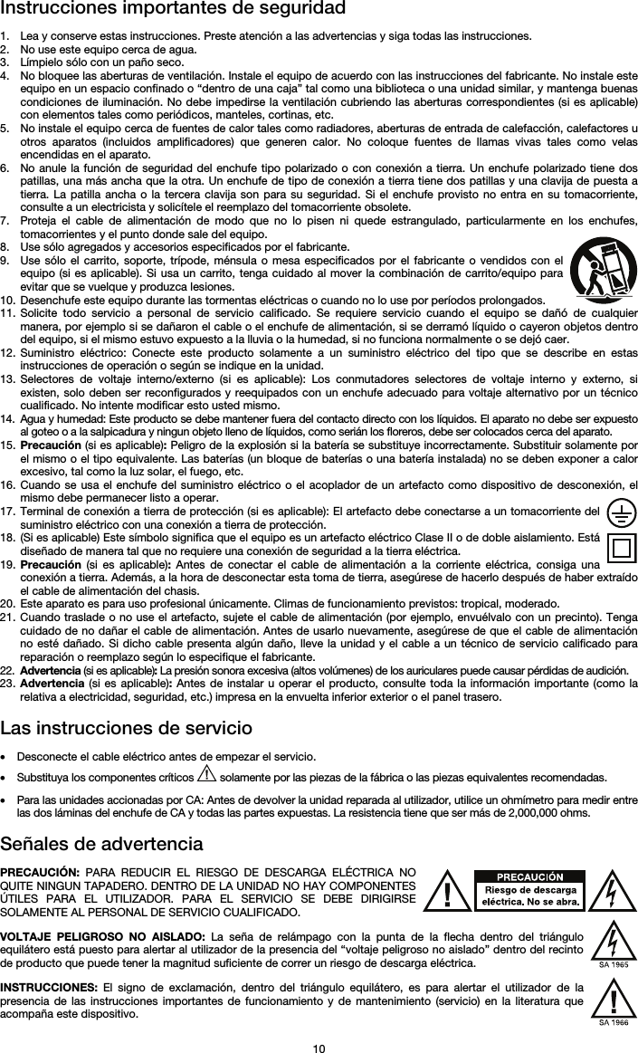   10 Instrucciones importantes de seguridad  1. Lea y conserve estas instrucciones. Preste atención a las advertencias y siga todas las instrucciones. 2. No use este equipo cerca de agua. 3. Límpielo sólo con un paño seco. 4. No bloquee las aberturas de ventilación. Instale el equipo de acuerdo con las instrucciones del fabricante. No instale este equipo en un espacio confinado o “dentro de una caja” tal como una biblioteca o una unidad similar, y mantenga buenas condiciones de iluminación. No debe impedirse la ventilación cubriendo las aberturas correspondientes (si es aplicable) con elementos tales como periódicos, manteles, cortinas, etc. 5. No instale el equipo cerca de fuentes de calor tales como radiadores, aberturas de entrada de calefacción, calefactores u otros aparatos (incluidos amplificadores) que generen calor. No coloque fuentes de llamas vivas tales como velas encendidas en el aparato. 6. No anule la función de seguridad del enchufe tipo polarizado o con conexión a tierra. Un enchufe polarizado tiene dos patillas, una más ancha que la otra. Un enchufe de tipo de conexión a tierra tiene dos patillas y una clavija de puesta a tierra. La patilla ancha o la tercera clavija son para su seguridad. Si el enchufe provisto no entra en su tomacorriente, consulte a un electricista y solicítele el reemplazo del tomacorriente obsolete.  7. Proteja el cable de alimentación de modo que no lo pisen ni quede estrangulado, particularmente en los enchufes, tomacorrientes y el punto donde sale del equipo. 8. Use sólo agregados y accesorios especificados por el fabricante. 9. Use sólo el carrito, soporte, trípode, ménsula o mesa especificados por el fabricante o vendidos con el equipo (si es aplicable). Si usa un carrito, tenga cuidado al mover la combinación de carrito/equipo para evitar que se vuelque y produzca lesiones. 10. Desenchufe este equipo durante las tormentas eléctricas o cuando no lo use por períodos prolongados. 11. Solicite todo servicio a personal de servicio calificado. Se requiere servicio cuando el equipo se dañó de cualquier manera, por ejemplo si se dañaron el cable o el enchufe de alimentación, si se derramó líquido o cayeron objetos dentro del equipo, si el mismo estuvo expuesto a la lluvia o la humedad, si no funciona normalmente o se dejó caer. 12. Suministro eléctrico: Conecte este producto solamente a un suministro eléctrico del tipo que se describe en estas instrucciones de operación o según se indique en la unidad. 13. Selectores de voltaje interno/externo (si es aplicable): Los conmutadores selectores de voltaje interno y externo, si existen, solo deben ser reconfigurados y reequipados con un enchufe adecuado para voltaje alternativo por un técnico cualificado. No intente modificar esto usted mismo. 14. Agua y humedad: Este producto se debe mantener fuera del contacto directo con los líquidos. El aparato no debe ser expuesto al goteo o a la salpicadura y ningun objeto lleno de líquidos, como serián los floreros, debe ser colocados cerca del aparato. 15. Precaución (si es aplicable): Peligro de la explosión si la batería se substituye incorrectamente. Substituir solamente por el mismo o el tipo equivalente. Las baterías (un bloque de baterías o una batería instalada) no se deben exponer a calor excesivo, tal como la luz solar, el fuego, etc. 16. Cuando se usa el enchufe del suministro eléctrico o el acoplador de un artefacto como dispositivo de desconexión, el mismo debe permanecer listo a operar. 17. Terminal de conexión a tierra de protección (si es aplicable): El artefacto debe conectarse a un tomacorriente del suministro eléctrico con una conexión a tierra de protección. 18. (Si es aplicable) Este símbolo significa que el equipo es un artefacto eléctrico Clase II o de doble aislamiento. Está diseñado de manera tal que no requiere una conexión de seguridad a la tierra eléctrica. 19. Precaución (si es aplicable): Antes de conectar el cable de alimentación a la corriente eléctrica, consiga una conexión a tierra. Además, a la hora de desconectar esta toma de tierra, asegúrese de hacerlo después de haber extraído el cable de alimentación del chasis. 20. Este aparato es para uso profesional únicamente. Climas de funcionamiento previstos: tropical, moderado. 21. Cuando traslade o no use el artefacto, sujete el cable de alimentación (por ejemplo, envuélvalo con un precinto). Tenga cuidado de no dañar el cable de alimentación. Antes de usarlo nuevamente, asegúrese de que el cable de alimentación no esté dañado. Si dicho cable presenta algún daño, lleve la unidad y el cable a un técnico de servicio calificado para reparación o reemplazo según lo especifique el fabricante. 22. Advertencia (si es aplicable): La presión sonora excesiva (altos volúmenes) de los auriculares puede causar pérdidas de audición. 23. Advertencia (si es aplicable): Antes de instalar u operar el producto, consulte toda la información importante (como la relativa a electricidad, seguridad, etc.) impresa en la envuelta inferior exterior o el panel trasero.  Las instrucciones de servicio  • Desconecte el cable eléctrico antes de empezar el servicio.  • Substituya los componentes críticos   solamente por las piezas de la fábrica o las piezas equivalentes recomendadas.  • Para las unidades accionadas por CA: Antes de devolver la unidad reparada al utilizador, utilice un ohmímetro para medir entre las dos láminas del enchufe de CA y todas las partes expuestas. La resistencia tiene que ser más de 2,000,000 ohms.  Señales de advertencia  PRECAUCIÓN: PARA REDUCIR EL RIESGO DE DESCARGA ELÉCTRICA NO QUITE NINGUN TAPADERO. DENTRO DE LA UNIDAD NO HAY COMPONENTES ÚTILES PARA EL UTILIZADOR. PARA EL SERVICIO SE DEBE DIRIGIRSE SOLAMENTE AL PERSONAL DE SERVICIO CUALIFICADO.  VOLTAJE PELIGROSO NO AISLADO: La seña de relámpago con la punta de la flecha dentro del triángulo equilátero está puesto para alertar al utilizador de la presencia del “voltaje peligroso no aislado” dentro del recinto de producto que puede tener la magnitud suficiente de correr un riesgo de descarga eléctrica.  INSTRUCCIONES:  El signo de exclamación, dentro del triángulo equilátero, es para alertar el utilizador de la presencia de las instrucciones importantes de funcionamiento y de mantenimiento (servicio) en la literatura que acompaña este dispositivo. 