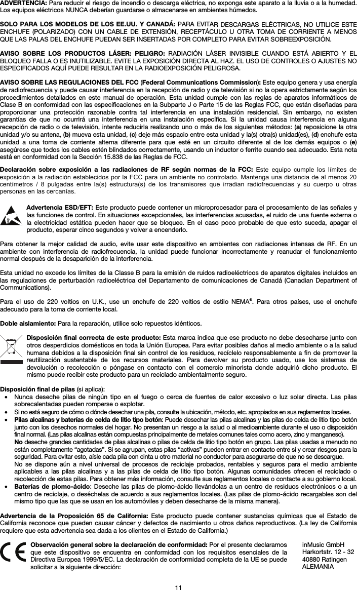 11 ADVERTENCIA: Para reducir el riesgo de incendio o descarga eléctrica, no exponga este aparato a la lluvia o a la humedad. Los equipos eléctricos NUNCA deberían guardarse o almacenarse en ambientes húmedos. SOLO PARA LOS MODELOS DE LOS EE.UU. Y CANADÁ: PARA EVITAR DESCARGAS ELÉCTRICAS, NO UTILICE ESTE ENCHUFE (POLARIZADO) CON UN CABLE DE EXTENSIÓN, RECEPTÁCULO U OTRA TOMA DE CORRIENTE A MENOS QUE LAS PALAS DEL ENCHUFE PUEDAN SER INSERTADAS POR COMPLETO PARA EVITAR SOBREEXPOSICIÓN. AVISO SOBRE LOS PRODUCTOS LÁSER: PELIGRO: RADIACIÓN LÁSER INVISIBLE CUANDO ESTÁ ABIERTO Y EL BLOQUEO FALLA O ES INUTILIZABLE. EVITE LA EXPOSICIÓN DIRECTA AL HAZ. EL USO DE CONTROLES O AJUSTES NO ESPECIFICADOS AQUÍ PUEDE RESULTAR EN LA RADIOEXPOSICIÓN PELIGROSA. AVISO SOBRE LAS REGULACIONES DEL FCC (Federal Communications Commission): Este equipo genera y usa energía de radiofrecuencia y puede causar interferencia en la recepción de radio y de televisión si no la opera estrictamente según los procedimientos detallados en este manual de operación. Esta unidad cumple con las reglas de aparatos informáticos de Clase B en conformidad con las especificaciones en la Subparte J o Parte 15 de las Reglas FCC, que están diseñadas para proporcionar una protección razonable contra tal interferencia en una instalación residencial. Sin embargo, no existen garantías de que no ocurrirá una interferencia en una instalación específica. Si la unidad causa interferencia en alguna recepción de radio o de televisión, intente reducirla realizando uno o más de los siguientes métodos: (a) reposicione la otra unidad y/o su antena, (b) mueva esta unidad, (c) deje más espacio entre esta unidad y la(s) otra(s) unidad(es), (d) enchufe esta unidad a una toma de corriente alterna diferente para que esté en un circuito diferente al de los demás equipos o (e) asegúrese que todos los cables estén blindados correctamente, usando un inductor o ferrite cuando sea adecuado. Esta nota está en conformidad con la Sección 15.838 de las Reglas de FCC. Advertencia ESD/EFT: Este producto puede contener un microprocesador para el procesamiento de las señales y las funciones de control. En situaciones excepcionales, las interferencias acusadas, el ruido de una fuente externa o la electricidad estática pueden hacer que se bloquee. En el caso poco probable de que esto suceda, apagar el producto, esperar cinco segundos y volver a encenderlo. Para obtener la mejor calidad de audio, evite usar este dispositivo en ambientes con radiaciones intensas de RF. En un ambiente con interferencia de radiofrecuencia, la unidad puede funcionar incorrectamente y reanudar el funcionamiento normal después de la desaparición de la interferencia. Esta unidad no excede los límites de la Classe B para la emisión de ruidos radioeléctricos de aparatos digitales incluidos en las regulaciones de perturbación radioeléctrica del Departamento de comunicaciones de Canadá (Canadian Department of Communications). Para el uso de 220 voltios en U.K., use un enchufe de 220 voltios de estilo NEMA®. Para otros países, use el enchufe adecuado para la toma de corriente local. Doble aislamiento: Para la reparación, utilice solo repuestos idénticos. Disposición final correcta de este producto: Esta marca indica que ese producto no debe desecharse junto con otros desperdicios domésticos en toda la Unión Europea. Para evitar posibles daños al medio ambiente o a la salud humana debidos a la disposición final sin control de los residuos, recíclelo responsablemente a fin de promover la reutilización sustentable de los recursos materiales. Para devolver su producto usado, use los sistemas de devolución o recolección o póngase en contacto con el comercio minorista donde adquirió dicho producto. El mismo puede recibir este producto para un reciclado ambientalmente seguro. Disposición final de pilas (si aplica): • Nunca deseche pilas de ningún tipo en el fuego o cerca de fuentes de calor excesivo o luz solar directa. Las pilassobrecalentadas pueden romperse o explotar. • Si no está seguro de cómo o dónde desechar una pila, consulte la ubicación, método, etc. apropiados en sus reglamentos locales. • Pilas alcalinas y baterías de celda de litio tipo botón: Puede desechar las pilas alcalinas y las pilas de celda de litio tipo botón junto con los desechos normales del hogar. No presentan un riesgo a la salud o al medioambiente durante el uso o disposición final normal. (Las pilas alcalinas están compuestas principalmente de metales comunes tales como acero, zinc y manganeso). No deseche grandes cantidades de pilas alcalinas o pilas de celda de litio tipo botón en grupo. Las pilas usadas a menudo no están completamente “agotadas”. Si se agrupan, estas pilas “activas” pueden entrar en contacto entre sí y crear riesgos para la seguridad. Para evitar esto, aísle cada pila con cinta u otro material no conductor para asegurarse de que no se descargue. No se dispone aún a nivel universal de procesos de reciclaje probados, rentables y seguros para el medio ambienteaplicables a las pilas alcalinas y a las pilas de celda de litio tipo botón. Algunas comunidades ofrecen el reciclado orecolección de estas pilas. Para obtener más información, consulte sus reglamentos locales o contacte a su gobierno local. • Baterías de plomo-ácido: Deseche las pilas de plomo-ácido llevándolas a un centro de residuos electrónicos o a uncentro de reciclaje, o deséchelas de acuerdo a sus reglamentos locales. (Las pilas de plomo-ácido recargables son delmismo tipo que las que se usan en los automóviles y deben desecharse de la misma manera). Advertencia de la Proposición 65 de California: Este producto puede contener sustancias químicas que el Estado de California reconoce que pueden causar cáncer y defectos de nacimiento u otros daños reproductivos. (La ley de California requiere que esta advertencia sea dada a los clientes en el Estado de California.) Observación general sobre la declaración de conformidad: Por el presente declaramos que este dispositivo se encuentra en conformidad con los requisitos esenciales de la Directiva Europea 1999/5/EC. La declaración de conformidad completa de la UE se puede solicitar a la siguiente dirección: inMusic GmbH Harkortstr. 12 - 32 40880 Ratingen ALEMANIA Declaración  sobre  exposición  a  las  radiaciones  de  RF  según  normas  de  la  FCC:  Este  equipo  cumple  los  límites  de exposición a la radiación establecidos por la FCC para un ambiente no controlado. Mantenga una distancia de al menos 20 centímetros  /  8  pulgadas  entre  la(s)  estructura(s)  de  los  transmisores  que  irradian  radiofrecuencias  y  su  cuerpo  u  otras personas en las cercanías. 