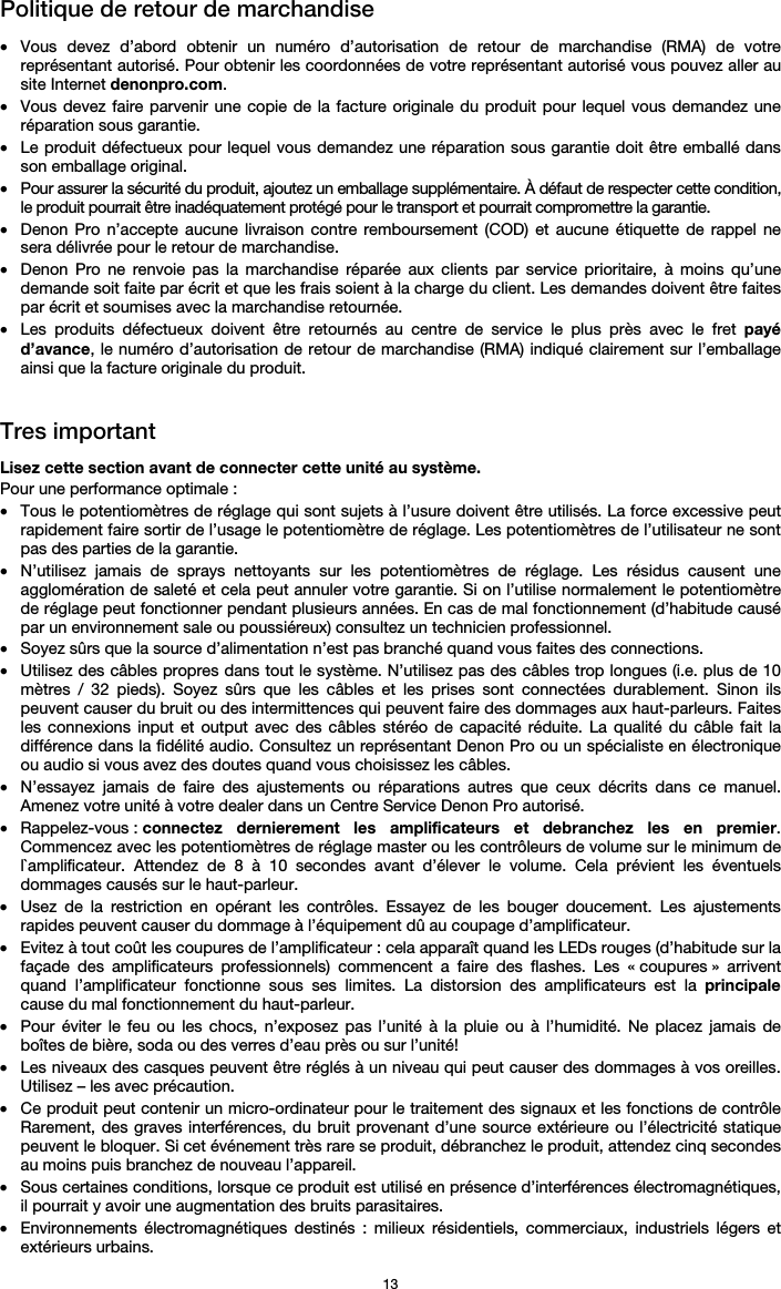   13 Politique de retour de marchandise  • Vous devez d’abord obtenir un numéro d’autorisation de retour de marchandise (RMA) de votre représentant autorisé. Pour obtenir les coordonnées de votre représentant autorisé vous pouvez aller au site Internet denonpro.com. • Vous devez faire parvenir une copie de la facture originale du produit pour lequel vous demandez une réparation sous garantie. • Le produit défectueux pour lequel vous demandez une réparation sous garantie doit être emballé dans son emballage original.  • Pour assurer la sécurité du produit, ajoutez un emballage supplémentaire. À défaut de respecter cette condition, le produit pourrait être inadéquatement protégé pour le transport et pourrait compromettre la garantie.  • Denon Pro n’accepte aucune livraison contre remboursement (COD) et aucune étiquette de rappel ne sera délivrée pour le retour de marchandise.  • Denon Pro ne renvoie pas la marchandise réparée aux clients par service prioritaire, à moins qu’une demande soit faite par écrit et que les frais soient à la charge du client. Les demandes doivent être faites par écrit et soumises avec la marchandise retournée. • Les produits défectueux doivent être retournés au centre de service le plus près avec le fret payé d’avance, le numéro d’autorisation de retour de marchandise (RMA) indiqué clairement sur l’emballage ainsi que la facture originale du produit.    Tres important  Lisez cette section avant de connecter cette unité au système. Pour une performance optimale : • Tous le potentiomètres de réglage qui sont sujets à l’usure doivent être utilisés. La force excessive peut rapidement faire sortir de l’usage le potentiomètre de réglage. Les potentiomètres de l’utilisateur ne sont pas des parties de la garantie.  • N’utilisez jamais de sprays nettoyants sur les potentiomètres de réglage. Les résidus causent une agglomération de saleté et cela peut annuler votre garantie. Si on l’utilise normalement le potentiomètre de réglage peut fonctionner pendant plusieurs années. En cas de mal fonctionnement (d’habitude causé par un environnement sale ou poussiéreux) consultez un technicien professionnel. • Soyez sûrs que la source d’alimentation n’est pas branché quand vous faites des connections. • Utilisez des câbles propres dans tout le système. N’utilisez pas des câbles trop longues (i.e. plus de 10 mètres / 32 pieds). Soyez sûrs que les câbles et les prises sont connectées durablement. Sinon ils peuvent causer du bruit ou des intermittences qui peuvent faire des dommages aux haut-parleurs. Faites les connexions input et output avec des câbles stéréo de capacité réduite. La qualité du câble fait la différence dans la fidélité audio. Consultez un représentant Denon Pro ou un spécialiste en électronique ou audio si vous avez des doutes quand vous choisissez les câbles.  • N’essayez jamais de faire des ajustements ou réparations autres que ceux décrits dans ce manuel. Amenez votre unité à votre dealer dans un Centre Service Denon Pro autorisé. • Rappelez-vous : connectez dernierement les amplificateurs et debranchez les en premier. Commencez avec les potentiomètres de réglage master ou les contrôleurs de volume sur le minimum de l`amplificateur. Attendez de 8 à 10 secondes avant d’élever le volume. Cela prévient les éventuels dommages causés sur le haut-parleur. • Usez de la restriction en opérant les contrôles. Essayez de les bouger doucement. Les ajustements rapides peuvent causer du dommage à l’équipement dû au coupage d’amplificateur. • Evitez à tout coût les coupures de l’amplificateur : cela apparaît quand les LEDs rouges (d’habitude sur la façade des amplificateurs professionnels) commencent a faire des flashes. Les « coupures » arrivent quand l’amplificateur fonctionne sous ses limites. La distorsion des amplificateurs est la principale cause du mal fonctionnement du haut-parleur. • Pour éviter le feu ou les chocs, n’exposez pas l’unité à la pluie ou à l’humidité. Ne placez jamais de boîtes de bière, soda ou des verres d’eau près ou sur l’unité! • Les niveaux des casques peuvent être réglés à un niveau qui peut causer des dommages à vos oreilles. Utilisez – les avec précaution. • Ce produit peut contenir un micro-ordinateur pour le traitement des signaux et les fonctions de contrôle Rarement, des graves interférences, du bruit provenant d’une source extérieure ou l’électricité statique peuvent le bloquer. Si cet événement très rare se produit, débranchez le produit, attendez cinq secondes au moins puis branchez de nouveau l’appareil. • Sous certaines conditions, lorsque ce produit est utilisé en présence d’interférences électromagnétiques, il pourrait y avoir une augmentation des bruits parasitaires. • Environnements électromagnétiques destinés : milieux résidentiels, commerciaux, industriels légers et extérieurs urbains. 