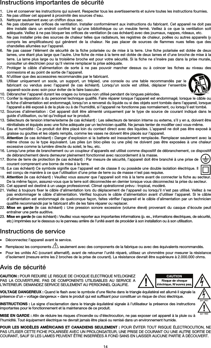   14 Instructions importantes de sécurité  1. Lire et conserver les instructions qui suivent. Respecter tous les avertissements et suivre toutes les instructions fournies. 2. Ne pas utiliser cet appareil à proximité des sources d’eau. 3. Nettoyer seulement avec un chiffon doux sec. 4. Ne pas obstruer les orifices de ventilation. Installer conformément aux instructions du fabricant. Cet appareil ne doit pas être installé dans un endroit confiné tel qu’une bibliothèque ou un meuble fermé. Veillez à ce que la ventilation soit adéquate. Veillez à ne pas bloquer les orifices de ventilation (le cas échéant) avec des journaux, nappes, rideaux, etc. 5. Ne pas installer près des sources de chaleur telles que radiateurs, les registres de chaleur, poêles ou autres appareils (y compris les amplificateurs) qui génèrent de la chaleur. Ne pas placer de sources de flammes nues telles que des chandelles allumées sur l’appareil. 6. Ne pas casser l’élément de sécurité de la fiche polarisée ou de mise à la terre. Une fiche polarisée est dotée de deux lames, une étant plus large que l’autre. Une fiche de mise à la terre est dotée de deux lames et d’une broche de mise à la terre. La lame plus large ou la troisième broche est pour votre sécurité. Si la fiche ne s’insère pas dans la prise murale, consulter un électricien pour qu’il vienne remplacer la prise adéquate.  7. Protéger le câble d’alimentation de sorte à ne pas pouvoir marcher dessus ou à coincer les fiches au niveau des connexions et au point de sortie de l’appareil.  8. N’utiliser que des accessoires recommandés par le fabricant. 9. Utiliser uniquement un socle, un support, un trépied, une console ou une table recommandés par le fabricant ou vendus avec l’appareil (le cas échéant). Lorsqu’un socle est utilisé, déplacer l’ensemble appareil-socle avec soin pour éviter de le faire basculer. 10. Débrancher l’appareil durant les orages ou lorsque non utilisé pendant de longues périodes. 11. Confier la réparation à du personnel technique qualifié. Faire réparer lorsque l’appareil est endommagé; lorsque le câble ou la fiche d’alimentation est endommagé, lorsqu’on a renversé du liquide ou si des objets sont tombés dans l’appareil, lorsque l’appareil a été exposé à de la pluie ou à de l’humidité, si l’appareil ne fonctionne pas normalement, ou lorsqu’il est tombé. 12. Sources d’alimentation : Cet appareil doit être alimenté uniquement par le type de source de courant indiqué dans le guide d’utilisation, ou tel qu’indiqué sur le produit. 13. Sélecteurs de tension interne/externe (le cas échéant) : Les sélecteurs de tension interne ou externe, s’il y en a, doivent être réinitialisés et équipés avec une fiche adéquate par un technicien qualifié. Ne jamais tenter de modifier ceci vous-même. 14. Eau et humidité : Ce produit dot être placé loin du contact direct avec des liquides. L’appareil ne doit pas être exposé à graisse ou gouttes et les objets remplis, comme les vases ne doivent être placés sur l’appareil. 15. Attention (le cas échéant) : Danger d’explosion si la batterie est inexactement remplacée. Remplacer seulement avec la même chose ou le type équivalent. Les piles (un bloc-piles ou une pile) ne doivent pas être exposées à une chaleur excessive comme la lumière directe du soleil, le feu, etc. 16. Lorsqu’une prise de branchement ou un coupleur d’appareils est utilisé comme dispositif de débranchement, ce dispositif de débranchement devra demeurer pleinement fonctionnel avec raccordement à la masse. 17. Borne de terre de protection (le cas échéant) : Par mesure de sécurité, l’appareil doit être branché à une prise de courant comprenant une borne de mise à la terre. 18. (Le cas échéant) Ce symbole signifie que l’appareil est de classe II ou possède une double isolation électrique. Il est conçu de manière à ce que l’utilisation d’une prise de terre ou de masse n’est pas requise. 19. Attention (le cas échéant) : Veuillez vous assurer que l’appareil soit mis à la terre avant de connecter la fiche au secteur. De la même façon, assurez-vous que la terre soit déconnectée en dernier lorsque vous déconnectez la prise du secteur. 20. Cet appareil est destiné à un usage professionnel. Climat opérationnel prévu : tropical, modéré. 21. Veillez à toujours fixer le câble d’alimentation lors du déplacement de l’appareil ou lorsqu’il n’est pas utilisé. Veillez à ne pas endommager le câble d’alimentation. Vérifiez toujours le câble d’alimentation avant d’utiliser l’appareil. Si le câble d’alimentation est endommagé de quelconque façon, faites vérifier l’appareil et le câble d’alimentation par un technicien qualifié recommandé par le fabricant afin de les faire réparer ou replacer. 22. Mise en garde (le cas échéant) : Une pression sonore excessive (volume élevé) provenant du casque d’écoute peut entraîner une perte auditive. 23. Mise en garde (le cas échéant) : Veuillez vous reporter aux importantes informations (p. ex., informations électriques, de sécurité, etc.) imprimées sur le dessous ou le panneau arrière de l’unité avant de procéder à son installation ou à son utilisation.  Instructions de service   • Déconnectez l’appareil avant le service. • Remplacez les components   seulement avec des components de la fabrique ou avec des équivalents recommandés.  • Pour les unités AC (courant alternatif), avant de retourner l’unité réparé, utilisez un ohmmètre pour mesurer la résistance d’isolement (mesure entre les 2 broches de la prise de courant). La résistance devrait être supérieure à 2.000.000 ohms.  Avis de sécurité  CAUTION : POUR REDUIRE LE RISQUE DE CHOQUE ELECTRIQUE N’ELOIGNEZ PAS LA COUVERTURE. PAS DE COMPONENTS UTILISABLES AU SERVICE A L’INTERIEUR. DEMANDEZ SERVICE SEULEMENT AU PERSONNEL QUALIFIE.  VOLTAGE DANGEREUX : Quand le flash avec le symbole d’une flèche dans le triangle équilatéral est allumé il signale la présence d’un « voltage dangereux » dans le produit qui est suffisant pour constituer un risque de choc électrique.  INSTRUCTIONS : Le signe d’exclamation dans le triangle équilatéral signale à l’utilisateur la présence des instructions importantes pour le fonctionnement et la maintenance de ce produit.  MISE EN GARDE : Afin de réduire les risques d’incendie ou d’électrocution, ne pas exposer cet appareil à la pluie ou à l’humidité. Tout équipement électrique ne devrait jamais être placé ou remisé dans un environnement humide.  POUR LES MODÈLES AMÉRICAINS ET CANADIENS SEULEMENT : POUR ÉVITER TOUT RISQUE ÉLECTROCUTION, NE PAS UTLISER CETTE FICHE POLARISÉE AVEC UN PROLONGATEUR, UNE PRISE DE COURANT OU UNE AUTRE SORTIE DE COURANT, SAUF SI LES LAMES PEUVENT ÊTRE INSERRÉES À FOND SANS EN LAISSER AUCUNE PARTIE À DÉCOUVERT. 