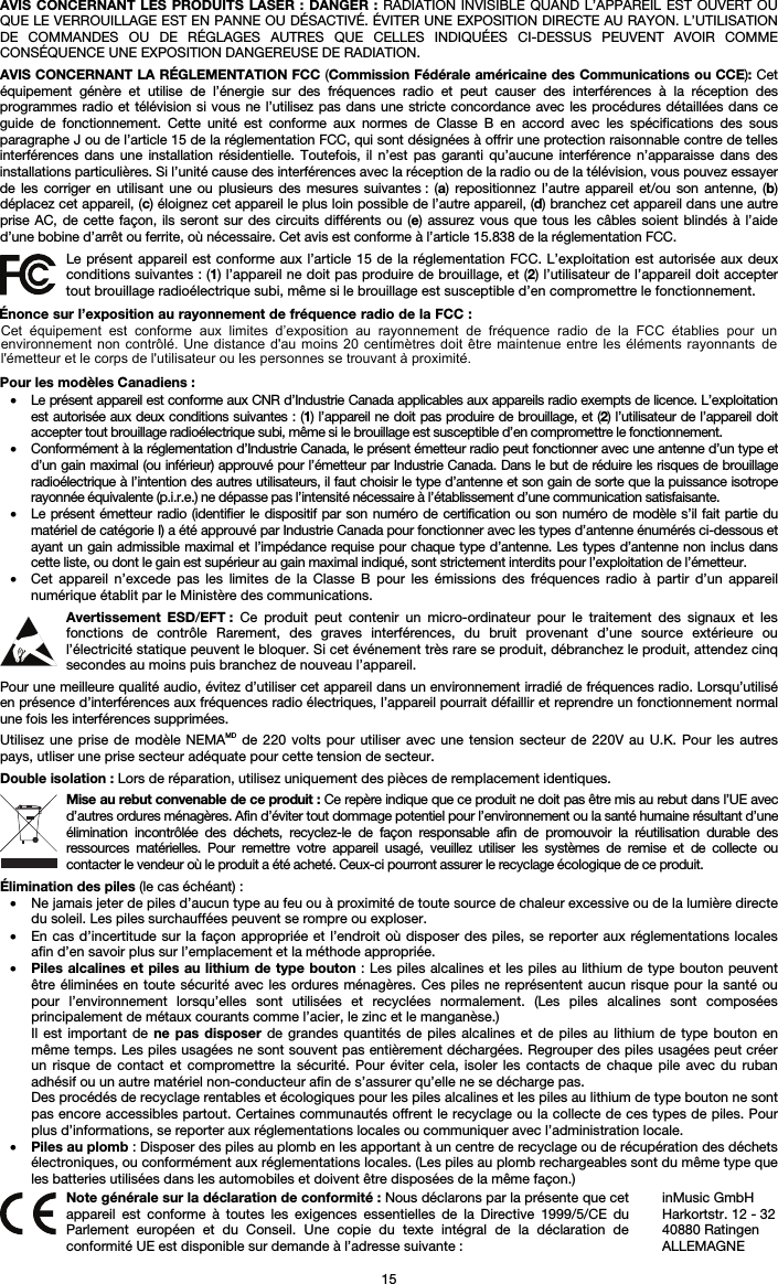 15 AVIS CONCERNANT LES PRODUITS LASER : DANGER : RADIATION INVISIBLE QUAND L’APPAREIL EST OUVERT OU QUE LE VERROUILLAGE EST EN PANNE OU DÉSACTIVÉ. ÉVITER UNE EXPOSITION DIRECTE AU RAYON. L’UTILISATION DE COMMANDES OU DE RÉGLAGES AUTRES QUE CELLES INDIQUÉES CI-DESSUS PEUVENT AVOIR COMME CONSÉQUENCE UNE EXPOSITION DANGEREUSE DE RADIATION. AVIS CONCERNANT LA RÉGLEMENTATION FCC (Commission Fédérale américaine des Communications ou CCE): Cet équipement génère et utilise de l’énergie sur des fréquences radio et peut causer des interférences à la réception des programmes radio et télévision si vous ne l’utilisez pas dans une stricte concordance avec les procédures détaillées dans ce guide de fonctionnement. Cette unité est conforme aux normes de Classe B en accord avec les spécifications des sous paragraphe J ou de l’article 15 de la réglementation FCC, qui sont désignées à offrir une protection raisonnable contre de telles interférences dans une installation résidentielle. Toutefois, il n’est pas garanti qu’aucune interférence n’apparaisse dans des installations particulières. Si l’unité cause des interférences avec la réception de la radio ou de la télévision, vous pouvez essayer de les corriger en utilisant une ou plusieurs des mesures suivantes : (a) repositionnez l’autre appareil et/ou son antenne, (b) déplacez cet appareil, (c) éloignez cet appareil le plus loin possible de l’autre appareil, (d) branchez cet appareil dans une autre prise AC, de cette façon, ils seront sur des circuits différents ou (e) assurez vous que tous les câbles soient blindés à l’aide d’une bobine d’arrêt ou ferrite, où nécessaire. Cet avis est conforme à l’article 15.838 de la réglementation FCC. Le présent appareil est conforme aux l’article 15 de la réglementation FCC. L’exploitation est autorisée aux deux conditions suivantes : (1) l’appareil ne doit pas produire de brouillage, et (2) l’utilisateur de l’appareil doit accepter tout brouillage radioélectrique subi, même si le brouillage est susceptible d’en compromettre le fonctionnement. Pour les modèles Canadiens : • Le présent appareil est conforme aux CNR d’Industrie Canada applicables aux appareils radio exempts de licence. L’exploitation est autorisée aux deux conditions suivantes : (1) l’appareil ne doit pas produire de brouillage, et (2) l’utilisateur de l’appareil doit accepter tout brouillage radioélectrique subi, même si le brouillage est susceptible d’en compromettre le fonctionnement. • Conformément à la réglementation d’Industrie Canada, le présent émetteur radio peut fonctionner avec une antenne d’un type et d’un gain maximal (ou inférieur) approuvé pour l’émetteur par Industrie Canada. Dans le but de réduire les risques de brouillage radioélectrique à l’intention des autres utilisateurs, il faut choisir le type d’antenne et son gain de sorte que la puissance isotrope rayonnée équivalente (p.i.r.e.) ne dépasse pas l’intensité nécessaire à l’établissement d’une communication satisfaisante. • Le présent émetteur radio (identifier le dispositif par son numéro de certification ou son numéro de modèle s’il fait partie du matériel de catégorie I) a été approuvé par Industrie Canada pour fonctionner avec les types d’antenne énumérés ci-dessous et ayant un gain admissible maximal et l’impédance requise pour chaque type d’antenne. Les types d’antenne non inclus dans cette liste, ou dont le gain est supérieur au gain maximal indiqué, sont strictement interdits pour l’exploitation de l’émetteur. • Cet appareil n’excede pas les limites de la Classe B pour les émissions des fréquences radio à partir d’un appareilnumérique établit par le Ministère des communications. Avertissement ESD/EFT : Ce produit peut contenir un micro-ordinateur pour le traitement des signaux et les fonctions de contrôle Rarement, des graves interférences, du bruit provenant d’une source extérieure ou l’électricité statique peuvent le bloquer. Si cet événement très rare se produit, débranchez le produit, attendez cinq secondes au moins puis branchez de nouveau l’appareil. Pour une meilleure qualité audio, évitez d’utiliser cet appareil dans un environnement irradié de fréquences radio. Lorsqu’utilisé en présence d’interférences aux fréquences radio électriques, l’appareil pourrait défaillir et reprendre un fonctionnement normal une fois les interférences supprimées. Utilisez une prise de modèle NEMAMD de 220 volts pour utiliser avec une tension secteur de 220V au U.K. Pour les autres pays, utliser une prise secteur adéquate pour cette tension de secteur. Double isolation : Lors de réparation, utilisez uniquement des pièces de remplacement identiques. Mise au rebut convenable de ce produit : Ce repère indique que ce produit ne doit pas être mis au rebut dans l’UE avec d’autres ordures ménagères. Afin d’éviter tout dommage potentiel pour l’environnement ou la santé humaine résultant d’une élimination incontrôlée des déchets, recyclez-le de façon responsable afin de promouvoir la réutilisation durable des ressources matérielles. Pour remettre votre appareil usagé, veuillez utiliser les systèmes de remise et de collecte ou contacter le vendeur où le produit a été acheté. Ceux-ci pourront assurer le recyclage écologique de ce produit. Élimination des piles (le cas échéant) : • Ne jamais jeter de piles d’aucun type au feu ou à proximité de toute source de chaleur excessive ou de la lumière directe du soleil. Les piles surchauffées peuvent se rompre ou exploser. • En cas d’incertitude sur la façon appropriée et l’endroit où disposer des piles, se reporter aux réglementations localesafin d’en savoir plus sur l’emplacement et la méthode appropriée. •Piles alcalines et piles au lithium de type bouton : Les piles alcalines et les piles au lithium de type bouton peuventêtre éliminées en toute sécurité avec les ordures ménagères. Ces piles ne représentent aucun risque pour la santé ou pour l’environnement lorsqu’elles sont utilisées et recyclées normalement. (Les piles alcalines sont composées principalement de métaux courants comme l’acier, le zinc et le manganèse.) Il est important de ne pas disposer de grandes quantités de piles alcalines et de piles au lithium de type bouton en même temps. Les piles usagées ne sont souvent pas entièrement déchargées. Regrouper des piles usagées peut créer un risque de contact et compromettre la sécurité. Pour éviter cela, isoler les contacts de chaque pile avec du ruban adhésif ou un autre matériel non-conducteur afin de s’assurer qu’elle ne se décharge pas. Des procédés de recyclage rentables et écologiques pour les piles alcalines et les piles au lithium de type bouton ne sont pas encore accessibles partout. Certaines communautés offrent le recyclage ou la collecte de ces types de piles. Pour plus d’informations, se reporter aux réglementations locales ou communiquer avec l’administration locale. •Piles au plomb : Disposer des piles au plomb en les apportant à un centre de recyclage ou de récupération des déchetsélectroniques, ou conformément aux réglementations locales. (Les piles au plomb rechargeables sont du même type que les batteries utilisées dans les automobiles et doivent être disposées de la même façon.)  Note générale sur la déclaration de conformité : Nous déclarons par la présente que cet appareil est conforme à toutes les exigences essentielles de la Directive 1999/5/CE du Parlement européen et du Conseil. Une copie du texte intégral de la déclaration de conformité UE est disponible sur demande à l’adresse suivante : inMusic GmbH Harkortstr. 12 - 32 40880 Ratingen ALLEMAGNE Énonce sur l’exposition au rayonnement de fréquence radio de la FCC : Cet  équipement  est  conforme  aux  limites  d’exposition  au  rayonnement  de  fréquence  radio  de  la  FCC  établies  pour  un environnement non  contrôlé.  Une distance  d&apos;au  moins 20  centimètres  doit être  maintenue  entre les  éléments  rayonnants de l&apos;émetteur et le corps de l&apos;utilisateur ou les personnes se trouvant à proximité. 