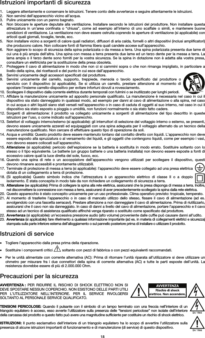   18 Istruzioni importanti di sicurezza  1. Leggere attentamente e conservare le istruzioni. Tenere conto delle avvertenze e seguire attentamente le istruzioni. 2. Non servirsi dell’apparecchio vicino all’acqua. 3. Pulire unicamente con un panno bagnato. 4. Non bloccare le aperture deputate alla ventilazione. Installare secondo le istruzioni del produttore. Non installare questa attrezzatura in un’area confinata o “chiusa”, come ad esempio all’interno di uno scaffale o simili, e mantenere buone condizioni di ventilazione. La ventilazione non deve essere ostruita coprendo le aperture di ventilazione (si applicabile) con articoli quali giornali, tovaglie, tende, ecc. 5. Non installare vicino a sorgenti di calore quali radiatori, diffusori di aria calda, fornelli o altri dispositivi (inclusi amplificatori) che producono calore. Non collocare fonti di fiamma libera quali candele accese sull’apparecchio. 6. Non aggirare lo scopo di sicurezza della spina polarizzata o da messa a terra. Una spina polarizzata presenta due lame di cui una è più ampia dell’altra. Una spina con messa a terra presenta due lame ed un terzo dente per la messa a terra. La lama ampia o il terzo dente sono forniti per la vostra sicurezza. Se la spina in dotazione non è adatta alla vostra presa, consultare un elettricista per la sostituzione della presa obsoleta.  7. Proteggere il cavo di alimentazione in modo che non ci si cammini sopra o che non rimanga impigliato, in particolare a livello della spina, dei ricettacoli e del punto in cui esce dall’apparecchio. 8. Servirsi unicamente degli accessori specificati dal produttore. 9. Servirsi unicamente del carrello, supporto, treppiede, mensola o tavolo specificato dal produttore o venduto con il dispositivo (si applicabile). Se si utilizza un carrello, prestare attenzione al momento di spostare l’insieme carrello-dispositivo per evitare infortuni dovuti a rovesciamento. 10. Scollegare il dispositivo dalla corrente elettrica durante temporali con fulmini o se inutilizzato per lunghi periodi. 11. Affidare la manutenzione unicamente ad apposito personale qualificato. La manutenzione è necessaria nel caso in cui il dispositivo sia stato danneggiato in qualsiasi modo, ad esempio per danni al cavo di alimentazione o alla spina, nel caso in cui acqua o altri liquidi siano stati versati nell’apparecchio o in caso di caduta di oggetti al suo interno, nel caso in cui il dispositivo sia stato esposto a pioggia o umidità, non funzioni normalmente o sia stato fatto cadere. 12. Sorgenti di alimentazione: il prodotto va collegato unicamente a sorgenti di alimentazione del tipo descritto in queste istruzioni per l’uso, o come indicato sull’apparecchio. 13. Selettori di voltaggio interno/esterno (si applicabile): gli interruttori di selezione del voltaggio interno o esterno, se presenti, devono essere unicamente azzerati ed equipaggiati con una spina adeguata per il voltaggio alternato da un tecnico della manutenzione qualificato. Non cercare di effettuare questo tipo di operazione da soli. 14. Acqua e umidità: Questo prodotto deve essere mantenuto lontano dal contatto diretto con liquidi. L’apparecchio non deve essere esposto alla spruzzatura o al versamento dei liquidi, e gli oggetti che contengono liquidi, come per esempio i vasi, non devono essere collocati sull’apparecchio. 15. Attenzione (si applicabile): pericolo dell’esplosione se la batteria è sostituita in modo errato. Sostituire soltanto con lo stesso o il tipo equivalente. Le batterie (un gruppo batterie o una batteria installata) non devono essere esposte a fonti di eccessivo calore quali la luce diretta del sole, fuoco, ecc. 16. Quando una spina di rete o un accoppiatore dell’apparecchio vengono utilizzati per scollegare il dispositivo, questi devono rimanere accessibili e prontamente utilizzabili. 17. Terminale di protezione di messa a terra (si applicabile): l’apparecchio deve essere collegato ad una presa elettrica dotata di un collegamento a terra di protezione. 18. (Si applicabile) Questo simbolo indica che l’attrezzatura è un apparecchio elettrico di classe II o a doppio isolamento. È stata concepita in modo tale da non richiedere un collegamento di sicurezza a terra. 19. Attenzione (se applicabile): Prima di collegare la spina alla rete elettrica, assicurarsi che la presa disponga di messa a terra. Inoltre, nel disconnettere la connessione con messa a terra, assicurarsi di aver precedentemente scollegato la spina dalla rete elettrica. 20. Questo apparecchio è stato concepito unicamente per un uso professionale. Clima operativo previsto: tropicale, temperato. 21. Al momento di trasferire l’apparecchio o in caso di mancato utilizzo dello stesso, fissare il cavo di alimentazione (ad es. avvolgendolo con una fascetta serracavi). Prestare attenzione a non danneggiare il cavo di alimentazione. Prima di riutilizzarlo, assicurarsi che il cavo non sia danneggiato. In caso di danni a livello del cavo di alimentazione, portare l’apparecchio e il cavo stesso ad un tecnico di assistenza qualificato affinché venga riparato o sostituito come specificato dal produttore. 22. Avvertenza (si applicabile): un’eccessiva pressione audio (alto volume) proveniente dalle cuffie può causare danni all’udito. 23. Avvertenza (si applicabile): fare riferimento a qualsiasi informazione importante (ad es. in materia di collegamenti elettrici e sicurezza) stampata sulla parte inferiore esterna dell’alloggiamento o sul pannello posteriore prima di installare o utilizzare il prodotto.  Istruzioni di service  • Togliere l’apparecchio dalla presa prima della riparazione.  • Sostituire i componenti critici   soltanto con pezzi di fabbrica o con pezzi equivalenti raccomandati.  • Per le unità alimentate con corrente alternativa (AC): Prima di ritornare l’unità riparata all’utilizzatore si deve utilizzare un ohmetro per misurare fra i due connettori della spina di corrente alternativa (AC) e tutte le parti esposte dell’unità. La resistenza dovrebbe essere di più di 2.000.000 Ohm.  Precauzioni per la sicurezza  AVVERTENZA : PER RIDURRE IL RISCHIO DI SHOCK ELETTRICO NON SI DEVE SPOSTARE NESSUN COPERCHIO. NON ESISTONO DELLE PARTI UTILI PER L’UTILIZZATORE NELL’INTERIORE. PER IL SERVICE RIVOLGERSI SOLTANTO AL PERSONALE SERVICE QUALIFICATO.  TENSIONI PERICOLOSE: Quando il pulsante con il simbolo di un lampo terminato con una freccia nell’interiore di un triangolo equilatero è acceso, esso avverte l’utilizzatore sulla presenza delle “tensioni pericolose” non isolate dell’interiore della carcassa del prodotto e questo fatto può avere una magnitudine sufficiente per costituire un rischio di shock elettrico.  ISTRUZIONI: Il punto esclamativo dell’interiore di un triangolo equilatero ha lo scopo di avvertire l’utilizzatore sulla presenza di alcune istruzioni importanti di funzionamento e di manutenzione (di service) di questo dispositivo. 