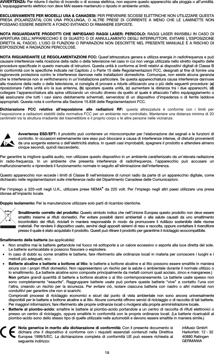 19 AVVERTENZA: Per ridurre il rischio di incendio o di scossa elettrica, non esporre questo apparecchio alla pioggia o all’umidità. L’equipaggiamento elettrico non deve MAI essere mantenuto o riposto in ambiente umido. ESCLUSIVAMENTE PER MODELLI USA &amp; CANADESI: PER PREVENIRE SCOSSE ELETTRICHE NON UTILIZZARE QUESTA PRESA (POLARIZZATA) CON UNA PROLUNGA, O ALTRE PRESE DI CORRENTE A MENO CHE LE LAMINETTE NON POSSANO ESSERE INSERITE A FONDO EVITANDO DI RIMANERE ESPOSTE. NOTA RIGUARDANTE PRODOTTI CHE IMPIEGANO RAGGI LASER: PERICOLO: RAGGI LASER INVISIBILI IN CASO DI APERTURA DELL’APPARECCHIO E DI GUASTO O DI ANNULLAMENTO DEGLI INTERRUTTORI. EVITARE L’ESPOSIZIONE DIRETTA AL FASCIO. L’USO DI FUNZIONI O RIPARAZIONI NON DESCRITTE NEL PRESENTE MANUALE È A RISCHIO DI ESPOSIZIONE A RADIAZIONI PERICOLOSE. NOTA RIGUARDANTE LE REGOLAMENTAZIONI FCC: Quest’attrezzatura genera e utilizza energia in radiofrequenza e può causare interferenze nella ricezione della radio o della televisione nel caso in cui non venga utilizzata nello stretto rispetto delle procedure specificate in questo manuale di istruzioni. Questa unità è conforme ai limiti relativi ai dispositivi digitali di Classe B in conformità con le specifiche indicate nel Capitolo J o Parte 15 delle Regolamentazioni FCC, designati al fine di fornire una ragionevole protezione contro le interferenze dannose nelle installazioni domestiche. Comunque, non esiste alcuna garanzia che le interferenze non si verificheranno in un’installazione particolare. Se questa apparecchiatura causa interferenze dannose alla ricezione della radio o della televisione, si consiglia di provare a ridurle utilizzando una o più delle seguenti procedure: (a) riposizionare l’altra unità e/o la sua antenna, (b) spostare questa unità, (c) aumentare la distanza tra i due apparecchi, (d) collegare l’apparecchiatura alla spina utilizzando un circuito diverso da quello al quale è attaccato l’altro equipaggiamento o (e) assicurarsi che tutti i cavi siano debitamente schermati, servendosi di un dispositivo d’impedenza o di ferrite laddove appropriati. Questa nota è conforme alla Sezione 15.838 delle Regolamentazioni FCC. Avvertenza ESD/EFT: Il prodotto può contenere un microcomputer per l’elaborazione dei segnali e le funzioni di controllo. In occasioni estremamente rare esso può bloccarsi a causa di interferenze intense, di disturbi provenienti da una sorgente esterna o dell’elettricità statica. In questi casi improbabili, spegnere il prodotto e attendere almeno cinque secondi, quindi riaccenderlo. Per garantire la migliore qualità audio, non utilizzare questo dispositivo in un ambiente caratterizzato da un’elevata radiazione in radio-frequenza. In un ambiente che presenta interferenze di radiofrequenze, l’apparecchio può accusare un malfunzionamento e riprenderà il funzionamento normale in seguito all’eliminazione dell’interferenza. Questo apparecchio non eccede i limiti di Classe B nell’emissione di rumori radio da parte di un apparecchio digitale, come dichiarato nelle regolamentazioni sulle interferenze radio del Dipartimento Canadese delle Comunicazioni. Per l’impiego a 220-volt negli U.K., utilizzare prese NEMA® da 220 volt. Per l’impiego negli altri paesi utilizzare una presa idonea all’impianto locale. Doppio isolamento: Per la manutenzione utilizzare solo parti di ricambio identiche. Smaltimento corretto del prodotto: Questo simbolo indica che nell’Unione Europea questo prodotto non deve essere smaltito insieme ai rifiuti domestici. Per evitare possibili danni ambientali o alla salute causati da uno smaltimento incontrollato dei rifiuti, riciclarli in maniera responsabile in modo da promuovere il riutilizzo sostenibile delle risorse materiali. Per rendere il dispositivo usato, servirsi degli appositi sistemi di reso e raccolta, oppure contattare il rivenditore presso il quale è stato acquistato il prodotto. Questi può ritirare il prodotto per garantirne il riciclaggio ecocompatibile. Smaltimento delle batterie (se applicabile): • Non smaltire mai le batterie gettandole nel fuoco né sottoporle a un calore eccessivo o esporle alla luce diretta del sole.Le batterie surriscaldate si possono fissurare o esplodere. •In caso di dubbi su come smaltire le batterie, fare riferimento alle ordinanze locali in materia per conoscere i luoghi e imetodi più adeguati, ecc. •Batterie alcaline e batterie a bottone al litio: le batterie a bottone alcaline e al litio possono essere smaltite in maniera sicura con i propri rifiuti domestici. Non rappresentano un rischio per la salute o ambientale durante il normale utilizzo o lo smaltimento. (Le batterie alcaline sono composte principalmente da metalli comuni quali acciaio, zinco e manganese.) Non gettare grandi quantità di batterie a bottone alcaline o al litio contemporaneamente. Le batterie usate spesso non sono completamente “esaurite”. Raggruppare batterie usate può portare queste batterie “vive” a contatto l’una con l’altra, creando un rischio per la sicurezza. Per evitare ciò, isolare ciascuna batteria con nastro o altri materiali non conduttivi per garantire che non si scarichi. Comprovati processi di riciclaggio economici e sicuri dal punto di vista ambientale non sono ancora universalmente disponibili per le batterie a bottone alcaline e al litio. Alcune comunità offrono servizi di riciclaggio o di raccolta di tali batterie. Per maggiori informazioni, fare riferimento alle proprie ordinanze locali o rivolgersi alla propria amministrazione locale. •Batterie al piombo-acido: smaltire le batterie al piombo-acido portandole a un centro di raccolta di rifiuti elettronici opresso un centro di riciclaggio, oppure smaltirle in conformità con le proprie ordinanze locali. (Le batterie ricaricabili al piombo-acido sono dello stesso tipo di quelle utilizzate nelle automobili e devono essere smaltite in maniera simile.)  Nota generica in merito alla dichiarazione di conformità: Con il presente documento si dichiara che il dispositivo è conforme con i requisiti essenziali contenuti nella Direttiva Europea 1999/5/EC. La dichiarazione completa di conformità UE può essere richiesta al seguente indirizzo: inMusic GmbH Harkortstr. 12 - 32 40880 Ratingen GERMANIA Dichiarazione  FCC  relativa  all’esposizione  alle  radiazioni  RF:  questa  attrezzatura  è  conforme  con  i  limiti  per l’esposizione a radiazioni stabiliti dalla normativa FCC per un ambiente non controllato. Mantenere una distanza minima di 20 centimetri tra la struttura irradiante del trasmettitore e il proprio corpo o le altre persone nelle vicinanze. 