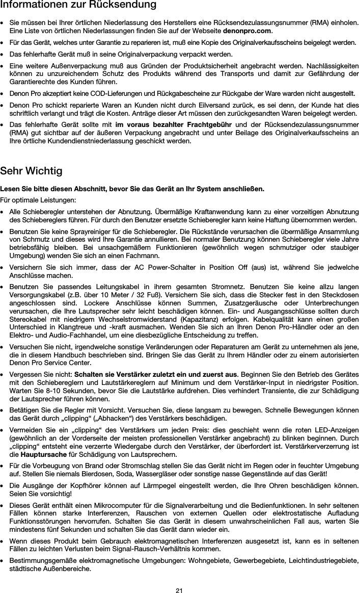   21 Informationen zur Rücksendung  • Sie müssen bei Ihrer örtlichen Niederlassung des Herstellers eine Rücksendezulassungsnummer (RMA) einholen. Eine Liste von örtlichen Niederlassungen finden Sie auf der Webseite denonpro.com.  • Für das Gerät, welches unter Garantie zu reparieren ist, muß eine Kopie des Originalverkaufsscheins beigelegt werden. • Das fehlerhafte Gerät muß in seine Originalverpackung verpackt werden.  • Eine weitere Außenverpackung muß aus Gründen der Produktsicherheit angebracht werden. Nachlässigkeiten können zu unzureichendem Schutz des Produkts während des Transports und damit zur Gefährdung der Garantierechte des Kunden führen.  • Denon Pro akzeptiert keine COD-Lieferungen und Rückgabescheine zur Rückgabe der Ware warden nicht ausgestellt.  • Denon Pro schickt reparierte Waren an Kunden nicht durch Eilversand zurück, es sei denn, der Kunde hat dies schriftlich verlangt und trägt die Kosten. Anträge dieser Art müssen den zurückgesandten Waren beigelegt werden. • Das fehlerhafte Gerät sollte mit im voraus bezahlter Frachtgebühr und der Rücksendezulassungsnummer (RMA) gut sichtbar auf der äußeren Verpackung angebracht und unter Beilage des Originalverkaufsscheins an Ihre örtliche Kundendienstniederlassung geschickt werden.   Sehr Wichtig  Lesen Sie bitte diesen Abschnitt, bevor Sie das Gerät an Ihr System anschließen. Für optimale Leistungen: • Alle Schieberegler unterstehen der Abnutzung. Übermäßige Kraftanwendung kann zu einer vorzeitigen Abnutzung des Schiebereglers führen. Für durch den Benutzer ersetzte Schieberegler kann keine Haftung übernommen werden.  • Benutzen Sie keine Sprayreiniger für die Schieberegler. Die Rückstände verursachen die übermäßige Ansammlung von Schmutz und dieses wird Ihre Garantie annullieren. Bei normaler Benutzung können Schieberegler viele Jahre betriebsfähig bleiben. Bei unsachgemäßem Funktionieren (gewöhnlich wegen schmutziger oder staubiger Umgebung) wenden Sie sich an einen Fachmann. • Versichern Sie sich immer, dass der AC Power-Schalter in Position Off (aus) ist, während Sie jedwelche Anschlüsse machen. • Benutzen Sie passendes Leitungskabel in ihrem gesamten Stromnetz. Benutzen Sie keine allzu langen Versorgungskabel (z.B. über 10 Meter / 32 Fuß). Versichern Sie sich, dass die Stecker fest in den Steckdosen angeschlossen sind. Lockere Anschlüsse können Summen, Zusatzgeräusche oder Unterbrechungen verursachen, die Ihre Lautsprecher sehr leicht beschädigen können. Ein- und Ausgangsschlüsse sollten durch Stereokabel mit niedrigem Wechselstromwiderstand (Kapazitanz) erfolgen. Kabelqualität kann einen großen Unterschied in Klangtreue und -kraft ausmachen. Wenden Sie sich an Ihren Denon Pro-Händler oder an den Elektro- und Audio-Fachhandel, um eine diesbezügliche Entscheidung zu treffen.  • Versuchen Sie nicht, irgendwelche sonstige Veränderungen oder Reparaturen am Gerät zu unternehmen als jene, die in diesem Handbuch beschrieben sind. Bringen Sie das Gerät zu Ihrem Händler oder zu einem autorisierten Denon Pro Service Center. • Vergessen Sie nicht: Schalten sie Verstärker zuletzt ein und zuerst aus. Beginnen Sie den Betrieb des Gerätes mit den Schiebereglern und Lautstärkereglern auf Minimum und dem Verstärker-Input in niedrigster Position. Warten Sie 8-10 Sekunden, bevor Sie die Lautstärke aufdrehen. Dies verhindert Transiente, die zur Schädigung der Lautsprecher führen können. • Betätigen Sie die Regler mit Vorsicht. Versuchen Sie, diese langsam zu bewegen. Schnelle Bewegungen können das Gerät durch „clipping“ („Abhacken“) des Verstärkers beschädigen. • Vermeiden Sie ein „clipping“ des Verstärkers um jeden Preis: dies geschieht wenn die roten LED-Anzeigen (gewöhnlich an der Vorderseite der meisten professionellen Verstärker angebracht) zu blinken beginnen. Durch „clipping“ entsteht eine verzerrte Wiedergabe durch den Verstärker, der überfordert ist. Verstärkerverzerrung ist die Hauptursache für Schädigung von Lautsprechern. • Für die Vorbeugung von Brand oder Stromschlag stellen Sie das Gerät nicht im Regen oder in feuchter Umgebung auf. Stellen Sie niemals Bierdosen, Soda, Wassergläser oder sonstige nasse Gegenstände auf das Gerät! • Die Ausgänge der Kopfhörer können auf Lärmpegel eingestellt werden, die Ihre Ohren beschädigen können. Seien Sie vorsichtig! • Dieses Gerät enthält einen Mikrocomputer für die Signalverarbeitung und die Bedienfunktionen. In sehr seltenen Fällen können starke Interferenzen, Rauschen von externen Quellen oder elektrostatische Aufladung Funktionsstörungen hervorrufen. Schalten Sie das Gerät in diesem unwahrscheinlichen Fall aus, warten Sie mindestens fünf Sekunden und schalten Sie das Gerät dann wieder ein. • Wenn dieses Produkt beim Gebrauch elektromagnetischen Interferenzen ausgesetzt ist, kann es in seltenen Fällen zu leichten Verlusten beim Signal-Rausch-Verhältnis kommen. • Bestimmungsgemäße elektromagnetische Umgebungen: Wohngebiete, Gewerbegebiete, Leichtindustriegebiete, städtische Außenbereiche. 