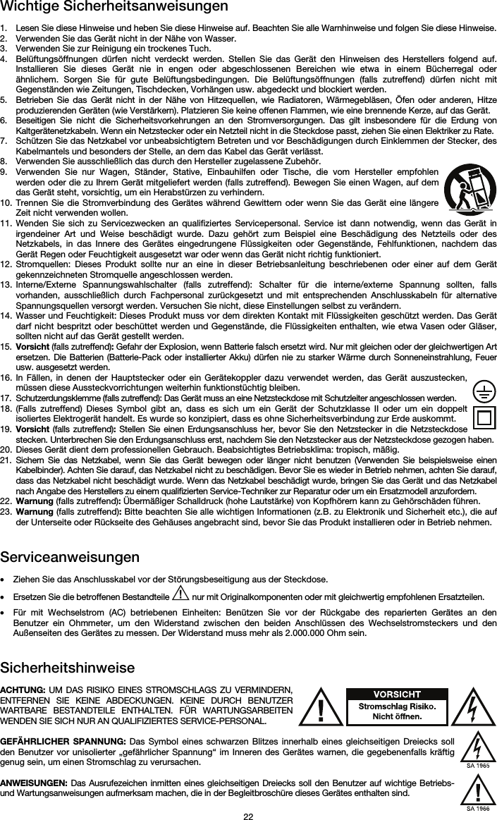   22 Wichtige Sicherheitsanweisungen  1. Lesen Sie diese Hinweise und heben Sie diese Hinweise auf. Beachten Sie alle Warnhinweise und folgen Sie diese Hinweise. 2. Verwenden Sie das Gerät nicht in der Nähe von Wasser. 3. Verwenden Sie zur Reinigung ein trockenes Tuch.  4. Belüftungsöffnungen dürfen nicht verdeckt werden. Stellen Sie das Gerät den Hinweisen des Herstellers folgend auf. Installieren Sie dieses Gerät nie in engen oder abgeschlossenen Bereichen wie etwa in einem Bücherregal oder ähnlichem. Sorgen Sie für gute Belüftungsbedingungen. Die Belüftungsöffnungen (falls zutreffend) dürfen nicht mit Gegenständen wie Zeitungen, Tischdecken, Vorhängen usw. abgedeckt und blockiert werden. 5. Betrieben Sie das Gerät nicht in der Nähe von Hitzequellen, wie Radiatoren, Wärmegebläsen, Öfen oder anderen, Hitze produzierenden Geräten (wie Verstärkern). Platzieren Sie keine offenen Flammen, wie eine brennende Kerze, auf das Gerät. 6. Beseitigen Sie nicht die Sicherheitsvorkehrungen an den Stromversorgungen. Das gilt insbesondere für die Erdung von Kaltgerätenetzkabeln. Wenn ein Netzstecker oder ein Netzteil nicht in die Steckdose passt, ziehen Sie einen Elektriker zu Rate.  7. Schützen Sie das Netzkabel vor unbeabsichtigtem Betreten und vor Beschädigungen durch Einklemmen der Stecker, des Kabelmantels und besonders der Stelle, an dem das Kabel das Gerät verlässt.  8. Verwenden Sie ausschließlich das durch den Hersteller zugelassene Zubehör.  9. Verwenden Sie nur Wagen, Ständer, Stative, Einbauhilfen oder Tische, die vom Hersteller empfohlen werden oder die zu Ihrem Gerät mitgeliefert werden (falls zutreffend). Bewegen Sie einen Wagen, auf dem das Gerät steht, vorsichtig, um ein Herabstürzen zu verhindern.  10. Trennen Sie die Stromverbindung des Gerätes während Gewittern oder wenn Sie das Gerät eine längere Zeit nicht verwenden wollen.  11. Wenden Sie sich zu Servicezwecken an qualifiziertes Servicepersonal. Service ist dann notwendig, wenn das Gerät in irgendeiner Art und Weise beschädigt wurde. Dazu gehört zum Beispiel eine Beschädigung des Netzteils oder des Netzkabels, in das Innere des Gerätes eingedrungene Flüssigkeiten oder Gegenstände, Fehlfunktionen, nachdem das Gerät Regen oder Feuchtigkeit ausgesetzt war oder wenn das Gerät nicht richtig funktioniert.  12. Stromquellen: Dieses Produkt sollte nur an eine in dieser Betriebsanleitung beschriebenen oder einer auf dem Gerät gekennzeichneten Stromquelle angeschlossen werden. 13. Interne/Externe Spannungswahlschalter (falls zutreffend): Schalter für die interne/externe Spannung sollten, falls vorhanden, ausschließlich durch Fachpersonal zurückgesetzt und mit entsprechenden Anschlusskabeln für alternative Spannungsquellen versorgt werden. Versuchen Sie nicht, diese Einstellungen selbst zu verändern. 14. Wasser und Feuchtigkeit: Dieses Produkt muss vor dem direkten Kontakt mit Flüssigkeiten geschützt werden. Das Gerät darf nicht bespritzt oder beschüttet werden und Gegenstände, die Flüssigkeiten enthalten, wie etwa Vasen oder Gläser, sollten nicht auf das Gerät gestellt werden. 15. Vorsicht (falls zutreffend): Gefahr der Explosion, wenn Batterie falsch ersetzt wird. Nur mit gleichen oder der gleichwertigen Art ersetzen. Die Batterien (Batterie-Pack oder installierter Akku) dürfen nie zu starker Wärme durch Sonneneinstrahlung, Feuer usw. ausgesetzt werden. 16. In Fällen, in denen der Hauptstecker oder ein Gerätekoppler dazu verwendet werden, das Gerät auszustecken, müssen diese Aussteckvorrichtungen weiterhin funktionstüchtig bleiben.  17. Schutzerdungsklemme (falls zutreffend): Das Gerät muss an eine Netzsteckdose mit Schutzleiter angeschlossen werden. 18. (Falls zutreffend) Dieses Symbol gibt an, dass es sich um ein Gerät der Schutzklasse II oder um ein doppelt isoliertes Elektrogerät handelt. Es wurde so konzipiert, dass es ohne Sicherheitsverbindung zur Erde auskommt. 19. Vorsicht (falls zutreffend): Stellen Sie einen Erdungsanschluss her, bevor Sie den Netzstecker in die Netzsteckdose stecken. Unterbrechen Sie den Erdungsanschluss erst, nachdem Sie den Netzstecker aus der Netzsteckdose gezogen haben. 20. Dieses Gerät dient dem professionellen Gebrauch. Beabsichtigtes Betriebsklima: tropisch, mäßig. 21. Sichern Sie das Netzkabel, wenn Sie das Gerät bewegen oder länger nicht benutzen (Verwenden Sie beispielsweise einen Kabelbinder). Achten Sie darauf, das Netzkabel nicht zu beschädigen. Bevor Sie es wieder in Betrieb nehmen, achten Sie darauf, dass das Netzkabel nicht beschädigt wurde. Wenn das Netzkabel beschädigt wurde, bringen Sie das Gerät und das Netzkabel nach Angabe des Herstellers zu einem qualifizierten Service-Techniker zur Reparatur oder um ein Ersatzmodell anzufordern. 22. Warnung (falls zutreffend): Übermäßiger Schalldruck (hohe Lautstärke) von Kopfhörern kann zu Gehörschäden führen. 23. Warnung (falls zutreffend): Bitte beachten Sie alle wichtigen Informationen (z.B. zu Elektronik und Sicherheit etc.), die auf der Unterseite oder Rückseite des Gehäuses angebracht sind, bevor Sie das Produkt installieren oder in Betrieb nehmen.   Serviceanweisungen  • Ziehen Sie das Anschlusskabel vor der Störungsbeseitigung aus der Steckdose.  • Ersetzen Sie die betroffenen Bestandteile   nur mit Originalkomponenten oder mit gleichwertig empfohlenen Ersatzteilen.  • Für mit Wechselstrom (AC) betriebenen Einheiten: Benützen Sie vor der Rückgabe des reparierten Gerätes an den Benutzer ein Ohmmeter, um den Widerstand zwischen den beiden Anschlüssen des Wechselstromsteckers und den Außenseiten des Gerätes zu messen. Der Widerstand muss mehr als 2.000.000 Ohm sein.   Sicherheitshinweise  ACHTUNG: UM DAS RISIKO EINES STROMSCHLAGS ZU VERMINDERN, ENTFERNEN SIE KEINE ABDECKUNGEN. KEINE DURCH BENUTZER WARTBARE BESTANDTEILE ENTHALTEN. FÜR WARTUNGSARBEITEN WENDEN SIE SICH NUR AN QUALIFIZIERTES SERVICE-PERSONAL.  GEFÄHRLICHER SPANNUNG: Das Symbol eines schwarzen Blitzes innerhalb eines gleichseitigen Dreiecks soll den Benutzer vor unisolierter „gefährlicher Spannung“ im Inneren des Gerätes warnen, die gegebenenfalls kräftig genug sein, um einen Stromschlag zu verursachen.  ANWEISUNGEN: Das Ausrufezeichen inmitten eines gleichseitigen Dreiecks soll den Benutzer auf wichtige Betriebs- und Wartungsanweisungen aufmerksam machen, die in der Begleitbroschüre dieses Gerätes enthalten sind. 