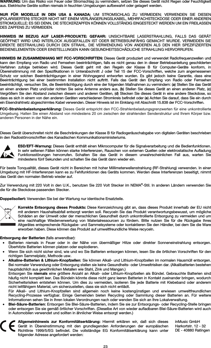 23 WARNUNG: Um das Risiko von Feuer oder Stromschlag zu vermindern, setzen Sie dieses Gerät nicht Regen oder Feuchtigkeit aus. Elektrische Geräte sollten niemals in feuchten Umgebungen aufbewahrt oder gelagert werden. NUR FÜR MODELLE IN DEN USA &amp; KANADA: UM STROMSCHLAG ZU VERMEIDEN; VERWENDEN SIE DIESEN (POLARISIERTEN) STECKER NICHT MIT EINEM VERLÄNGERUNGSLKABEL, MEHRFACHSTECKDOSE ODER EINER ANDEREN STROMQUELLE; ES SEI DENN, DIE STECKERZAPFEN KÖNNEN VOLLSTÄNDIG EINGESTECKT WERDEN UM EIN FREILASSEN DES ZAPFENS ZU VERMEIDEN. HINWEIS IM BEZUG AUF LASER-PRODUKTE: GEFAHR: UNSICHTBARE LASERSTRAHLUNG, FALLS DAS GERÄT GEÖFFNET WIRD UND INTERLOCK AUSGEFALLEN IST ODER BETRIEBSUNFÄHIG GEMACHT WURDE. VERMEIDEN SIE DIREKTE BESTRAHLUNG DURCH DEN STRAHL. DIE VERWENDUNG VON ANDEREN ALS DEN HIER SPEZIFIZIERTEN BEDIENELEMENTEN ODER EINSTELLUNGEN KANN GESUNDHEITSSCHÄDLICHE STRAHLUNG HERVORRUFEN. HINWEIS IM ZUSAMMENHANG MIT FCC-VORSCHRIFTEN: Dieses Gerät produziert und verwendet Radiofrequenzwellen und kann den Empfang von Radio und Fernsehen beeinträchtigen, falls es nicht genau den in dieser Betriebsanleitung geschilderten Verfahren zufolge betrieben wird. Dieses Gerät geht mit den Regeln der Klasse B für Computer-Geräte konform, in Übereinstimmung mit den Spezifikationen in Unterabschnitt J oder Teil 15 der FCC-Vorschriften, welche zum angemessenen Schutz vor solchen Beeinträchtigungen in einer Wohngegend entworfen wurden. Es gibt jedoch keine Garantie, dass eine Beeinträchtigung bei einer bestimmten Installation nicht auftritt. Falls das Gerät den Empfang von Radio oder Fernsehen beeinträchtigt, versuchen Sie, die Beeinträchtigung durch eine der folgenden Maßnahmen zu vermindern: (a) Stellen Sie das Gerät an einen anderen Platz und/oder richten Sie seine Antenne anders aus, (b) Stellen Sie dieses Gerät an einen anderen Platz, (c) Vergrößern Sie den Abstand zwischen diesem und anderen Geräten, (d) Stecken Sie dieses Gerät in eine andere Steckdose, so dass es sich in einem von den anderen Geräten verschiedenen Stromkreis befindet oder (e) Achten Sie darauf, dass Sie ein durch ein Eisendrahtnetz abgeschirmtes Kabel verwenden. Dieser Hinweis ist im Einklang mit Abschnitt 15.838 der FCC-Vorschriften. Dieses Gerät überschreitet nicht die Beschränkungen der Klasse B für Radiogeräuschabgabe von digitalen Geräten beschrieben in den Radiostörvorschriften des Kanadischen Kommunikationsministeriums. ESD/EFT-Warnung: Dieses Gerät enthält einen Mikrocomputer für die Signalverarbeitung und die Bedienfunktionen. In sehr seltenen Fällen können starke Interferenzen, Rauschen von externen Quellen oder elektrostatische Aufladung Funktionsstörungen hervorrufen. Schalten Sie das Gerät in diesem unwahrscheinlichen Fall aus, warten Sie mindestens fünf Sekunden und schalten Sie das Gerät dann wieder ein. Für beste Tonqualität, dieses Gerät nicht in Bereichen mit hoher Millimeterwellenstrahlung (RF-Strahlung) verwenden. In einer Umgebung mit HF-Interferenzen kann es zu Fehlfunktionen des Geräts kommen. Werden diese Interferenzen beseitigt, nimmt das Gerät den normalen Betrieb wieder auf. Zur Verwendung mit 220 Volt in den U.K., benutzen Sie 220 Volt Stecker im NEMA®-Stil. In anderen Ländern verwenden Sie die für die Steckdose passenden Stecker. Doppelisoliert: Verwenden Sie bei der Wartung nur identische Ersatzteile. Korrekte Entsorgung dieses Produkts: Diese Kennzeichnung gibt an, dass dieses Produkt innerhalb der EU nicht mit anderem Haushaltsabfall entsorgt werden soll. Recyceln Sie das Produkt verantwortungsbewusst, um mögliche Schäden an der Umwelt oder der menschlichen Gesundheit durch unkontrollierte Entsorgung zu vermeiden und um eine nachhaltige Wiederverwertung von Materialressourcen zu fördern. Bitte nutzen Sie für die Rückgabe Ihres Altgerätes entsprechende Rückgabe- und Sammelsysteme oder kontaktieren Sie den Händler, bei dem Sie die Ware erworben haben. Diese können das Produkt auf umweltfreundliche Weise recyceln. Entsorgung der Batterien (falls anwendbar): • Batterien niemals in Feuer oder in der Nähe von übermäßiger Hitze oder direkter Sonneneinstrahlung entsorgen.Überhitzte Batterien können platzen oder explodieren. • Wenn Sie sich nicht sicher sind, wie und wo Sie Batterien entsorgen können, lesen Sie die örtlichen Vorschriften für den richtigen Sammelplatz, Methode usw. • Alkaline-Batterien &amp; Lithium-Knopfzellen: Sie können Alkali- und Lithium-Knopfzellen im normalen Hausmüll entsorgen.Bei normaler Verwendung oder Entsorgung stellen sie keine Gesundheits- oder Umweltrisiken dar. (Alkalibatterien bestehen hauptsächlich aus gewöhnlichen Metallen wie Stahl, Zink und Mangan.) Entsorgen Sie niemals eine größere Anzahl an Alkali- oder Lithium-Knopfzellen als Bündel. Gebrauchte Batterien sind häufig nicht komplett leer. Das Bündeln könnte diese nicht ganz leeren Batterien in Kontakt zueinander bringen, wodurch Sicherheitsrisiken entstehen können. Um dies zu vermeiden, isolieren Sie jede Batterie mit Klebeband oder anderem nicht leitfähigem Material, um sicherzustellen, dass sie sich nicht entlädt. Für Alkali- und Lithium-Knopfzellen sind allgemein noch keine kostengünstigen und erwiesen umweltfreundlichen Recycling-Prozesse verfügbar. Einige Gemeinden bieten Recycling oder Sammlung dieser Batterien an. Für weitere Informationen sehen Sie in Ihren lokalen Verordnungen nach oder wenden Sie sich an Ihre Lokalverwaltung. • Blei-Säure-Batterien: Entsorgen Sie Blei-Säure-Batterien, indem Sie sie zur Entsorgungs- oder Recycling-Stelle bringenoder entsorgen Sie sie gemäß örtlicher Vorschriften. (Dieselbe Art von wieder aufladbaren Blei-Säure-Batterien wird auch in Automobilen verwendet und sollten in ähnlicher Weise entsorgt werden.)  Allgemeinhinweis zur Konformitätserklärung: Hiermit erklären wir, daß sich dieses Gerät in Übereinstimmung mit den grundlegenden Anforderungen der europäischen Richtlinie 1999/5/EG befindet. Die vollständige EG Konformitätserklärung kann unter folgender Adresse angefordert werden: inMusic GmbH Harkortstr. 12 - 32 DE - 40880 Ratingen FCC-Strahlenbelastungserklärung: Dieses Gerät entspricht den FCC-Strahlenbelastungsgrenzwerten für eine unkontrollierte Umgebung. Halten Sie einen Abstand von mindestens 20 cm zwischen der strahlenden Senderstruktur und Ihrem Körper bzw. anderen Personen in der Nähe ein. 