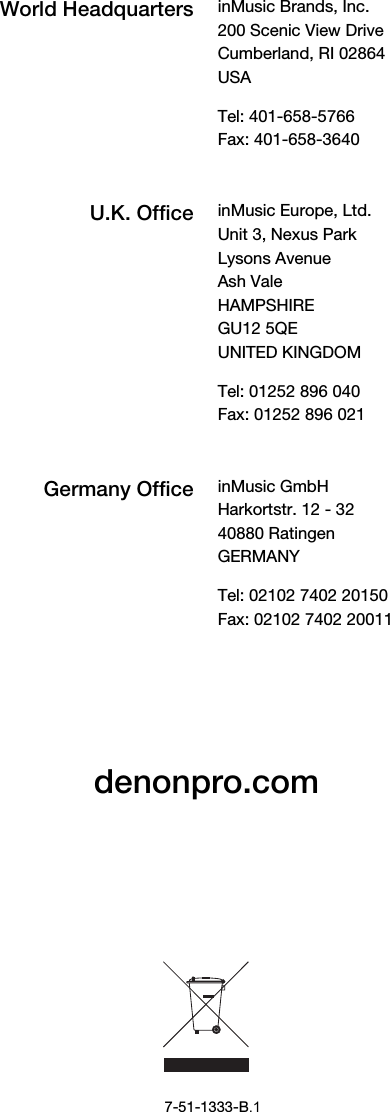 denonpro.com 7-51-1333-B.1 World Headquarters inMusic Brands, Inc.200 Scenic View Drive Cumberland, RI 02864  USA Tel: 401-658-5766 Fax: 401-658-3640 U.K. Office inMusic Europe, Ltd.Unit 3, Nexus Park Lysons Avenue Ash Vale HAMPSHIRE GU12 5QE UNITED KINGDOM Tel: 01252 896 040 Fax: 01252 896 021 Germany Office inMusic GmbHHarkortstr. 12 - 32 40880 Ratingen GERMANY Tel: 02102 7402 20150 Fax: 02102 7402 20011 