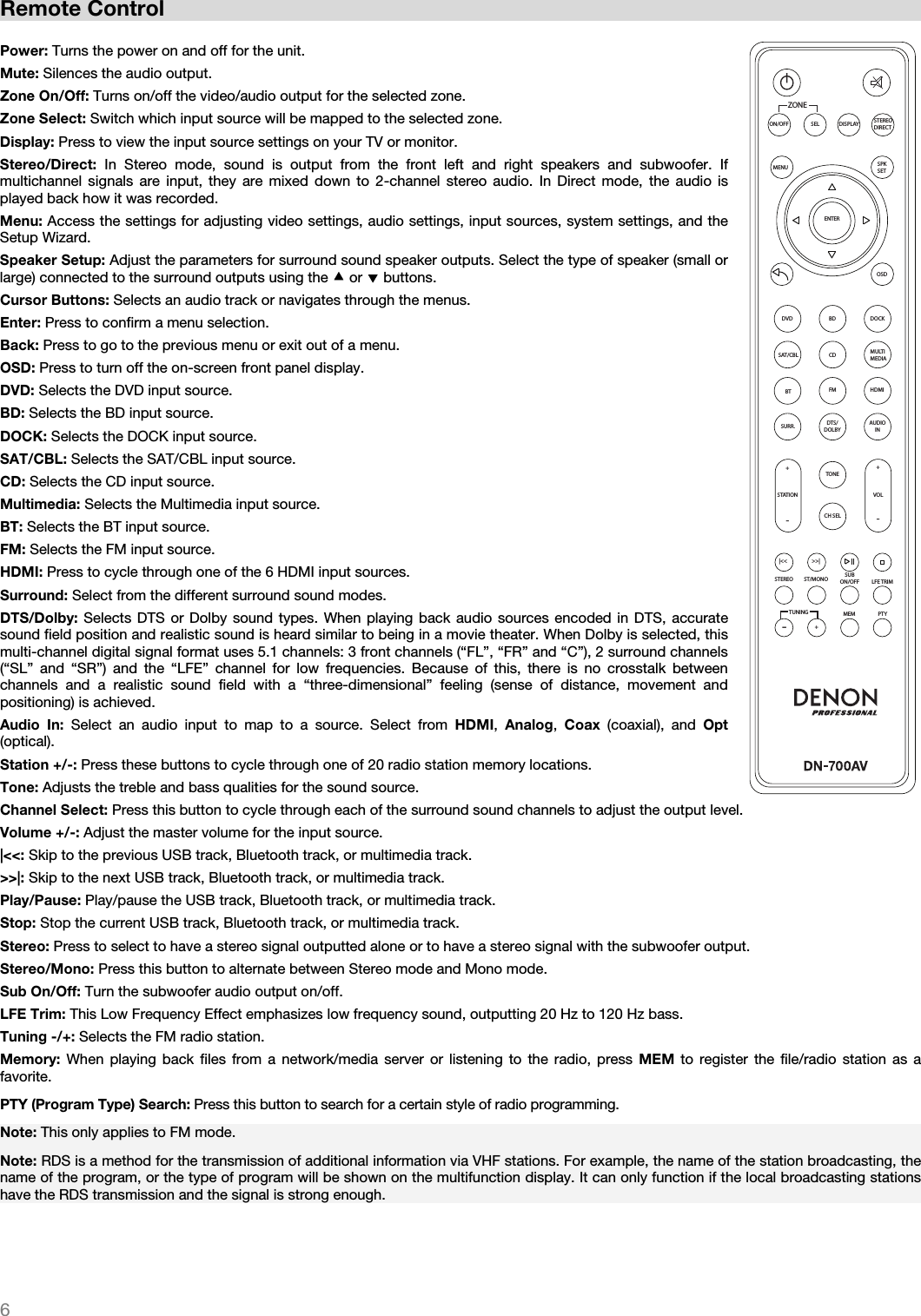   6   Remote Control  Power: Turns the power on and off for the unit. Mute: Silences the audio output. Zone On/Off: Turns on/off the video/audio output for the selected zone. Zone Select: Switch which input source will be mapped to the selected zone.  Display: Press to view the input source settings on your TV or monitor. Stereo/Direct:  In Stereo mode, sound is output from the front left and right speakers and subwoofer. If multichannel signals are input, they are mixed down to 2-channel stereo audio. In Direct mode, the audio is played back how it was recorded. Menu: Access the settings for adjusting video settings, audio settings, input sources, system settings, and the Setup Wizard. Speaker Setup: Adjust the parameters for surround sound speaker outputs. Select the type of speaker (small or large) connected to the surround outputs using the  or  buttons.  Cursor Buttons: Selects an audio track or navigates through the menus.  Enter: Press to confirm a menu selection. Back: Press to go to the previous menu or exit out of a menu. OSD: Press to turn off the on-screen front panel display. DVD: Selects the DVD input source. BD: Selects the BD input source. DOCK: Selects the DOCK input source. SAT/CBL: Selects the SAT/CBL input source. CD: Selects the CD input source. Multimedia: Selects the Multimedia input source. BT: Selects the BT input source. FM: Selects the FM input source. HDMI: Press to cycle through one of the 6 HDMI input sources. Surround: Select from the different surround sound modes. DTS/Dolby: Selects DTS or Dolby sound types. When playing back audio sources encoded in DTS, accurate sound field position and realistic sound is heard similar to being in a movie theater. When Dolby is selected, this multi-channel digital signal format uses 5.1 channels: 3 front channels (“FL”, “FR” and “C”), 2 surround channels (“SL” and “SR”) and the “LFE” channel for low frequencies. Because of this, there is no crosstalk between channels and a realistic sound field with a “three-dimensional” feeling (sense of distance, movement and positioning) is achieved.  Audio In: Select an audio input to map to a source. Select from HDMI,  Analog,  Coax (coaxial), and Opt (optical).  Station +/-: Press these buttons to cycle through one of 20 radio station memory locations. Tone: Adjusts the treble and bass qualities for the sound source. Channel Select: Press this button to cycle through each of the surround sound channels to adjust the output level. Volume +/-: Adjust the master volume for the input source. |&lt;&lt;: Skip to the previous USB track, Bluetooth track, or multimedia track. &gt;&gt;|: Skip to the next USB track, Bluetooth track, or multimedia track.  Play/Pause: Play/pause the USB track, Bluetooth track, or multimedia track. Stop: Stop the current USB track, Bluetooth track, or multimedia track. Stereo: Press to select to have a stereo signal outputted alone or to have a stereo signal with the subwoofer output.  Stereo/Mono: Press this button to alternate between Stereo mode and Mono mode.  Sub On/Off: Turn the subwoofer audio output on/off. LFE Trim: This Low Frequency Effect emphasizes low frequency sound, outputting 20 Hz to 120 Hz bass. Tuning -/+: Selects the FM radio station. Memory: When playing back files from a network/media server or listening to the radio, press MEM to register the file/radio station as a favorite.  PTY (Program Type) Search: Press this button to search for a certain style of radio programming. Note: This only applies to FM mode. Note: RDS is a method for the transmission of additional information via VHF stations. For example, the name of the station broadcasting, the name of the program, or the type of program will be shown on the multifunction display. It can only function if the local broadcasting stations have the RDS transmission and the signal is strong enough.     ZONEON/OFF SEL DISPLAY STEREODIRECTMENU SPKSETENTEROSDDVD DOCKBDMULTIMEDIACDSAT/CBLBT FM HDMIAUDIOINDTS/DOLBYSURR.TONECH SELSTATION+-+-VOL|&lt;&lt; &gt;&gt;|STEREO ST/MONO SUBON/OFF LFE TRIM+-MEM PTYTUNING