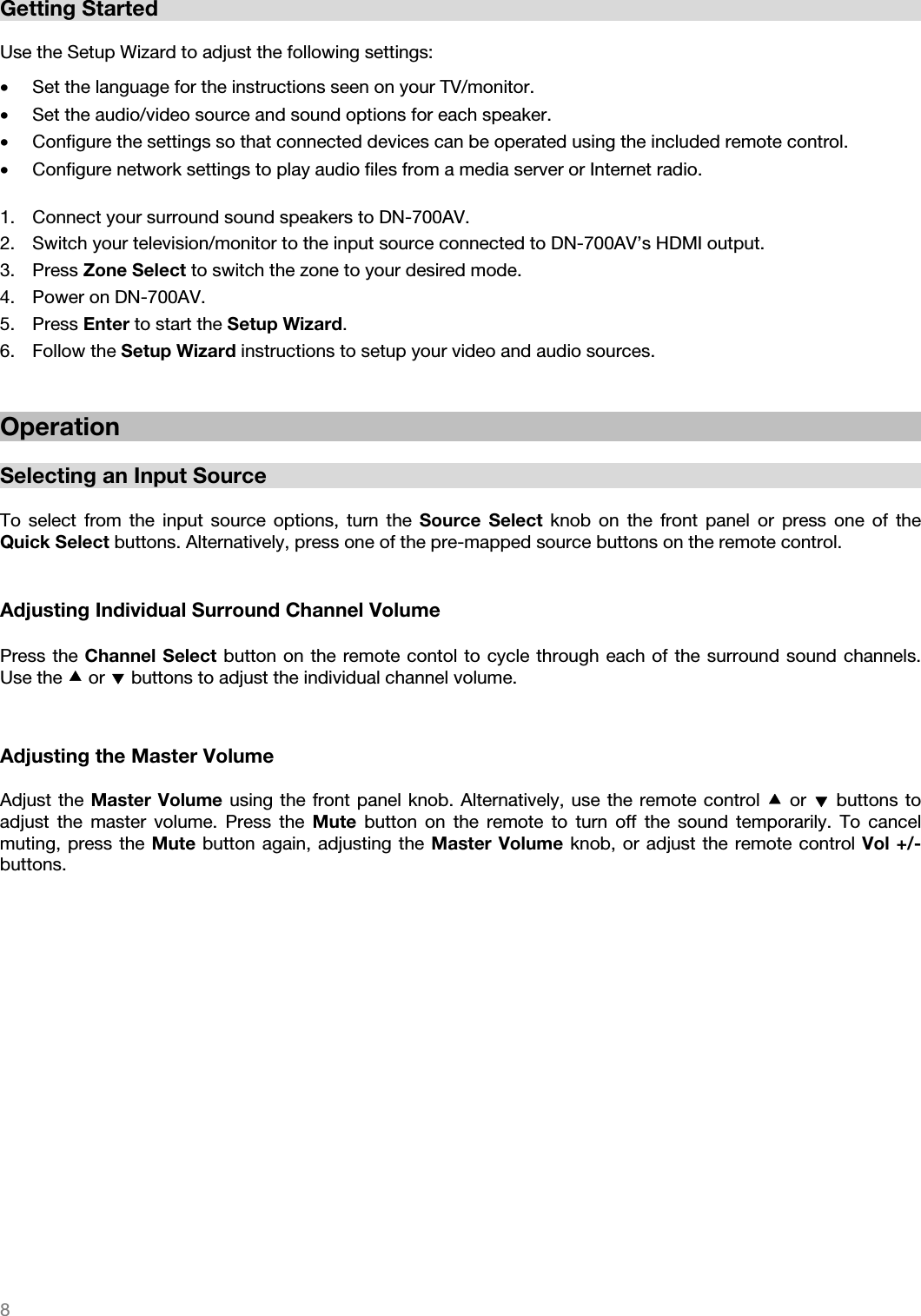   8   Getting Started   Use the Setup Wizard to adjust the following settings:  • Set the language for the instructions seen on your TV/monitor. • Set the audio/video source and sound options for each speaker. • Configure the settings so that connected devices can be operated using the included remote control. • Configure network settings to play audio files from a media server or Internet radio.  1. Connect your surround sound speakers to DN-700AV. 2. Switch your television/monitor to the input source connected to DN-700AV’s HDMI output. 3. Press Zone Select to switch the zone to your desired mode. 4. Power on DN-700AV. 5. Press Enter to start the Setup Wizard. 6. Follow the Setup Wizard instructions to setup your video and audio sources.    Operation  Selecting an Input Source  To select from the input source options, turn the Source Select knob on the front panel or press one of the Quick Select buttons. Alternatively, press one of the pre-mapped source buttons on the remote control.      Adjusting Individual Surround Channel Volume  Press the Channel Select button on the remote contol to cycle through each of the surround sound channels. Use the  or  buttons to adjust the individual channel volume.     Adjusting the Master Volume  Adjust the Master Volume using the front panel knob. Alternatively, use the remote control  or  buttons to adjust the master volume. Press the Mute button on the remote to turn off the sound temporarily. To cancel muting, press the Mute button again, adjusting the Master Volume knob, or adjust the remote control Vol +/- buttons.                    