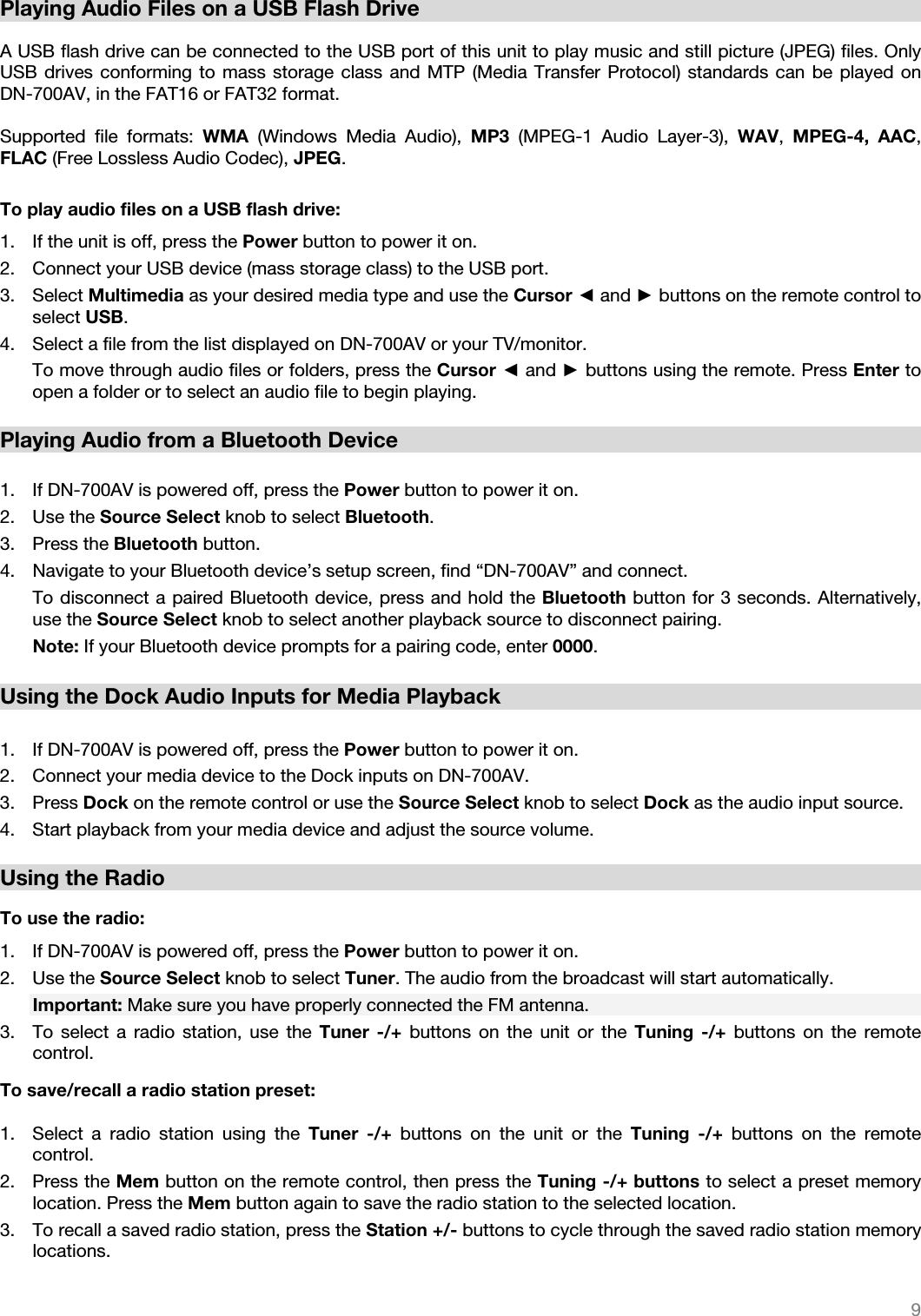   9   Playing Audio Files on a USB Flash Drive  A USB flash drive can be connected to the USB port of this unit to play music and still picture (JPEG) files. Only USB drives conforming to mass storage class and MTP (Media Transfer Protocol) standards can be played on DN-700AV, in the FAT16 or FAT32 format.   Supported file formats: WMA  (Windows Media Audio), MP3  (MPEG-1 Audio Layer-3), WAV,  MPEG-4, AAC, FLAC (Free Lossless Audio Codec), JPEG.    To play audio files on a USB flash drive: 1. If the unit is off, press the Power button to power it on. 2. Connect your USB device (mass storage class) to the USB port. 3. Select Multimedia as your desired media type and use the Cursor ◄ and ► buttons on the remote control to select USB.  4. Select a file from the list displayed on DN-700AV or your TV/monitor.  To move through audio files or folders, press the Cursor ◄ and ► buttons using the remote. Press Enter to open a folder or to select an audio file to begin playing.    Playing Audio from a Bluetooth Device   1. If DN-700AV is powered off, press the Power button to power it on. 2. Use the Source Select knob to select Bluetooth. 3. Press the Bluetooth button.  4. Navigate to your Bluetooth device’s setup screen, find “DN-700AV” and connect.   To disconnect a paired Bluetooth device, press and hold the Bluetooth button for 3 seconds. Alternatively, use the Source Select knob to select another playback source to disconnect pairing. Note: If your Bluetooth device prompts for a pairing code, enter 0000.    Using the Dock Audio Inputs for Media Playback  1. If DN-700AV is powered off, press the Power button to power it on. 2. Connect your media device to the Dock inputs on DN-700AV. 3. Press Dock on the remote control or use the Source Select knob to select Dock as the audio input source. 4. Start playback from your media device and adjust the source volume.  Using the Radio  To use the radio: 1. If DN-700AV is powered off, press the Power button to power it on. 2. Use the Source Select knob to select Tuner. The audio from the broadcast will start automatically. Important: Make sure you have properly connected the FM antenna. 3. To select a radio station, use the Tuner -/+ buttons on the unit or the Tuning -/+ buttons on the remote control.    To save/recall a radio station preset:  1. Select a radio station using the Tuner -/+ buttons on the unit or the Tuning -/+ buttons on the remote control.   2. Press the Mem button on the remote control, then press the Tuning -/+ buttons to select a preset memory location. Press the Mem button again to save the radio station to the selected location. 3. To recall a saved radio station, press the Station +/- buttons to cycle through the saved radio station memory locations. 