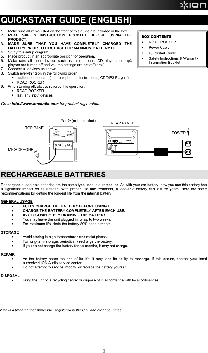  3 QUICKSTART GUIDE (ENGLISH)  1.  Make sure all items listed on the front of this guide are included in the box. 2.  READ SAFETY INSTRUCTION BOOKLET BEFORE USING THE PRODUCT. 3.  MAKE SURE THAT YOU HAVE COMPLETELY CHARGED THE BATTERY PRIOR TO FIRST USE FOR MAXIMUM BATTERY LIFE. 4.  Study this setup diagram.  5.  Place product in an appropriate position for operation. 6.  Make sure all input devices such as microphones, CD players, or mp3 players are turned off and volume settings are set at &quot;zero.&quot;  7.  Connect all devices as shown. 8.  Switch everything on in the following order: • audio input sources (i.e. microphones, instruments, CD/MP3 Players) • ROAD ROCKER 9.  When turning off, always reverse this operation: • ROAD ROCKER •  last, any input devices  Go to http://www.ionaudio.com for product registration.               RECHARGEABLE BATTERIES  Rechargeable lead-acid batteries are the same type used in automobiles. As with your car battery, how you use this battery has a significant impact on its lifespan. With proper use and treatment, a lead-acid battery can last for years. Here are some recommendations for getting the longest life from the internal battery.   GENERAL USAGE • FULLY CHARGE THE BATTERY BEFORE USING IT. • CHARGE THE BATTERY COMPLETELY AFTER EACH USE. • AVOID COMPLETELY DRAINING THE BATTERY. •  You may leave the unit plugged in for up to two weeks. •  For maximum life, drain the battery 80% once a month.  STORAGE •  Avoid storing in high temperatures and moist places. •  For long-term storage, periodically recharge the battery. •  If you do not charge the battery for six months, it may not charge.  REPAIR •  As the battery nears the end of its life, it may lose its ability to recharge. If this occurs, contact your local authorized ION Audio service center. •  Do not attempt to service, modify, or replace the battery yourself.  DISPOSAL •  Bring the unit to a recycling center or dispose of in accordance with local ordinances.               BOX CONTENTS ROAD ROCKER  Power Cable   Quickstart Guide   Safety Instructions &amp; Warranty Information BookletREAR PANEL POWER TOP PANEL MICROPHONE iPad® (not included) iPad is a trademark of Apple Inc., registered in the U.S. and other countries.  