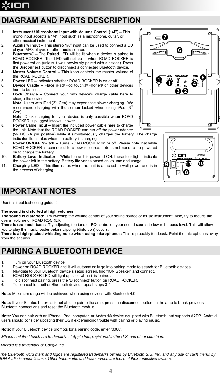  4 DIAGRAM AND PARTS DESCRIPTION  1.  Instrument / Microphone Input with Volume Control (1/4&quot;) – This mono input accepts a 1/4&quot; input such as a microphone, guitar, or other musical instrument. 2.  Auxiliary input – This stereo 1/8” input can be used to connect a CD player, MP3 player, or other audio source.   3.  Bluetooth® – The Paired LED will be lit when a device is paired to ROAD ROCKER. This LED will not be lit when ROAD ROCKER is first powered on (unless it was previously paired with a device). Press the Disconnect button to disconnect a connected Bluetooth device. 4.  Master Volume Control – This knob controls the master volume of the ROAD ROCKER. 5.  Power LED – Indicates whether ROAD ROCKER is on or off.  6.  Device Cradle – Place iPad/iPod touch®/iPhone® or other devices here to be held.  7.  Dock Charge – Connect your own device’s charge cable here to charge the device.  Note: Users with iPad (3rd Gen) may experience slower charging.  We recommend charging with the screen locked when using iPad (3rd Gen). Note: Dock charging for your device is only possible when ROAD ROCKER is plugged into wall power.   8.  Power Cable Input – Insert the included power cable here to charge the unit. Note that the ROAD ROCKER can run off the power adapter (9v DC 2A pin positive) while it simultaneously charges the battery. The charge indicator illuminates when the battery is charging.   9.  Power ON/OFF Switch – Turns ROAD ROCKER on or off. Please note that while ROAD ROCKER is connected to a power source, it does not need to be powered on to charge the battery. 10.  Battery Level Indicator – While the unit is powered ON, these four lights indicate the power left in the battery. Battery life varies based on volume and usage. 11.  Charging LED – This illuminates when the unit is attached to wall power and is in the process of charging.     IMPORTANT NOTES  Use this troubleshooting guide if:    The sound is distorted at high volumes. The sound is distorted:  Try lowering the volume control of your sound source or music instrument. Also, try to reduce the overall volume of ROAD ROCKER.  There is too much bass:  Try adjusting the tone or EQ control on your sound source to lower the bass level. This will allow you to play the music louder before clipping (distortion) occurs. There is a high-pitched whistling noise when using microphones: This is probably feedback. Point the microphones away from the speaker.  PAIRING A BLUETOOTH DEVICE  1.  Turn on your Bluetooth device. 2.  Power on ROAD ROCKER and it will automatically go into pairing mode to search for Bluetooth devices. 3.  Navigate to your Bluetooth device’s setup screen, find “ION Speaker” and connect.  4.  ROAD ROCKER LED will light up solid when it is &apos;paired&apos;. 5.  To disconnect pairing, press the ‘Disconnect’ button on ROAD ROCKER. 6.  To connect to another Bluetooth device, repeat steps 3-4.   Note: Maximum range will be achieved when using devices with Bluetooth 4.0.   Note: If your Bluetooth device is not able to pair to the amp, press the disconnect button on the amp to break previous Bluetooth connections and reset the Bluetooth module.    Note: You can pair with an iPhone, iPad, computer, or Android® device equipped with Bluetooth that supports A2DP. Android users should consider updating their OS if experiencing trouble with pairing or playing music.   Note: If your Bluetooth device prompts for a pairing code, enter ‘0000’.     891011234567iPhone and iPod touch are trademarks of Apple Inc., registered in the U.S. and other countries. 8101011119Android is a trademark of Google Inc. The Bluetooth word mark and logos are registered trademarks owned by Bluetooth SIG, Inc. and any use of such marks by ION Audio is under license. Other trademarks and trade names are those of their respective owners. 
