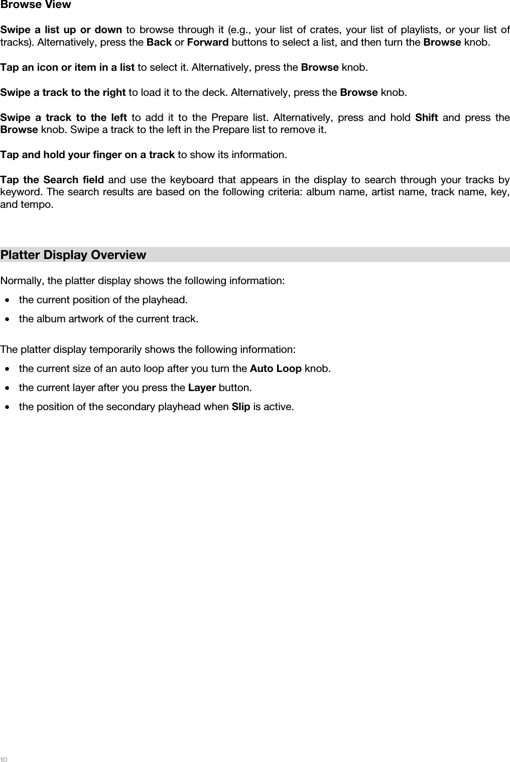   10   Browse View  Swipe a list up or down to browse through it (e.g., your list of crates, your list of playlists, or your list of tracks). Alternatively, press the Back or Forward buttons to select a list, and then turn the Browse knob. Tap an icon or item in a list to select it. Alternatively, press the Browse knob. Swipe a track to the right to load it to the deck. Alternatively, press the Browse knob. Swipe a track to the left to add it to the Prepare list. Alternatively, press and hold Shift and press the Browse knob. Swipe a track to the left in the Prepare list to remove it. Tap and hold your finger on a track to show its information. Tap the Search field and use the keyboard that appears in the display to search through your tracks by keyword. The search results are based on the following criteria: album name, artist name, track name, key, and tempo.   Platter Display Overview  Normally, the platter display shows the following information: • the current position of the playhead. • the album artwork of the current track.  The platter display temporarily shows the following information: • the current size of an auto loop after you turn the Auto Loop knob. • the current layer after you press the Layer button. • the position of the secondary playhead when Slip is active.  