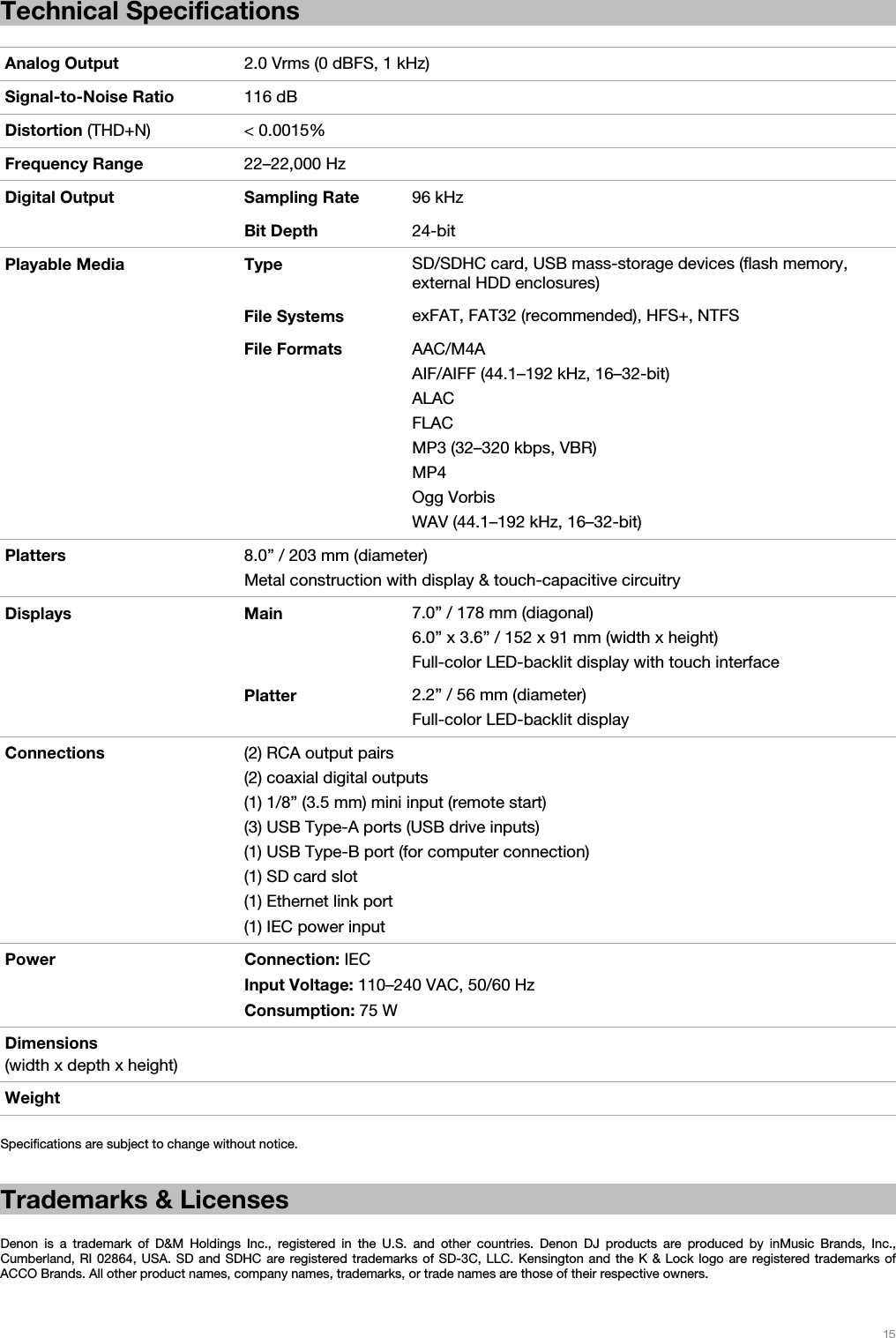   15   Technical Specifications  Analog Output  2.0 Vrms (0 dBFS, 1 kHz)Signal-to-Noise Ratio  116 dB Distortion (THD+N) &lt; 0.0015% Frequency Range  22–22,000 Hz Digital Output  Sampling Rate 96 kHzBit Depth  24-bitPlayable Media  Type  SD/SDHC card, USB mass-storage devices (flash memory, external HDD enclosures)  File Systems exFAT, FAT32 (recommended), HFS+, NTFS  File Formats AAC/M4AAIF/AIFF (44.1–192 kHz, 16–32-bit) ALAC FLAC MP3 (32–320 kbps, VBR) MP4 Ogg Vorbis WAV (44.1–192 kHz, 16–32-bit) Platters  8.0” / 203 mm (diameter)Metal construction with display &amp; touch-capacitive circuitry Displays Main 7.0” /178 mm (diagonal)6.0” x 3.6” / 152 x 91 mm (width x height) Full-color LED-backlit display with touch interface  Platter 2.2” /56 mm(diameter)Full-color LED-backlit display Connections  (2) RCA output pairs(2) coaxial digital outputs (1) 1/8” (3.5 mm) mini input (remote start) (3) USB Type-A ports (USB drive inputs) (1) USB Type-B port (for computer connection) (1) SD card slot (1) Ethernet link port (1) IEC power input Power Connection: IEC Input Voltage: 110–240 VAC, 50/60 Hz Consumption: 75 W Dimensions (width x depth x height)  Weight    Specifications are subject to change without notice.  Trademarks &amp; Licenses  Denon is a trademark of D&amp;M Holdings Inc., registered in the U.S. and other countries. Denon DJ products are produced by inMusic Brands, Inc., Cumberland, RI 02864, USA. SD and SDHC are registered trademarks of SD-3C, LLC. Kensington and the K &amp; Lock logo are registered trademarks of ACCO Brands. All other product names, company names, trademarks, or trade names are those of their respective owners. 
