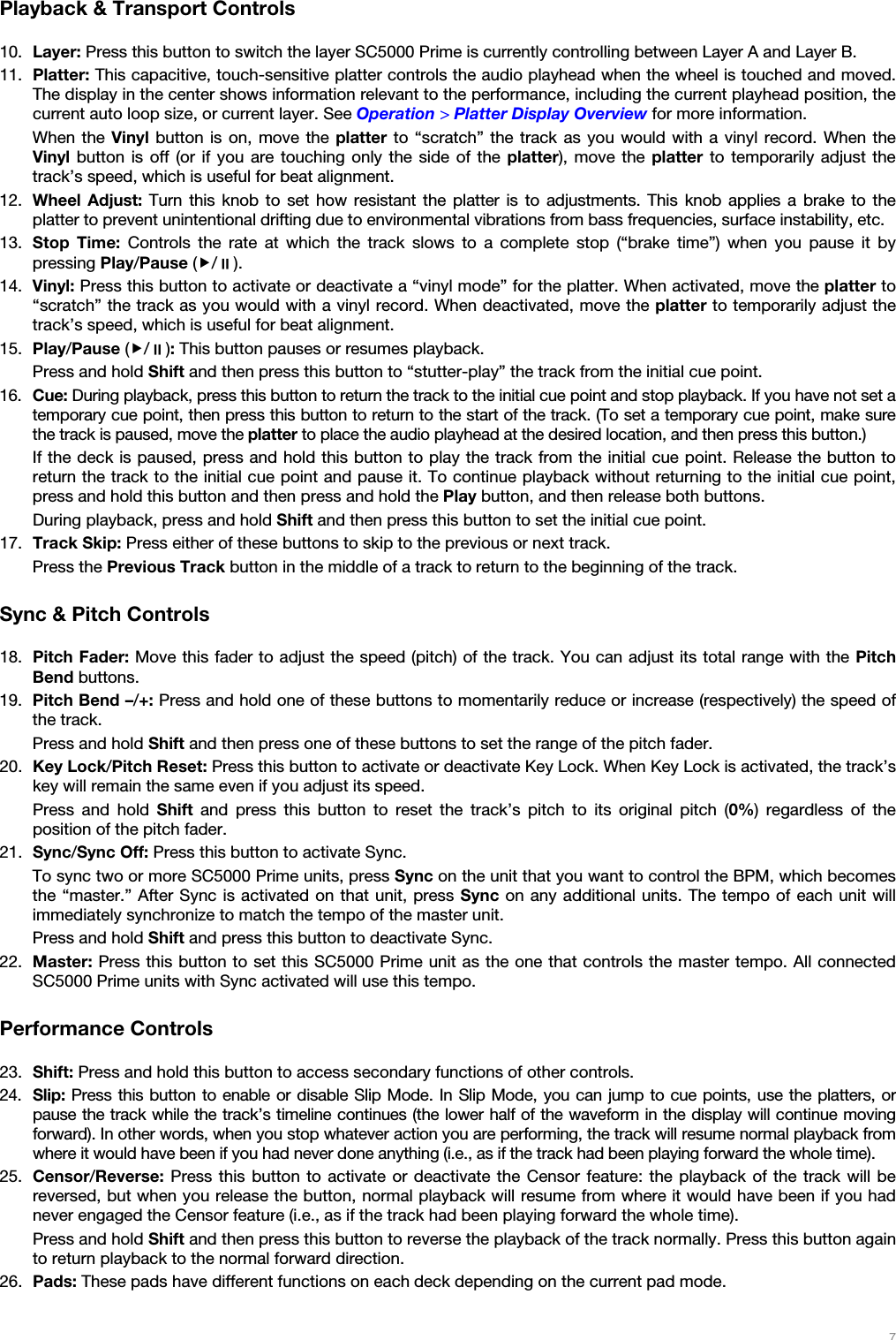   7   Playback &amp; Transport Controls  10. Layer: Press this button to switch the layer SC5000 Prime is currently controlling between Layer A and Layer B. 11. Platter: This capacitive, touch-sensitive platter controls the audio playhead when the wheel is touched and moved. The display in the center shows information relevant to the performance, including the current playhead position, the current auto loop size, or current layer. See Operation &gt; Platter Display Overview for more information. When the Vinyl button is on, move the platter to “scratch” the track as you would with a vinyl record. When the Vinyl button is off (or if you are touching only the side of the platter), move the platter to temporarily adjust the track’s speed, which is useful for beat alignment. 12. Wheel Adjust: Turn this knob to set how resistant the platter is to adjustments. This knob applies a brake to the platter to prevent unintentional drifting due to environmental vibrations from bass frequencies, surface instability, etc. 13. Stop Time: Controls the rate at which the track slows to a complete stop (“brake time”) when you pause it by pressing Play/Pause (/). 14. Vinyl: Press this button to activate or deactivate a “vinyl mode” for the platter. When activated, move the platter to “scratch” the track as you would with a vinyl record. When deactivated, move the platter to temporarily adjust the track’s speed, which is useful for beat alignment. 15. Play/Pause (/): This button pauses or resumes playback. Press and hold Shift and then press this button to “stutter-play” the track from the initial cue point. 16. Cue: During playback, press this button to return the track to the initial cue point and stop playback. If you have not set a temporary cue point, then press this button to return to the start of the track. (To set a temporary cue point, make sure the track is paused, move the platter to place the audio playhead at the desired location, and then press this button.) If the deck is paused, press and hold this button to play the track from the initial cue point. Release the button to return the track to the initial cue point and pause it. To continue playback without returning to the initial cue point, press and hold this button and then press and hold the Play button, and then release both buttons. During playback, press and hold Shift and then press this button to set the initial cue point. 17. Track Skip: Press either of these buttons to skip to the previous or next track.  Press the Previous Track button in the middle of a track to return to the beginning of the track.  Sync &amp; Pitch Controls  18. Pitch Fader: Move this fader to adjust the speed (pitch) of the track. You can adjust its total range with the Pitch Bend buttons. 19. Pitch Bend –/+: Press and hold one of these buttons to momentarily reduce or increase (respectively) the speed of the track.  Press and hold Shift and then press one of these buttons to set the range of the pitch fader. 20. Key Lock/Pitch Reset: Press this button to activate or deactivate Key Lock. When Key Lock is activated, the track’s key will remain the same even if you adjust its speed. Press and hold Shift and press this button to reset the track’s pitch to its original pitch (0%) regardless of the position of the pitch fader. 21. Sync/Sync Off: Press this button to activate Sync. To sync two or more SC5000 Prime units, press Sync on the unit that you want to control the BPM, which becomes the “master.” After Sync is activated on that unit, press Sync on any additional units. The tempo of each unit will immediately synchronize to match the tempo of the master unit. Press and hold Shift and press this button to deactivate Sync. 22. Master: Press this button to set this SC5000 Prime unit as the one that controls the master tempo. All connected SC5000 Prime units with Sync activated will use this tempo.  Performance Controls  23. Shift: Press and hold this button to access secondary functions of other controls. 24. Slip: Press this button to enable or disable Slip Mode. In Slip Mode, you can jump to cue points, use the platters, or pause the track while the track’s timeline continues (the lower half of the waveform in the display will continue moving forward). In other words, when you stop whatever action you are performing, the track will resume normal playback from where it would have been if you had never done anything (i.e., as if the track had been playing forward the whole time). 25. Censor/Reverse: Press this button to activate or deactivate the Censor feature: the playback of the track will be reversed, but when you release the button, normal playback will resume from where it would have been if you had never engaged the Censor feature (i.e., as if the track had been playing forward the whole time). Press and hold Shift and then press this button to reverse the playback of the track normally. Press this button again to return playback to the normal forward direction. 26. Pads: These pads have different functions on each deck depending on the current pad mode. 