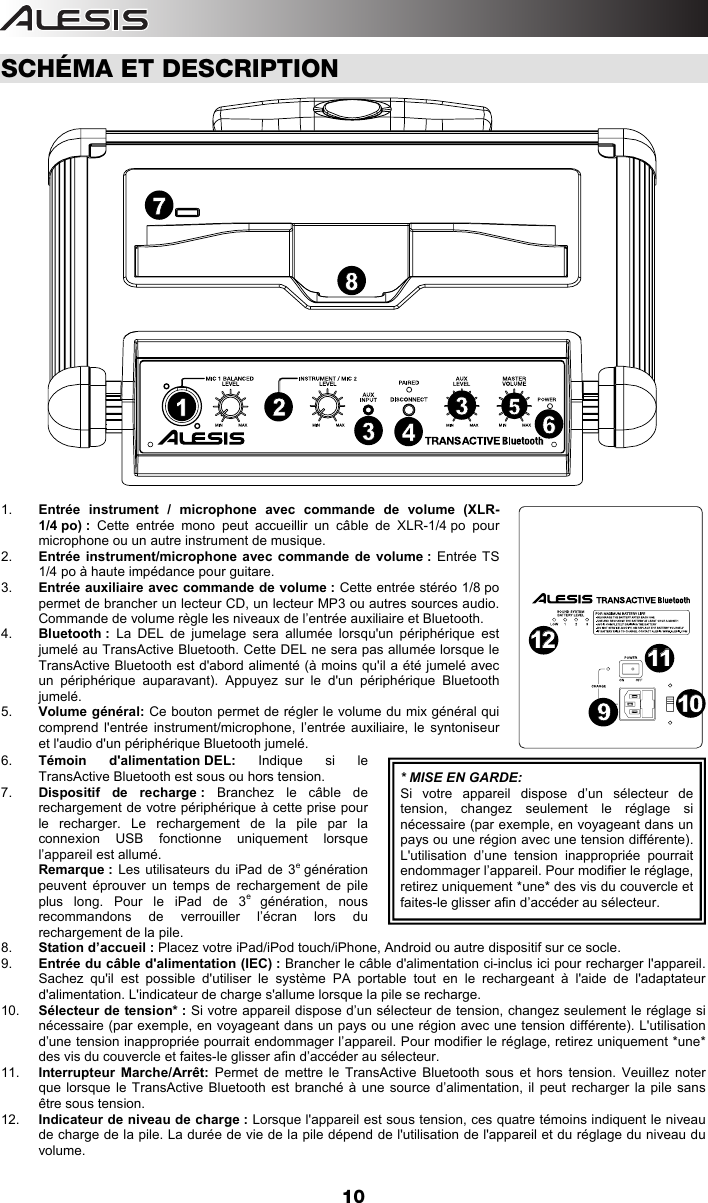  10  SCHÉMA ET DESCRIPTION  1.  Entrée instrument / microphone avec commande de volume (XLR-1/4 po) : Cette entrée mono peut accueillir un câble de XLR-1/4 po pour microphone ou un autre instrument de musique.  2.  Entrée instrument/microphone avec commande de volume : Entrée TS 1/4 po à haute impédance pour guitare.  3.  Entrée auxiliaire avec commande de volume : Cette entrée stéréo 1/8 po permet de brancher un lecteur CD, un lecteur MP3 ou autres sources audio. Commande de volume règle les niveaux de l’entrée auxiliaire et Bluetooth.   4.  Bluetooth : La DEL de jumelage sera allumée lorsqu&apos;un périphérique est jumelé au TransActive Bluetooth. Cette DEL ne sera pas allumée lorsque le TransActive Bluetooth est d&apos;abord alimenté (à moins qu&apos;il a été jumelé avec un périphérique auparavant). Appuyez sur le d&apos;un périphérique Bluetooth jumelé.  5.  Volume général: Ce bouton permet de régler le volume du mix général qui comprend l&apos;entrée instrument/microphone, l’entrée auxiliaire, le syntoniseur et l&apos;audio d&apos;un périphérique Bluetooth jumelé.  6.  Témoin d&apos;alimentation DEL: Indique si le TransActive Bluetooth est sous ou hors tension. 7.  Dispositif de recharge : Branchez le câble de rechargement de votre périphérique à cette prise pour le recharger. Le rechargement de la pile par la connexion USB fonctionne uniquement lorsque l’appareil est allumé.  Remarque : Les utilisateurs du iPad de 3e génération peuvent éprouver un temps de rechargement de pile plus long. Pour le iPad de 3e génération, nous recommandons de verrouiller l’écran lors du rechargement de la pile.   8.  Station d’accueil : Placez votre iPad/iPod touch/iPhone, Android ou autre dispositif sur ce socle. 9.  Entrée du câble d&apos;alimentation (IEC) : Brancher le câble d&apos;alimentation ci-inclus ici pour recharger l&apos;appareil. Sachez qu&apos;il est possible d&apos;utiliser le système PA portable tout en le rechargeant à l&apos;aide de l&apos;adaptateur d&apos;alimentation. L&apos;indicateur de charge s&apos;allume lorsque la pile se recharge.  10.  Sélecteur de tension* : Si votre appareil dispose d’un sélecteur de tension, changez seulement le réglage si nécessaire (par exemple, en voyageant dans un pays ou une région avec une tension différente). L&apos;utilisation d’une tension inappropriée pourrait endommager l’appareil. Pour modifier le réglage, retirez uniquement *une* des vis du couvercle et faites-le glisser afin d’accéder au sélecteur. 11.  Interrupteur Marche/Arrêt: Permet de mettre le TransActive Bluetooth sous et hors tension. Veuillez noter que lorsque le TransActive Bluetooth est branché à une source d’alimentation, il peut recharger la pile sans être sous tension. 12.  Indicateur de niveau de charge : Lorsque l&apos;appareil est sous tension, ces quatre témoins indiquent le niveau de charge de la pile. La durée de vie de la pile dépend de l&apos;utilisation de l&apos;appareil et du réglage du niveau du volume.  * MISE EN GARDE:Si votre appareil dispose d’un sélecteur de tension, changez seulement le réglage si nécessaire (par exemple, en voyageant dans un pays ou une région avec une tension différente). L&apos;utilisation d’une tension inappropriée pourrait endommager l’appareil. Pour modifier le réglage, retirez uniquement *une* des vis du couvercle et faites-le glisser afin d’accéder au sélecteur. 1254336879101011111212