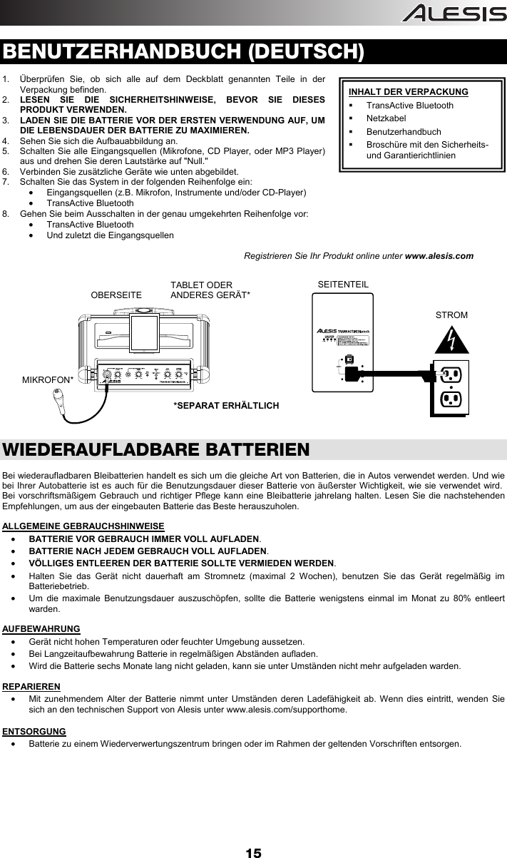  15  BENUTZERHANDBUCH (DEUTSCH)  1.  Überprüfen Sie, ob sich alle auf dem Deckblatt genannten Teile in der Verpackung befinden. 2.  LESEN SIE DIE SICHERHEITSHINWEISE, BEVOR SIE DIESES PRODUKT VERWENDEN.   3.  LADEN SIE DIE BATTERIE VOR DER ERSTEN VERWENDUNG AUF, UM DIE LEBENSDAUER DER BATTERIE ZU MAXIMIEREN. 4.  Sehen Sie sich die Aufbauabbildung an.  5.  Schalten Sie alle Eingangsquellen (Mikrofone, CD Player, oder MP3 Player) aus und drehen Sie deren Lautstärke auf &quot;Null.&quot;  6.  Verbinden Sie zusätzliche Geräte wie unten abgebildet. 7.  Schalten Sie das System in der folgenden Reihenfolge ein:  •  Eingangsquellen (z.B. Mikrofon, Instrumente und/oder CD-Player) • TransActive Bluetooth 8.  Gehen Sie beim Ausschalten in der genau umgekehrten Reihenfolge vor: • TransActive Bluetooth •  Und zuletzt die Eingangsquellen                                                                                       Registrieren Sie Ihr Produkt online unter www.alesis.com                      WIEDERAUFLADBARE BATTERIEN  Bei wiederaufladbaren Bleibatterien handelt es sich um die gleiche Art von Batterien, die in Autos verwendet werden. Und wie bei Ihrer Autobatterie ist es auch für die Benutzungsdauer dieser Batterie von äußerster Wichtigkeit, wie sie verwendet wird.  Bei vorschriftsmäßigem Gebrauch und richtiger Pflege kann eine Bleibatterie jahrelang halten. Lesen Sie die nachstehenden Empfehlungen, um aus der eingebauten Batterie das Beste herauszuholen.  ALLGEMEINE GEBRAUCHSHINWEISE • BATTERIE VOR GEBRAUCH IMMER VOLL AUFLADEN. • BATTERIE NACH JEDEM GEBRAUCH VOLL AUFLADEN. • VÖLLIGES ENTLEEREN DER BATTERIE SOLLTE VERMIEDEN WERDEN. •  Halten Sie das Gerät nicht dauerhaft am Stromnetz (maximal 2 Wochen), benutzen Sie das Gerät regelmäßig im Batteriebetrieb. •  Um die maximale Benutzungsdauer auszuschöpfen, sollte die Batterie wenigstens einmal im Monat zu 80% entleert warden.  AUFBEWAHRUNG •  Gerät nicht hohen Temperaturen oder feuchter Umgebung aussetzen. •  Bei Langzeitaufbewahrung Batterie in regelmäßigen Abständen aufladen. •  Wird die Batterie sechs Monate lang nicht geladen, kann sie unter Umständen nicht mehr aufgeladen warden.  REPARIEREN •  Mit zunehmendem Alter der Batterie nimmt unter Umständen deren Ladefähigkeit ab. Wenn dies eintritt, wenden Sie sich an den technischen Support von Alesis unter www.alesis.com/supporthome.   ENTSORGUNG •  Batterie zu einem Wiederverwertungszentrum bringen oder im Rahmen der geltenden Vorschriften entsorgen.          INHALT DER VERPACKUNG  TransActive Bluetooth  Netzkabel  Benutzerhandbuch   Broschüre mit den Sicherheits- und Garantierichtlinien        OBERSEITETABLET ODER ANDERES GERÄT* SEITENTEIL             STROM  MIKROFON* *SEPARAT ERHÄLTLICH 