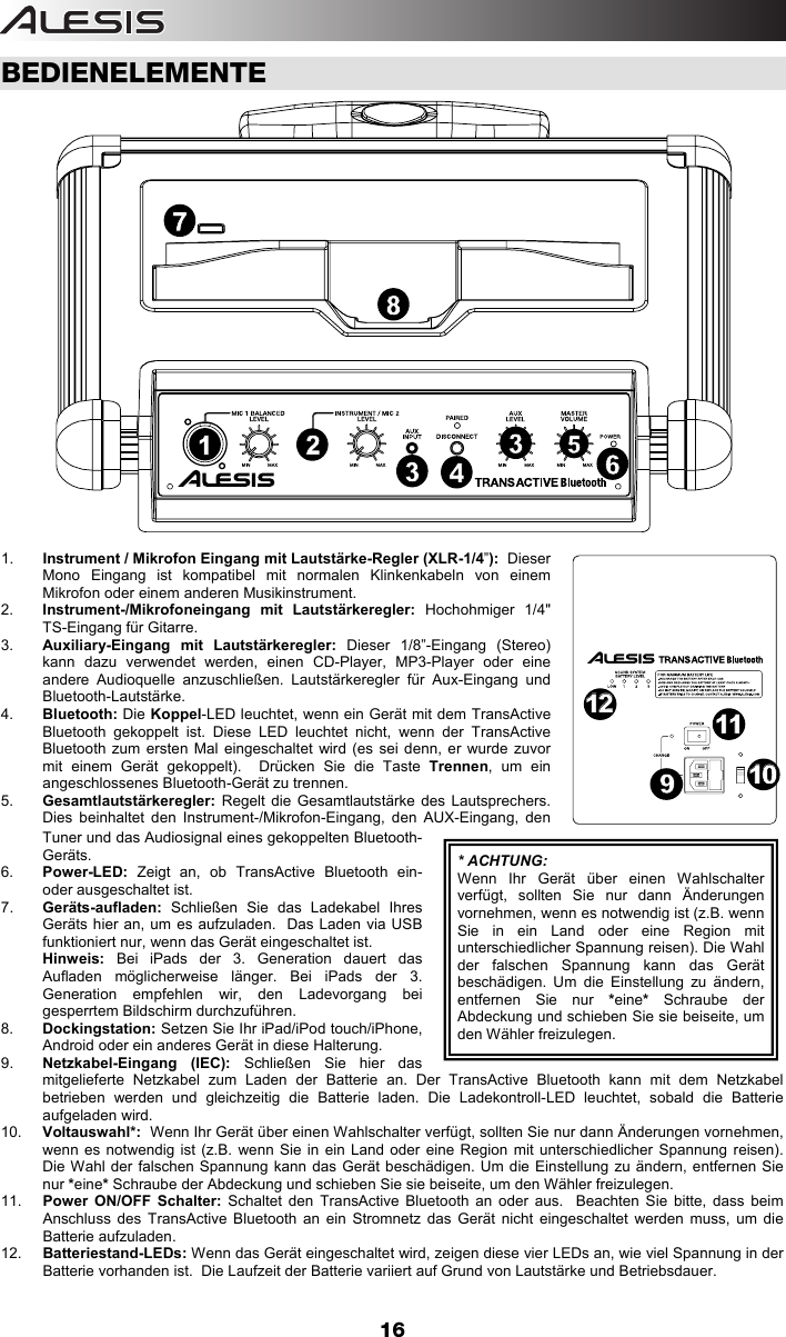  16 BEDIENELEMENTE  1.  Instrument / Mikrofon Eingang mit Lautstärke-Regler (XLR-1/4”):  Dieser Mono Eingang ist kompatibel mit normalen Klinkenkabeln von einem Mikrofon oder einem anderen Musikinstrument.  2.  Instrument-/Mikrofoneingang mit Lautstärkeregler: Hochohmiger 1/4&quot; TS-Eingang für Gitarre. 3.  Auxiliary-Eingang mit Lautstärkeregler: Dieser 1/8”-Eingang (Stereo) kann dazu verwendet werden, einen CD-Player, MP3-Player oder eine andere Audioquelle anzuschließen. Lautstärkeregler für Aux-Eingang und Bluetooth-Lautstärke.  4.  Bluetooth: Die Koppel-LED leuchtet, wenn ein Gerät mit dem TransActive Bluetooth gekoppelt ist. Diese LED leuchtet nicht, wenn der TransActive Bluetooth zum ersten Mal eingeschaltet wird (es sei denn, er wurde zuvor mit einem Gerät gekoppelt).  Drücken Sie die Taste Trennen, um ein angeschlossenes Bluetooth-Gerät zu trennen. 5.  Gesamtlautstärkeregler: Regelt die Gesamtlautstärke des Lautsprechers. Dies beinhaltet den Instrument-/Mikrofon-Eingang, den AUX-Eingang, den Tuner und das Audiosignal eines gekoppelten Bluetooth-Geräts. 6.  Power-LED:  Zeigt an, ob TransActive Bluetooth ein- oder ausgeschaltet ist. 7.  Geräts-aufladen:  Schließen Sie das Ladekabel Ihres Geräts hier an, um es aufzuladen.  Das Laden via USB funktioniert nur, wenn das Gerät eingeschaltet ist.   Hinweis: Bei iPads der 3. Generation dauert das Aufladen möglicherweise länger. Bei iPads der 3. Generation empfehlen wir, den Ladevorgang bei gesperrtem Bildschirm durchzuführen.  8.  Dockingstation: Setzen Sie Ihr iPad/iPod touch/iPhone, Android oder ein anderes Gerät in diese Halterung. 9.  Netzkabel-Eingang (IEC): Schließen Sie hier das mitgelieferte Netzkabel zum Laden der Batterie an. Der TransActive Bluetooth kann mit dem Netzkabel betrieben werden und gleichzeitig die Batterie laden. Die Ladekontroll-LED leuchtet, sobald die Batterie aufgeladen wird. 10.  Voltauswahl*:  Wenn Ihr Gerät über einen Wahlschalter verfügt, sollten Sie nur dann Änderungen vornehmen, wenn es notwendig ist (z.B. wenn Sie in ein Land oder eine Region mit unterschiedlicher Spannung reisen). Die Wahl der falschen Spannung kann das Gerät beschädigen. Um die Einstellung zu ändern, entfernen Sie nur *eine* Schraube der Abdeckung und schieben Sie sie beiseite, um den Wähler freizulegen.  11.  Power ON/OFF Schalter: Schaltet den TransActive Bluetooth an oder aus.  Beachten Sie bitte, dass beim Anschluss des TransActive Bluetooth an ein Stromnetz das Gerät nicht eingeschaltet werden muss, um die Batterie aufzuladen. 12.  Batteriestand-LEDs: Wenn das Gerät eingeschaltet wird, zeigen diese vier LEDs an, wie viel Spannung in der Batterie vorhanden ist.  Die Laufzeit der Batterie variiert auf Grund von Lautstärke und Betriebsdauer.  * ACHTUNG:Wenn Ihr Gerät über einen Wahlschalter verfügt, sollten Sie nur dann Änderungen vornehmen, wenn es notwendig ist (z.B. wenn Sie in ein Land oder eine Region mit unterschiedlicher Spannung reisen). Die Wahl der falschen Spannung kann das Gerät beschädigen. Um die Einstellung zu ändern, entfernen Sie nur *eine* Schraube der Abdeckung und schieben Sie sie beiseite, um den Wähler freizulegen.  1254336879101011111212