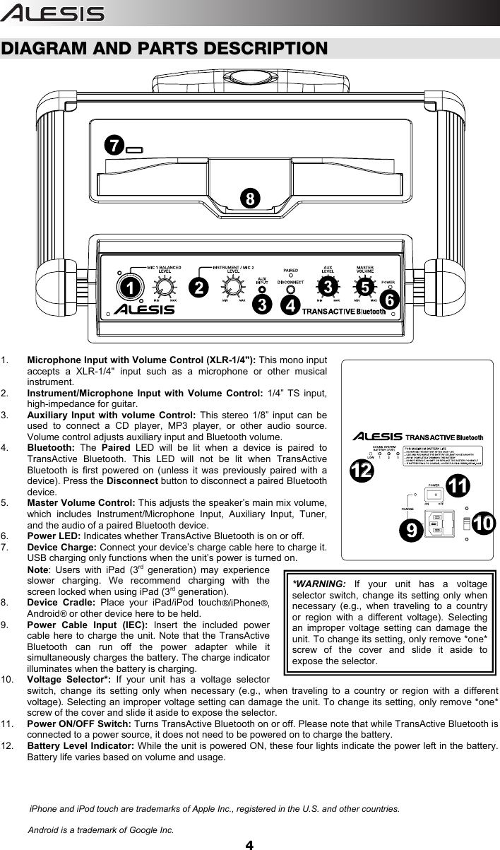  4  DIAGRAM AND PARTS DESCRIPTION  1.  Microphone Input with Volume Control (XLR-1/4&quot;): This mono input accepts a XLR-1/4&quot; input such as a microphone or other musical instrument. 2.  Instrument/Microphone Input with Volume Control: 1/4” TS input, high-impedance for guitar. 3.  Auxiliary Input with volume Control: This stereo 1/8” input can be used to connect a CD player, MP3 player, or other audio source. Volume control adjusts auxiliary input and Bluetooth volume.   4.  Bluetooth: The  Paired LED will be lit when a device is paired to TransActive Bluetooth. This LED will not be lit when TransActive Bluetooth is first powered on (unless it was previously paired with a device). Press the Disconnect button to disconnect a paired Bluetooth device. 5.  Master Volume Control: This adjusts the speaker’s main mix volume, which includes Instrument/Microphone Input, Auxiliary Input, Tuner, and the audio of a paired Bluetooth device. 6.  Power LED: Indicates whether TransActive Bluetooth is on or off. 7.  Device Charge: Connect your device’s charge cable here to charge it. USB charging only functions when the unit’s power is turned on. Note: Users with iPad (3rd generation) may experience slower charging. We recommend charging with the screen locked when using iPad (3rd generation).  8.  Device Cradle: Place your iPad/iPod touch®/iPhone®, Android® or other device here to be held.  9.  Power Cable Input (IEC): Insert the included power cable here to charge the unit. Note that the TransActive Bluetooth can run off the power adapter while it simultaneously charges the battery. The charge indicator illuminates when the battery is charging. 10.  Voltage Selector*: If your unit has a voltage selector switch, change its setting only when necessary (e.g., when traveling to a country or region with a different voltage). Selecting an improper voltage setting can damage the unit. To change its setting, only remove *one* screw of the cover and slide it aside to expose the selector.   11.  Power ON/OFF Switch: Turns TransActive Bluetooth on or off. Please note that while TransActive Bluetooth is connected to a power source, it does not need to be powered on to charge the battery. 12.  Battery Level Indicator: While the unit is powered ON, these four lights indicate the power left in the battery.  Battery life varies based on volume and usage.                     *WARNING:  If your unit has a voltage selector switch, change its setting only when necessary (e.g., when traveling to a country or region with a different voltage). Selecting an improper voltage setting can damage the unit. To change its setting, only remove *one* screw of the cover and slide it aside to expose the selector.    Android is a trademark of Google Inc.  iPhone and iPod touch are trademarks of Apple Inc., registered in the U.S. and other countries. 1254336879101011111212