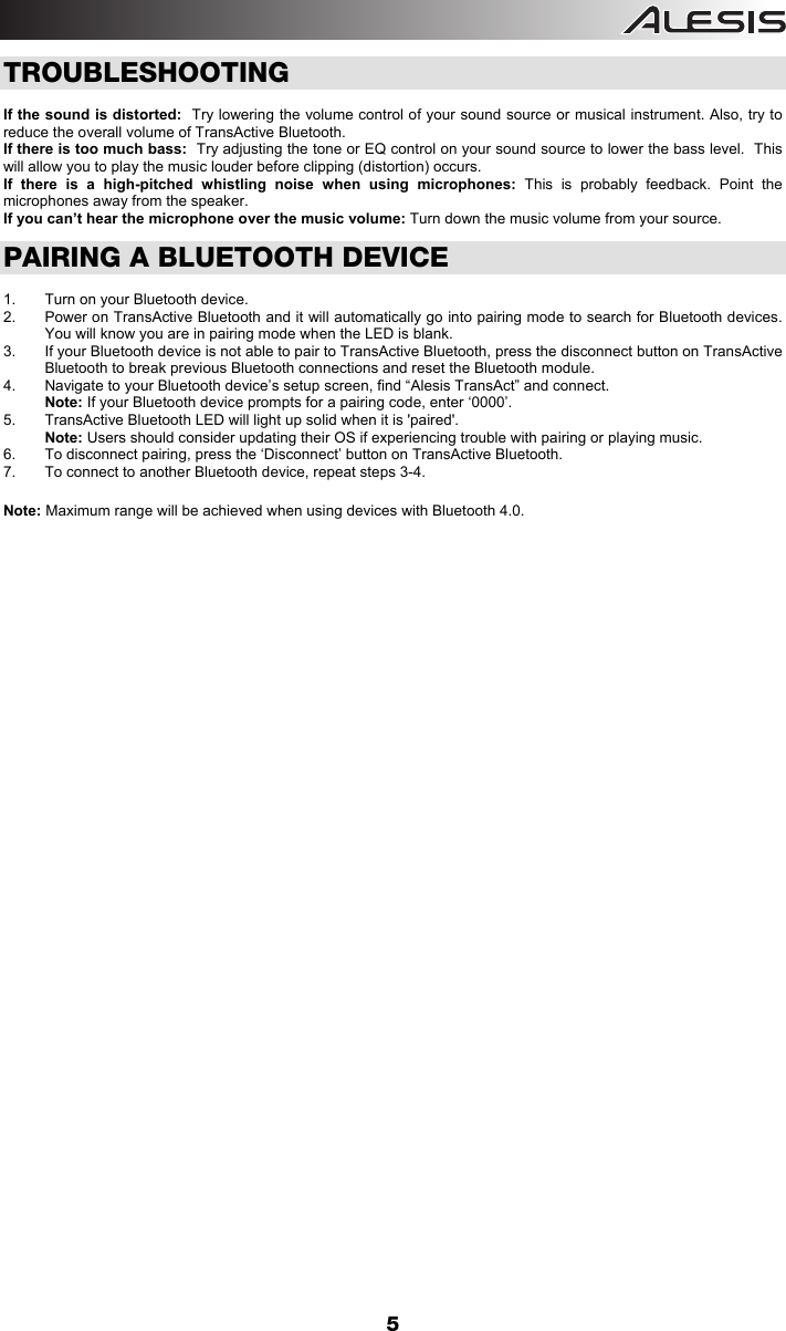  5 TROUBLESHOOTING  If the sound is distorted:  Try lowering the volume control of your sound source or musical instrument. Also, try to reduce the overall volume of TransActive Bluetooth. If there is too much bass:  Try adjusting the tone or EQ control on your sound source to lower the bass level.  This will allow you to play the music louder before clipping (distortion) occurs. If there is a high-pitched whistling noise when using microphones: This is probably feedback. Point the microphones away from the speaker. If you can’t hear the microphone over the music volume: Turn down the music volume from your source.    PAIRING A BLUETOOTH DEVICE  1.  Turn on your Bluetooth device. 2.  Power on TransActive Bluetooth and it will automatically go into pairing mode to search for Bluetooth devices. You will know you are in pairing mode when the LED is blank.  3.  If your Bluetooth device is not able to pair to TransActive Bluetooth, press the disconnect button on TransActive Bluetooth to break previous Bluetooth connections and reset the Bluetooth module. 4.  Navigate to your Bluetooth device’s setup screen, find “Alesis TransAct” and connect.  Note: If your Bluetooth device prompts for a pairing code, enter ‘0000’.  5.  TransActive Bluetooth LED will light up solid when it is &apos;paired&apos;. Note: Users should consider updating their OS if experiencing trouble with pairing or playing music.   6.  To disconnect pairing, press the ‘Disconnect’ button on TransActive Bluetooth.  7.  To connect to another Bluetooth device, repeat steps 3-4.   Note: Maximum range will be achieved when using devices with Bluetooth 4.0.             