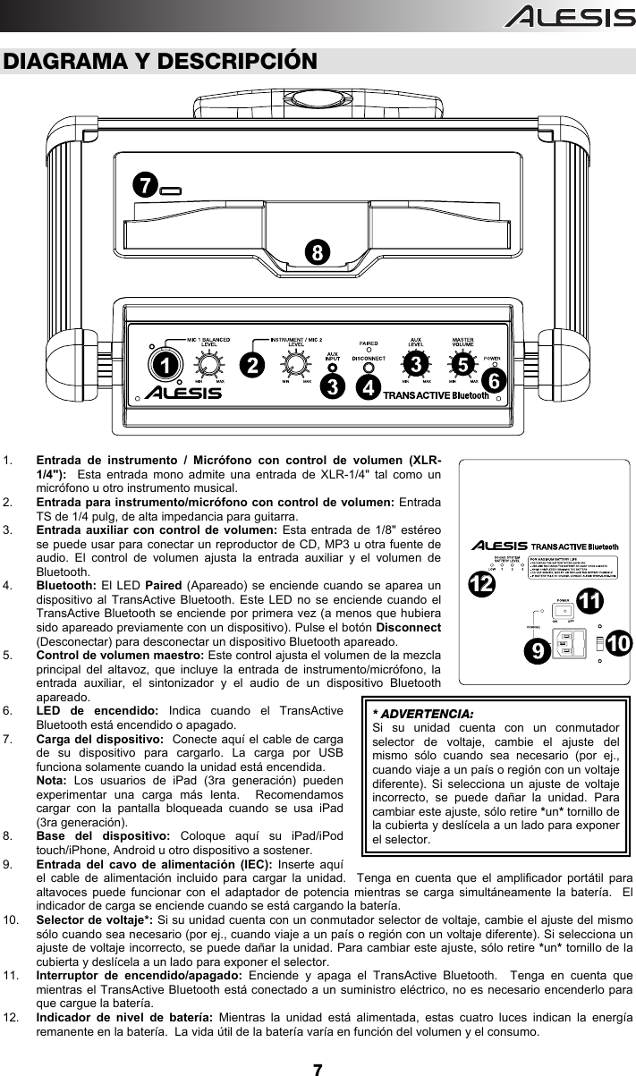  7  DIAGRAMA Y DESCRIPCIÓN  1.  Entrada de instrumento / Micrófono con control de volumen (XLR-1/4&quot;):  Esta entrada mono admite una entrada de XLR-1/4&quot; tal como un micrófono u otro instrumento musical. 2.  Entrada para instrumento/micrófono con control de volumen: Entrada TS de 1/4 pulg, de alta impedancia para guitarra. 3.  Entrada auxiliar con control de volumen: Esta entrada de 1/8&quot; estéreo se puede usar para conectar un reproductor de CD, MP3 u otra fuente de audio. El control de volumen ajusta la entrada auxiliar y el volumen de Bluetooth.   4.  Bluetooth: El LED Paired (Apareado) se enciende cuando se aparea un dispositivo al TransActive Bluetooth. Este LED no se enciende cuando el TransActive Bluetooth se enciende por primera vez (a menos que hubiera sido apareado previamente con un dispositivo). Pulse el botón Disconnect (Desconectar) para desconectar un dispositivo Bluetooth apareado. 5.  Control de volumen maestro: Este control ajusta el volumen de la mezcla principal del altavoz, que incluye la entrada de instrumento/micrófono, la entrada auxiliar, el sintonizador y el audio de un dispositivo Bluetooth apareado. 6.  LED de encendido: Indica cuando el TransActive Bluetooth está encendido o apagado. 7.  Carga del dispositivo:  Conecte aquí el cable de carga de su dispositivo para cargarlo. La carga por USB funciona solamente cuando la unidad está encendida.  Nota: Los usuarios de iPad (3ra generación) pueden experimentar una carga más lenta.  Recomendamos cargar con la pantalla bloqueada cuando se usa iPad (3ra generación).   8.  Base del dispositivo: Coloque aquí su iPad/iPod touch/iPhone, Android u otro dispositivo a sostener. 9.  Entrada del cavo de alimentación (IEC): Inserte aquí el cable de alimentación incluido para cargar la unidad.  Tenga en cuenta que el amplificador portátil para altavoces puede funcionar con el adaptador de potencia mientras se carga simultáneamente la batería.  El indicador de carga se enciende cuando se está cargando la batería. 10.  Selector de voltaje*: Si su unidad cuenta con un conmutador selector de voltaje, cambie el ajuste del mismo sólo cuando sea necesario (por ej., cuando viaje a un país o región con un voltaje diferente). Si selecciona un ajuste de voltaje incorrecto, se puede dañar la unidad. Para cambiar este ajuste, sólo retire *un* tornillo de la cubierta y deslícela a un lado para exponer el selector.   11.  Interruptor de encendido/apagado: Enciende y apaga el TransActive Bluetooth.  Tenga en cuenta que mientras el TransActive Bluetooth está conectado a un suministro eléctrico, no es necesario encenderlo para que cargue la batería. 12.  Indicador de nivel de batería: Mientras la unidad está alimentada, estas cuatro luces indican la energía remanente en la batería.  La vida útil de la batería varía en función del volumen y el consumo.  * ADVERTENCIA: Si su unidad cuenta con un conmutador selector de voltaje, cambie el ajuste del mismo sólo cuando sea necesario (por ej., cuando viaje a un país o región con un voltaje diferente). Si selecciona un ajuste de voltaje incorrecto, se puede dañar la unidad. Para cambiar este ajuste, sólo retire *un* tornillo de la cubierta y deslícela a un lado para exponer el selector.  1254336879101011111212