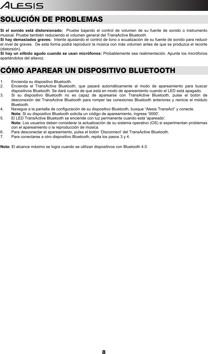  8 SOLUCIÓN DE PROBLEMAS  Si el sonido está distorsionado:  Pruebe bajando el control de volumen de su fuente de sonido o instrumento musical. Pruebe también reduciendo el volumen general del TransActive Bluetooth. Si hay demasiados graves:  Intente ajustando el control de tono o ecualización de su fuente de sonido para reducir el nivel de graves.  De esta forma podrá reproducir la música con más volumen antes de que se produzca el recorte (distorsión). Si hay un silbido agudo cuando se usan micrófonos: Probablemente sea realimentación. Apunte los micrófonos apartándolos del altavoz.     CÓMO APAREAR UN DISPOSITIVO BLUETOOTH  1. Encienda su dispositivo Bluetooth. 2.  Encienda el TransActive Bluetooth, que pasará automáticamente al modo de apareamiento para buscar dispositivos Bluetooth. Se dará cuenta de que está en modo de apareamiento cuando el LED está apagado.  3.  Si su dispositivo Bluetooth no es capaz de aparearse con TransActive Bluetooth, pulse el botón de desconexión del TransActive Bluetooth para romper las conexiones Bluetooth anteriores y reinicie el módulo Bluetooth.    4.  Navegue a la pantalla de configuración de su dispositivo Bluetooth, busque “Alesis TransAct” y conecte.  Nota: Si su dispositivo Bluetooth solicita un código de apareamiento, ingrese ‘0000’.    5.  El LED TransActive Bluetooth se enciende con luz permanente cuando está &apos;apareado&apos;. Nota: Los usuarios deben considerar la actualización de su sistema operativo (OS) si experimentan problemas con el apareamiento o la reproducción de música.   6.  Para desconectar el apareamiento, pulse el botón ‘Disconnect’ del TransActive Bluetooth. 7.  Para conectarse a otro dispositivo Bluetooth, repita los pasos 3 y 4.     Nota: El alcance máximo se logra cuando se utilizan dispositivos con Bluetooth 4.0.                                                  