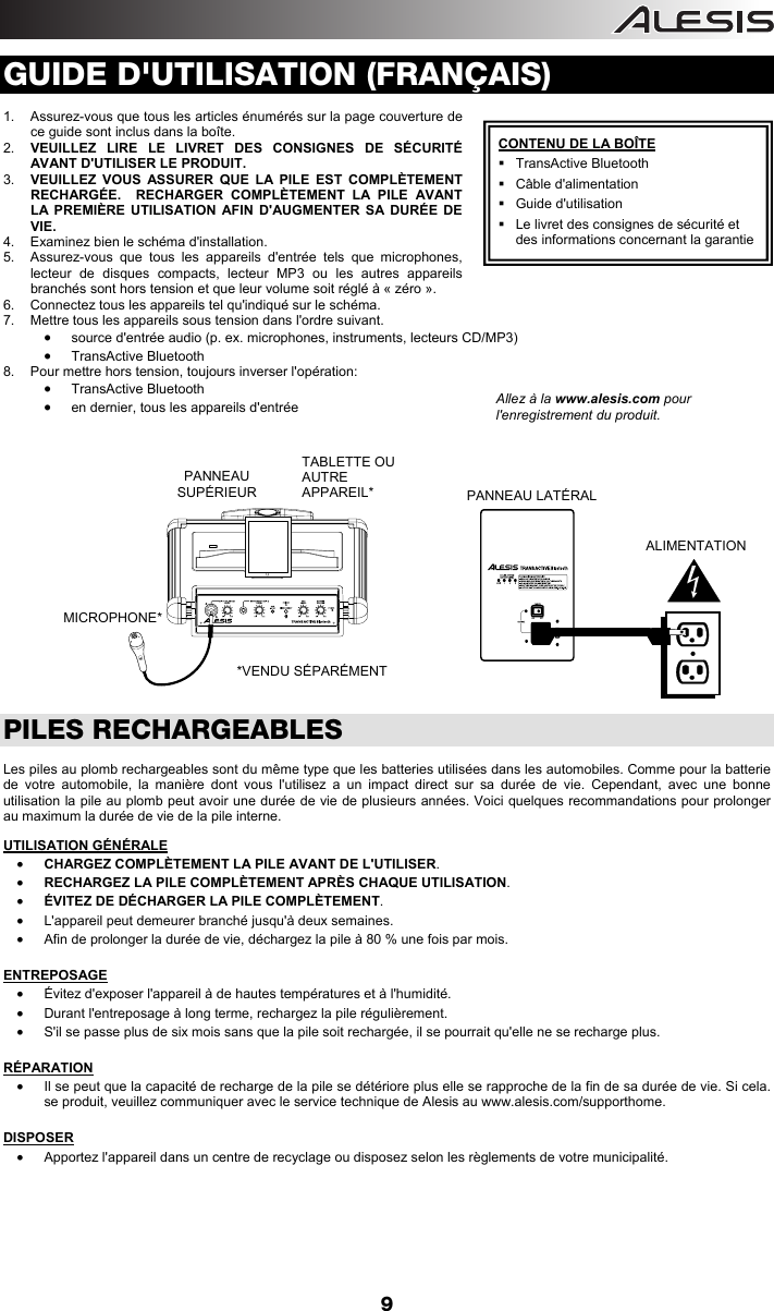  9 GUIDE D&apos;UTILISATION (FRANÇAIS)                            1.  Assurez-vous que tous les articles énumérés sur la page couverture de ce guide sont inclus dans la boîte. 2.  VEUILLEZ LIRE LE LIVRET DES CONSIGNES DE SÉCURITÉ AVANT D&apos;UTILISER LE PRODUIT. 3.  VEUILLEZ VOUS ASSURER QUE LA PILE EST COMPLÈTEMENT RECHARGÉE.  RECHARGER COMPLÈTEMENT LA PILE AVANT LA PREMIÈRE UTILISATION AFIN D&apos;AUGMENTER SA DURÉE DE VIE. 4.  Examinez bien le schéma d&apos;installation.  5.  Assurez-vous que tous les appareils d&apos;entrée tels que microphones, lecteur de disques compacts, lecteur MP3 ou les autres appareils branchés sont hors tension et que leur volume soit réglé à « zéro ».  6.  Connectez tous les appareils tel qu&apos;indiqué sur le schéma. 7.  Mettre tous les appareils sous tension dans l&apos;ordre suivant. • source d&apos;entrée audio (p. ex. microphones, instruments, lecteurs CD/MP3) • TransActive Bluetooth 8.  Pour mettre hors tension, toujours inverser l&apos;opération: • TransActive Bluetooth • en dernier, tous les appareils d&apos;entrée                  PILES RECHARGEABLES  Les piles au plomb rechargeables sont du même type que les batteries utilisées dans les automobiles. Comme pour la batterie de votre automobile, la manière dont vous l&apos;utilisez a un impact direct sur sa durée de vie. Cependant, avec une bonne utilisation la pile au plomb peut avoir une durée de vie de plusieurs années. Voici quelques recommandations pour prolonger au maximum la durée de vie de la pile interne.  UTILISATION GÉNÉRALE • CHARGEZ COMPLÈTEMENT LA PILE AVANT DE L&apos;UTILISER. • RECHARGEZ LA PILE COMPLÈTEMENT APRÈS CHAQUE UTILISATION. • ÉVITEZ DE DÉCHARGER LA PILE COMPLÈTEMENT. •  L&apos;appareil peut demeurer branché jusqu&apos;à deux semaines. •  Afin de prolonger la durée de vie, déchargez la pile à 80 % une fois par mois.  ENTREPOSAGE •  Évitez d&apos;exposer l&apos;appareil à de hautes températures et à l&apos;humidité. •  Durant l&apos;entreposage à long terme, rechargez la pile régulièrement. •  S&apos;il se passe plus de six mois sans que la pile soit rechargée, il se pourrait qu&apos;elle ne se recharge plus.  RÉPARATION •  Il se peut que la capacité de recharge de la pile se détériore plus elle se rapproche de la fin de sa durée de vie. Si cela. se produit, veuillez communiquer avec le service technique de Alesis au www.alesis.com/supporthome.    DISPOSER •  Apportez l&apos;appareil dans un centre de recyclage ou disposez selon les règlements de votre municipalité.            Allez à la www.alesis.com pour l&apos;enregistrement du produit. CONTENU DE LA BOÎTE  TransActive Bluetooth  Câble d&apos;alimentation  Guide d&apos;utilisation   Le livret des consignes de sécurité et des informations concernant la garantie PANNEAU  SUPÉRIEUR MICROPHONE* TABLETTE OU AUTRE APPAREIL*  PANNEAU LATÉRAL  ALIMENTATION *VENDU SÉPARÉMENT