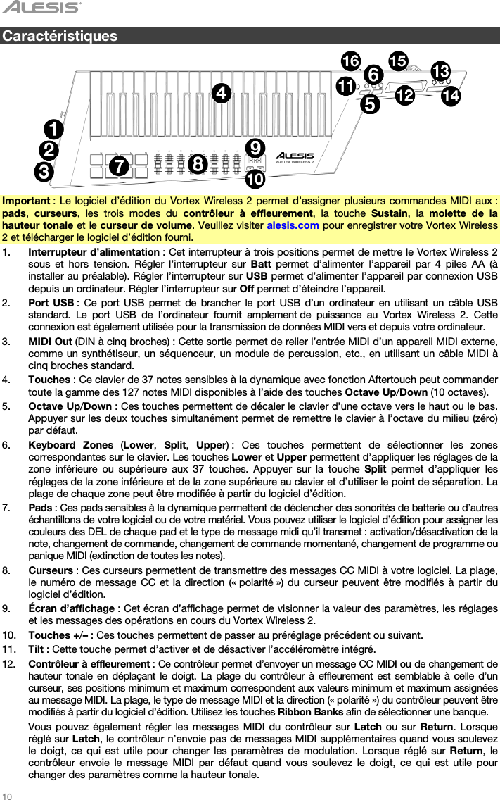   10   Caractéristiques    Important : Le logiciel d’édition du Vortex Wireless 2 permet d’assigner plusieurs commandes MIDI aux : pads,  curseurs, les trois modes du contrôleur à effleurement, la touche Sustain, la molette de la hauteur tonale et le curseur de volume. Veuillez visiter alesis.com pour enregistrer votre Vortex Wireless 2 et télécharger le logiciel d’édition fourni. 1. Interrupteur d’alimentation : Cet interrupteur à trois positions permet de mettre le Vortex Wireless 2 sous et hors tension. Régler l’interrupteur sur Batt  permet d’alimenter l’appareil par 4 piles AA (à installer au préalable). Régler l’interrupteur sur USB permet d’alimenter l’appareil par connexion USB depuis un ordinateur. Régler l’interrupteur sur Off permet d’éteindre l’appareil. 2. Port USB : Ce port USB permet de brancher le port USB d’un ordinateur en utilisant un câble USB standard. Le port USB de l’ordinateur fournit amplement de puissance au Vortex Wireless 2. Cette connexion est également utilisée pour la transmission de données MIDI vers et depuis votre ordinateur. 3. MIDI Out (DIN à cinq broches) : Cette sortie permet de relier l’entrée MIDI d’un appareil MIDI externe, comme un synthétiseur, un séquenceur, un module de percussion, etc., en utilisant un câble MIDI à cinq broches standard. 4. Touches : Ce clavier de 37 notes sensibles à la dynamique avec fonction Aftertouch peut commander toute la gamme des 127 notes MIDI disponibles à l’aide des touches Octave Up/Down (10 octaves). 5. Octave Up/Down : Ces touches permettent de décaler le clavier d’une octave vers le haut ou le bas. Appuyer sur les deux touches simultanément permet de remettre le clavier à l’octave du milieu (zéro) par défaut. 6. Keyboard Zones (Lower,  Split,  Upper) : Ces touches permettent de sélectionner les zones correspondantes sur le clavier. Les touches Lower et Upper permettent d’appliquer les réglages de la zone inférieure ou supérieure aux 37 touches. Appuyer sur la touche Split permet d’appliquer les réglages de la zone inférieure et de la zone supérieure au clavier et d’utiliser le point de séparation. La plage de chaque zone peut être modifiée à partir du logiciel d’édition. 7. Pads : Ces pads sensibles à la dynamique permettent de déclencher des sonorités de batterie ou d’autres échantillons de votre logiciel ou de votre matériel. Vous pouvez utiliser le logiciel d’édition pour assigner les couleurs des DEL de chaque pad et le type de message midi qu’il transmet : activation/désactivation de la note, changement de commande, changement de commande momentané, changement de programme ou panique MIDI (extinction de toutes les notes). 8. Curseurs : Ces curseurs permettent de transmettre des messages CC MIDI à votre logiciel. La plage, le numéro de message CC et la direction (« polarité ») du curseur peuvent être modifiés à partir du logiciel d’édition. 9. Écran d’affichage : Cet écran d’affichage permet de visionner la valeur des paramètres, les réglages et les messages des opérations en cours du Vortex Wireless 2. 10. Touches +/– : Ces touches permettent de passer au préréglage précédent ou suivant. 11. Tilt : Cette touche permet d’activer et de désactiver l’accéléromètre intégré. 12. Contrôleur à effleurement : Ce contrôleur permet d’envoyer un message CC MIDI ou de changement de hauteur tonale en déplaçant le doigt. La plage du contrôleur à effleurement est semblable à celle d’un curseur, ses positions minimum et maximum correspondent aux valeurs minimum et maximum assignées au message MIDI. La plage, le type de message MIDI et la direction (« polarité ») du contrôleur peuvent être modifiés à partir du logiciel d’édition. Utilisez les touches Ribbon Banks afin de sélectionner une banque.  Vous pouvez également régler les messages MIDI du contrôleur sur Latch ou sur Return. Lorsque réglé sur Latch, le contrôleur n’envoie pas de messages MIDI supplémentaires quand vous soulevez le doigt, ce qui est utile pour changer les paramètres de modulation. Lorsque réglé sur Return, le contrôleur envoie le message MIDI par défaut quand vous soulevez le doigt, ce qui est utile pour changer des paramètres comme la hauteur tonale. 